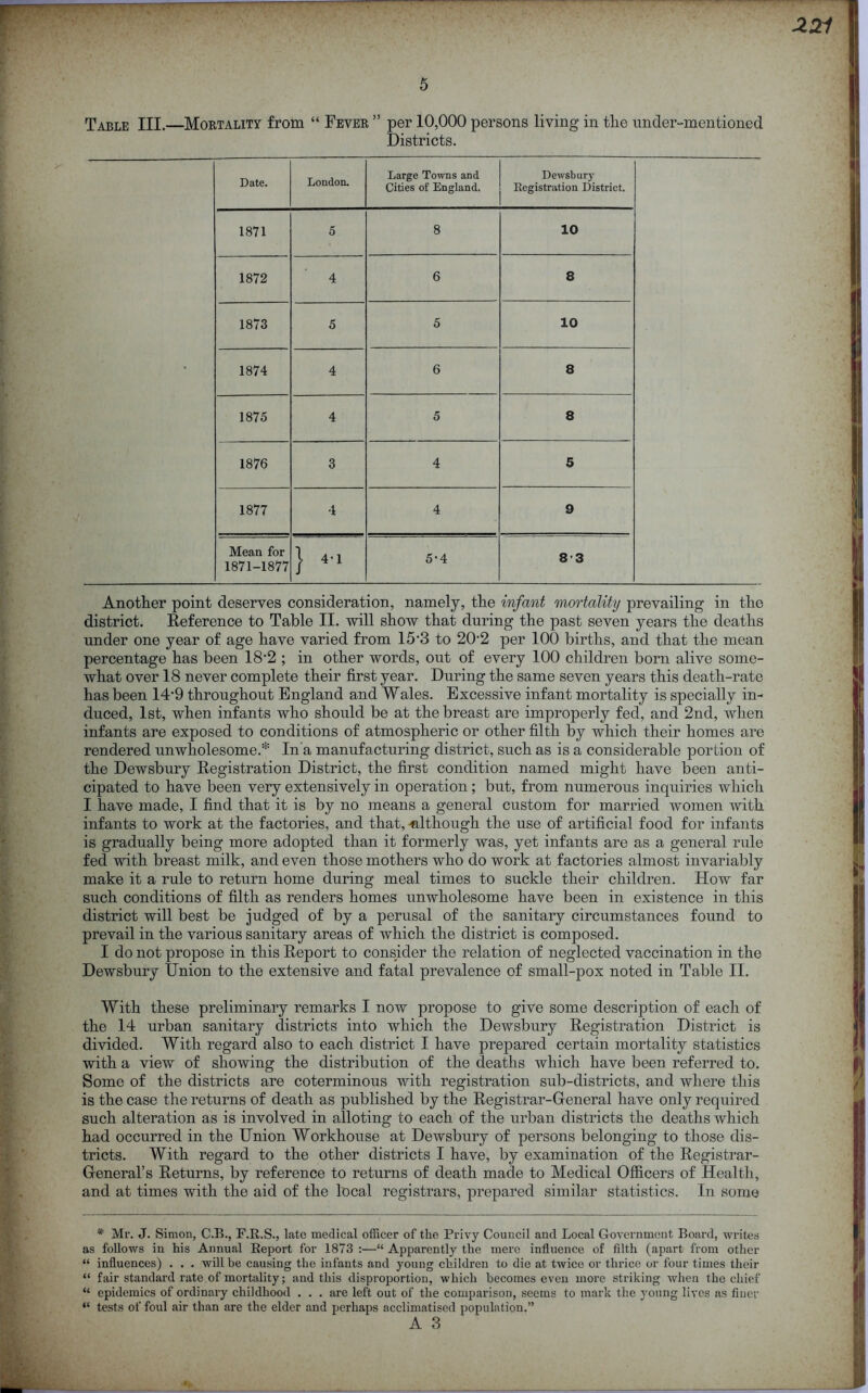 Table III.—Mortality from “ Fever ” per 10,000 persons living in the under-mentioned Districts. Date. London. Large Towns and Cities of England. Dewsbury Registration District. 1871 5 8 10 1872 4 6 8 1873 5 5 10 1874 4 6 8 1875 4 5 8 1876 3 4 5 1877 ■1 4 9 Mean for 1871-1877 } 4*1 5-4 83 Another point deserves consideration, namely, the infant mortality prevailing in the district. Reference to Table II. will show that during the past seven years the deaths under one year of age have varied from 15'3 to 202 per 100 births, and that the mean percentage has been 18’2 ; in other words, out of every 100 children born alive some- what over 18 never complete their first year. During the same seven years this death-rate has been 14-9 throughout England and Wales. Excessive infant mortality is specially in- duced, 1st, when infants who should be at the breast are improperly fed, and 2nd, when infants are exposed to conditions of atmospheric or other filth by which their homes are rendered unwholesome.* In'a manufacturing district, such as is a considerable portion of the Dewsbury Registration District, the first condition named might have been anti- cipated to have been very extensively in operation ; but, from numerous inquiries which I have made, I find that it is by no means a general custom for married women with infants to work at the factories, and that, -although the use of artificial food for infants is gradually being more adopted than it formerly was, yet infants are as a general rule fed with breast milk, and even those mothers who do work at factories almost invariably make it a rule to return home during meal times to suckle their children. How far such conditions of filth as renders homes unwholesome have been in existence in this district will best be judged of by a perusal of the sanitary circumstances found to prevail in the various sanitary areas of which the district is composed. I do not propose in this Report to consider the relation of neglected vaccination in the Dewsbury Union to the extensive and fatal prevalence of small-pox noted in Table II. With these preliminary remarks I now propose to give some description of each of the 14 urban sanitary districts into which the Dewsbury Registration District is divided. With regard also to each district I have prepared certain mortality statistics with a view of showing the distribution of the deaths which have been referred to. Some of the districts are coterminous with registration sub-districts, and where this is the case the returns of death as published by the Registrar-General have only required such alteration as is involved in alloting to each of the urban districts the deaths which had occurred in the Union Workhouse at Dewsbury of persons belonging to those dis- tricts. With regard to the other districts I have, by examination of the Registrar- General’s Returns, by reference to returns of death made to Medical Officers of Health, and at times with the aid of the local registrars, prepared similar statistics. In some * Mr. J. Simon, C.B., F.R.S., late medical officer of the Privy Council and Local Government Board, writes as follows in his Annual Report for 1873 :—“ Apparently the mere influence of filth (apart from other “ influences) . . . will be causing the infants and young children to die at twice or thrice or four times their “ fair standard rate of mortality; and this disproportion, which becomes even more striking when the chief “ epidemics of ordinary childhood . . . are left out of the comparison, seems to mark the young lives as finer “ tests of foul air than are the elder and perhaps acclimatised population.” A 3