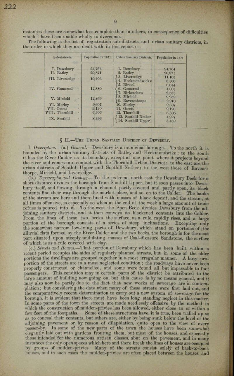 6 instances these are somewhat less complete than in others, in consequence of difficulties which I have been unable wholly to overcome. The following is the list of registration sub-districts and urban sanitary districts, in the order in which they are dealt with in this report:— Sub-districts. Population in 1871. Urban Sanitary Districts. Population in 1871. I. Dewsbury - 24,764 1. Dewsbury 24,764 II. Batley 20,871 2. Batley - 20,871 III. Liversedge - 19,403 3. Liversedge 4. Ileckmondwick e 11,103 8,300 '5. Birstal - 6,044 IY. Gomersal 12,880 6. Gomersal 4,003 7. Birkenshaw 2,833 Y. Mirfield 12,869 < 8. Mirfield - 9. Bavensthorpe 9,959 2,910 VI. Morley 9,607 10. Morley - 9,607 VII. Ossett 9,190 11. Ossett - 9,190 VIII. Thornhill - 6,306 12. Thornhill 6,306 IX. Soothill 8,396 13. Soothill-Nether 14. Sootliill-Upperj- 4,927 3,469 § II.—The Urban Sanitary District of Dewsbury. I. Description.—(a.) General.—Dewsbury is a municipal borough. To the north it is bounded by the urban sanitary districts of Batley and Heckmondwike; to the south it has the River Calder as its boundary, except at one point where it projects beyond the river and comes into contact with the Thornhill Urban District; to the east are the urban districts of Soothill-Upper and Soothill-Nether; to the west those of Ravens- thorpe, Mirfield, and Liversedge. (b.) Topography and Geology.—To the extreme north-east the Dewsbury Beck for a short distance divides the borough from Soothill-Upper, but it soon passes into Dews- bury itself, and flowing through a channel partly covered and partly open, its black contents find their way through the market-place, and so on to the Calder. The banks of the stream are here and there lined with masses of black deposit, and the stream, at all times offensive, is especially so when at the end of the week a large amount of trade refuse is poured into it. To the west the Spen Beck divides Dewsbury from the ad- joining sanitary districts, and it then conveys its blackened contents into the Calder. From the lines of these two becks the surface, as a rule, rapidly rises, and a large portion of the borough consists of a series of steep inclinations. Excepting only the somewhat narrow low-lying parts of Dewsbury, which stand on portions of ,the alluvial flats formed by the River Calder and the two becks, the borough is for the most part situated upon steeply undulating masses of Coal-Measure Sandstone, the surface of which is as a rule covered with clay. (c.) Streets and Houses.—ffihat portion of Dewsbury which has been built within a recent period occupies the sides of regularly planned streets, but in some of the older portions the dwellings are grouped together in a most irregular manner. A large pro- portion of the streets are in a most neglected condition ; the roadways have never been properly constructed or channelled, and some were found all but impassable to foot passengers. This condition may in certain parts of the district be attributed to the large amount of building now going on, but this cause is by no means general, and it may also now be partly due to the fact that new works of sewerage are in contem- plation ; but considering the date when many of these streets were first laid out, and the comparatively recent determination to carry out a new system of sewerage for the borough, it is evident that there must have been long standing neglect in this matter. In some parts of the town the streets are made needlessly offensive by the method in which the construction of midden-privies has been allowed, either close to or within a few feet of the footpaths. Some of these structures have, it is true, been walled up so as to conceal their contents, but others are, either by being sunk below the level of the adjoining pavement or by reason of dilapidation, quite open to the view of every passer-by. In some of the new parts of the town the houses have been somewhat elegantly laid out with gardens fronting them, but most of the houses, and especially those intended for the numerous artisan classes, abut on the pavement, and in many instances the only open spaces which here and there break the lines of houses are occupied by groups of midden-privies. Many of the streets consist solely of back-to-back houses, and in such cases the midden-privies are often placed between the houses and