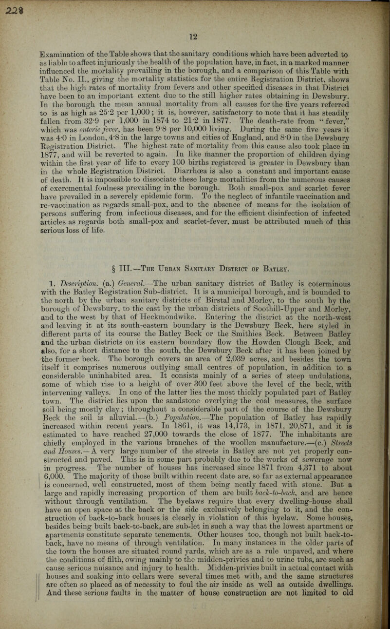 22% 12 Examination of the Table shows that the sanitary conditions which have been adverted to as liable to affect injuriously the health of the population have, in fact, in a marked manner influenced the mortality prevailing in the borough, and a comparison of this Table with Table No. II., giving the mortality statistics for the entire Registration District, shows that the high rates of mortality from fevers and other specified diseases in that District have been to an important extent due to the still higher rates obtaining in Dewsbury. In the borough the mean annual mortality from all causes for the five years referred to is as high as 25’2 per 1,000 ; it is, however, satisfactory to note that it has steadily fallen from 32’9 per 1,000 in 1874 to 21-2 in 1877. The death-rate from “ fever,” which was enteric fever, has been 9'8 per 10,000 living. During the same five years it was 4-0 in London, 4*8 in the large towns and cities of England, and 8'0 in the Dewsbury Registration District. The highest rate of mortality from this cause also took place in 1877, and will be reverted to again. In like manner the proportion of children dying within the first year of life to every 100 births registered is greater in Dewsbury than in the whole Registration District. Diarrhoea is also a constant and important cause of death. It is impossible to dissociate these large mortalities from the numerous causes of excremental foulness prevailing in the borough. Both small-pox and scarlet fever have prevailed in a severely epidemic form. To the neglect of infantile vaccination and re-vaccination as regards small-pox, and to the absence of means for the isolation of persons suffering from infectious diseases, and for the efficient disinfection of infected articles as regards both small-pox and scarlet-fever, must be attributed much of this serious loss of life. § III.—The Urban Sanitary District of Batley. 1. Description, (a.) General.—The urban sanitary district of Batley is coterminous with the Batley Registration Sub-district. It is a municipal borough, and is bounded to the north by the urban sanitary districts of Birstal and Morley, to the south by the borough of Dewsbury, to the east by the urban districts of Soothill-Upper and Morley, and to the west by that of Heckmondwike. Entering the district at the north-west and leaving it at its south-eastern boundary is the Dewsbury Beck, here styled in different parts of its course the Batley Beck or the Smithies Beck. Between Batley and the urban districts on its eastern boundary flow the Howden Clough Beck, and also, for a short distance to the south, the Dewsbury Beck after it has been joined by the former beck. The borough covers an area of 2,039 acres, and besides the town itself it comprises numerous outlying small centres of population, in addition to a considerable uninhabited area. It consists mainly of a series of steep undulations, some of which rise to a height of over 300 feet above the level of the beck, with intervening valleys. In one of the latter lies the most thickly populated part of Batley town. The district lies upon the sandstone overlying the coal measures, the surface soil being mostly clay; throughout a considerable part of the course of the Dewsbury Beck the soil is alluvial.—(b.) Population.—The population of Batley has rapidly increased within recent years. In 1861, it was 14,173, in 1871, 20,871, and it is estimated to have reached 27,000 towards the close of 1877. The inhabitants are chiefly employed in the various branches of the woollen manufacture.—(c.) Streets and Houses.—A very large number of the streets in Batley are not yet properly con- structed and paved. This is in some part probably due to the works of sewerage now in progress. The number of houses has increased since 1871 from 4,371 to about 6,000. The majority of those built within recent date are, so far as external appearance is concerned, well constructed, most of them being neatly faced with stone. But a large and rapidly increasing proportion of them are built back-to-back, and are hence without through ventilation. The byelaws require that every dwelling-house shall have an open space at the back or the side exclusively belonging to it, and the con- struction of back-to-back houses is clearly in violation of this byelaw. Some houses, besides being built back-to-back, are sub-let in such a way that the lowest apartment or apartments constitute separate tenements. Other houses too, though not built back-to- back, have no means of through ventilation. In many instances in the older parts of the town the houses are situated round yards, which are as a rule unpaved, and where the conditions of filth, owing mainly to the midden-privies and to urine tubs, are such as cause serious nuisance and injury to health. Midden-privies built in actual contact with houses and soaking into cellars were several times met with, and the same structures are often so placed as of necessity to foul the air inside as well as outside dwellings. And these serious faults in the matter of house construction are not limited to old