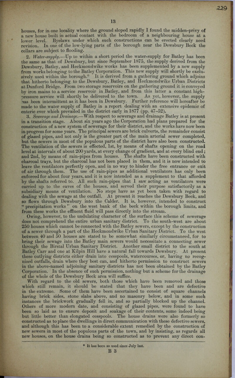 houses, for in one locality where the ground sloped rapidly I found the midden-privy of a new house built in actual contact with the bedroom of a neighbouring house at a lower level. Byelaws under which such constructions can be erected clearly need revision. In one of the low-lying parts of the borough near the Dewsbury Beck the cellars are subject to flooding. 2. Water-supply.—Up to within a short period the water-supply for Batley has been the same as that of Dewsbury, but since September 1875, the supply derived from the Dewsbury, Batley, and Heckmondwike works has been supplemented by a new supply from works belonging to the Batley Corporation. This new supply will shortly be exclu- sively used within the borough.* It is derived from a gathering ground which adjoins that hitherto belonging to the Dewsbury, Batley, and Heckmondwike Urban Districts at Dunford Bridge. From two storage reservoirs on the gathering ground it is conveyed by iron mains to a service reservoir in Batley, and from this latter a constant high- ’oressure service will shortly be delivered to the town. As yet, however, the supply vas been intermittent as it has been in Dewsbury. Further reference will hereafter be made to the water supply of Batley in a report dealing with an extensive epidemic of enteric ever which prevailed in the district early in 1877 (pp. 47-52). 3. Sewerage and Drainage.—With respect to sewerage and drainage Batley is at present in a transition stage. About six years ago the Corporation had plans prepared for the construction of a new system of sewerage for their district, and the works have now been in progress for some years. The principal sewers are brick culverts, the remainder consist of glazed pipes, and not only is the greater part of the main arterial sewer completed, but the sewers in most of the populous parts of the district have also been constructed. The ventilation of the sewers is effected, 1st, by means of shafts opening on the road level at intervals of about 200 yards, at every change of gradient, and at every blind end; and 2nd, by means of rain-pipes from houses. The shafts have been constructed with charcoal trays, but the charcoal has not been placed in them, and it is now intended to leave the ventilators perfectly open, and in no way to hinder the free entrance or exit of air through them. The use of rain-pipes as additional ventilators has only been enforced for about four years, and it is now intended as a supplement to that afforded by the shafts referred to. All such rain-pipes that 1 saw acting as ventilators were carried up to the eaves of the houses, and served their purpose satisfactorily as a subsidiary means of ventilation. No steps have as yet been taken with regard to dealing with the sewage at the outfall. At present it reaches the Dewsbury Beck, and so flows through Dewsbury into the Calder. It is, however, intended to construct “ precipitation works ” on the west bank of the beck within the borough limits, and from these works the effluent fluid will pass directly into the stream. Owing, however, to the undulating character of the surface this scheme of sewerage does not comprehend the entire urban sanitary district. To the south-west are about 250 houses which cannot be connected with the Batley sewers, except by the construction of a sewer through a part of the Heckmondwike Urban Sanitary District. To the west between 40 and 50 houses are stated to be somewhat similarly circumstanced, for to bring their sewage into the Batley main sewers would necessitate a connecting sewer through the Birstal Urban Sanitary District. Another small district to the south at Batley Carr and one at Kilpin Hill have a natural fall towards Dewsbury. At present these outlying districts either drain into cesspools, watercourses, or, having no recog- nised outfalls, drain where they best can, and hitherto permission to construct sewers in the above-named adjoining sanitary districts has not been obtained by the Batley Corporation. In the absence of such permission, nothing but a scheme for the drainage of the whole of the Dewsbury Beck area will suffice. With regard to the old sewers, both those which have been removed and those which still remain, it should be stated that they have been and are defective in the extreme. Some of them have been ascertained to consist of square channels having brick sides, stone slabs above, and no masonry below, and in some such instances the brickwork gradually fell in, and so partially blocked up the channel. Others of more modern date, and consisting of glazed pipes, were found to have been so laid as to ensure deposit and soakage of their contents, some indeed being but little better than elongated cesspools. The house drains were also formerly so constructed as to place the dwellings in direct communication with these defective sewers, and although this has been to a considerable extent remedied by the construction of new sewers in most of the populous parts of the town, and by insisting, as regards all new houses, on the house drains being so constructed as to prevent any direct con- * It has been so used since July last.