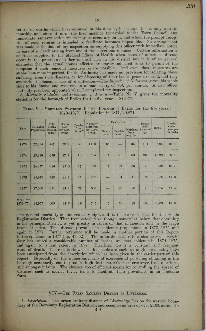 2 31 return of deaths which have occurred in his district, but since this is only sent in monthly, and since it is in the first instance forwarded to the Town Council, any immediate sanitary action which may be necessary on it, and which the prompt recep- tion of such returns is intended to facilitate, becomes impossible. No arrangement was made at the date of my inspection for supplying this officer with immediate notice in case of a death arising from one of the infectious diseases. Certain information is at times supplied to the Medical Officer of Health when cases of infectious disease occur in the practices of other medical men in his district, but it is of so general character that the actual houses affected are rarely indicated so as to permit of the adoption of such remedial measures as are possible. And even these measures are at the best most imperfect, for the Authority has made no provision for isolating those suffering from such diseases, or for disposing of their bodies prior to burial, and they are without efficient means of disinfection.—The Inspector of Nuisances gives his whole time to his duties, and receives an annual salary of 851. per annum. A new officer had only just been appointed when I completed my inspection. 8. Mortality Statistics and Prevalence of Disease.—Table No. Y. gives the mortality statistics for the borough of Batley for the five years, 1873-77. Table Y.—Mortality Statistics for the Borough of Batley for the five years, ■ 1873-1877. Population in 1871, 20,871. Date. | Estimated Population. Total deaths from all causes. Death- rate per 1,000 living. Deaths from “ fever.” “ Fever ” death-rate per 10,000 living. Deaths from Deaths under 1 year of age. Births. Deaths under 1 year per 100 births. Small- pox. Scarlet- fever. Diarrhoea, Dysen- tery, &c. 1873 22,914 547 23-8 26 11*3 10 — 35 194 985 19*6 1874 23,936 656 27-4 13 5-4 7 81 60 210 1,029 20-4 1875 24,957 624 25-0 17 6-8 7 93 33 176 938 18-7 1876 25,979 548 21-1 11 4-2 — 4 41 185 1,036 17-8 1877 27,000 651 24-1 27 10-0 — 23 28 1—* -I GO 1,025 17-4 Mean for 1873-77 24,957 605 24-3 19 7-5 5 50 39 188 1,003 18-8 The general mortality is unnecessarily high, and is in excess of that for the whole Registration District. That from enteric fever, though somewhat below that obtaining in the principal District, is yet greatly in excess of that in London and in the large towns of cities. This disease prevailed in epidemic proportions in 1873, 1875, and again in 1877. Further reference will be made in another portion of this Report to the epidemic in 1877 (pp. 47-52). The infantile death-rate is also heavy. Scarlet fever has caused a considerable number of deaths, and was epidemic in 1874, 1875, and again to a less extent in 1877. Diarrhoea too is a constant and frequent cause of death.—The results shown in this Table are such as might reasonably have been anticipated from the description which has been given in the earlier part of this report. Especially do the numerous means of excremental poisoning obtaining in the borough necessarily tend to produce high death rates from enteric fever, from diarrhoea, and amongst infants. The absence too of efficient means for controlling the spread of diseases, such as scarlet fever, tends to facilitate their prevalence in an epidemic form. § IY.—The Urban Sanitary District of Liversedge. 1. Description.—The urban sanitary district of Liversedge lies on the western boun- dary of the Dewsbury Registration District, and occupies an area of over 2,000 acres. To B 4