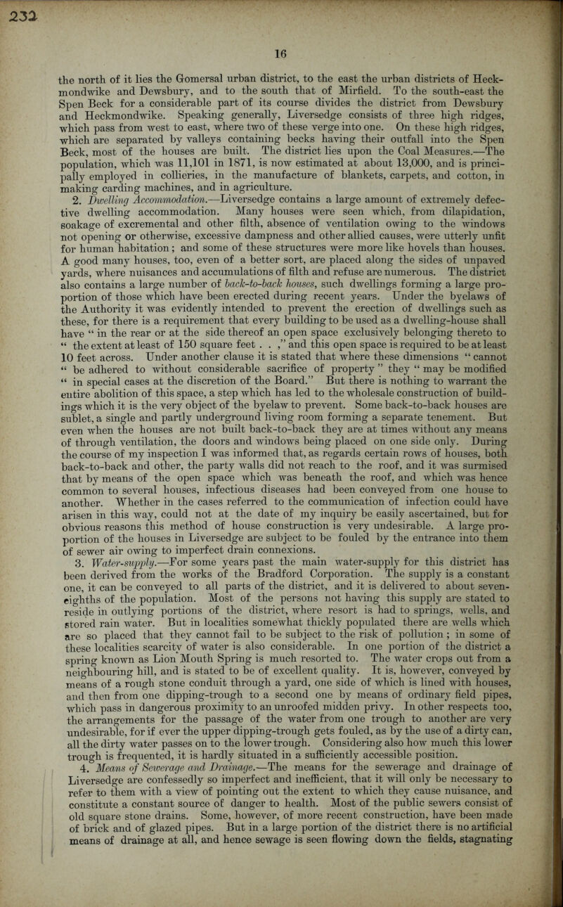 16 the north of it lies the Gomersal urban district, to the east the urban districts of Heck- mondwike and Dewsbury, and to the south that of Mirfield. To the south-east the Spen Beck for a considerable part of its course divides the district from Dewsbury and Heckmondwike. Speaking generally, Liversedge consists of three high ridges, which pass from west to east, where two of these verge into one. On these high ridges, which are separated by valleys containing becks having their outfall into the Spen Beck, most of the houses are built. The district lies upon the Coal Measures.—The population, which was 11,101 in 1871, is now estimated at about 13,000, and is princi- pally employed in collieries, in the manufacture of blankets, carpets, and cotton, in making carding machines, and in agriculture. 2. Dwelling Accommodation.—Liversedge contains a large amount of extremely defec- tive dwelling accommodation. Many houses were seen which, from dilapidation, soakage of excremental and other tilth, absence of ventilation owing to the windows not opening or otherwise, excessive dampness and other allied causes, were utterly unfit for human habitation ; and some of these structures were more like hovels than houses. A good many houses, too, even of a better sort, are placed along the sides of unpaved yards, where nuisances and accumulations of filth and refuse are numerous. The district also contains a large number of baclc-to-back houses, such dwellings forming a large pro- portion of those which have been erected during recent years. Under the byelaws of the Authority it was evidently intended to prevent the erection of dwellings such as these, for there is a requirement that every building to be used as a dwelling-house shall have “ in the rear or at the side thereof an open space exclusively belonging thereto to “ the extent at least of 150 square feet . . ,” and this open space is required to be at least 10 feet across. Under another clause it is stated that where these dimensions “ cannot “ be adhered to without considerable sacrifice of property ” they “ may be modified “ in special cases at the discretion of the Board.” But there is nothing to warrant the entire abolition of this space, a step which has led to the wholesale construction of build- ings which it is the very object of the byelaw to prevent. Some back-to-back houses are sublet, a single and partly underground living room forming a separate tenement. But even when the houses are not built back-to-back they are at times without any means of through ventilation, the doors and windows being placed on one side only. During the course of my inspection I was informed that, as regards certain rows of houses, both back-to-back and other, the party walls did not reach to the roof, and it was surmised that by means of the open space which was beneath the roof, and which was hence common to several houses, infectious diseases had been conveyed from one house to another. Whether in the cases referred to the communication of infection could have arisen in this way, could not at the date of my inquiry be easily ascertained, but for obvious reasons this method of house construction is very undesirable. A large pro- portion of the houses in Liversedge are subject to be fouled by the entrance into them of sewer air owing to imperfect drain connexions. 3. Water-supply.—For some years past the main water-supply for this district has been derived from the works of the Bradford Corporation. The supply is a constant one, it can be conveyed to all parts of the district, and it is delivered to about seven- eighths of the population. Most of the persons not having this supply are stated to reside in outlying portions of the district, where resort is had to springs, wells, and stored rain water. But in localities somewhat thickly populated there are wells which are so placed that they cannot fail to be subject to the risk of pollution ; in some of these localities scarcity of water is also considerable. In one portion of the district a spring known as Lion Mouth Spring is much resorted to. The water crops out from a neighbouring hill, and is stated to be of excellent quality. It is, however, conveyed by means of a rough stone conduit through a yard, one side of which is lined with houses, and then from one dipping-trough to a second one by means of ordinary field pipes, which pass in dangerous proximity to an unroofed midden privy. In other respects too, the arrangements for the passage of the water from one trough to another are very undesirable, for if ever the upper dipping-trough gets fouled, as by the use of a dirty can, all the dirty water passes on to the lower trough. Considering also how much this lower trough is frequented, it is hardly situated in a sufficiently accessible position. 4. Means of Sewerage and Drainage.—The means for the sewerage and drainage of Liversedge are confessedly so imperfect and inefficient, that it will only be necessary to refer to them with a view of pointing out the extent to which they cause nuisance, and constitute a constant source of danger to health. Most of the public sewers consist of old square stone drains. Some, however, of more recent construction, have been made of brick and of glazed pipes. But in a large portion of the district there is no artificial means of drainage at all, and hence sewage is seen flowing down the fields, stagnating