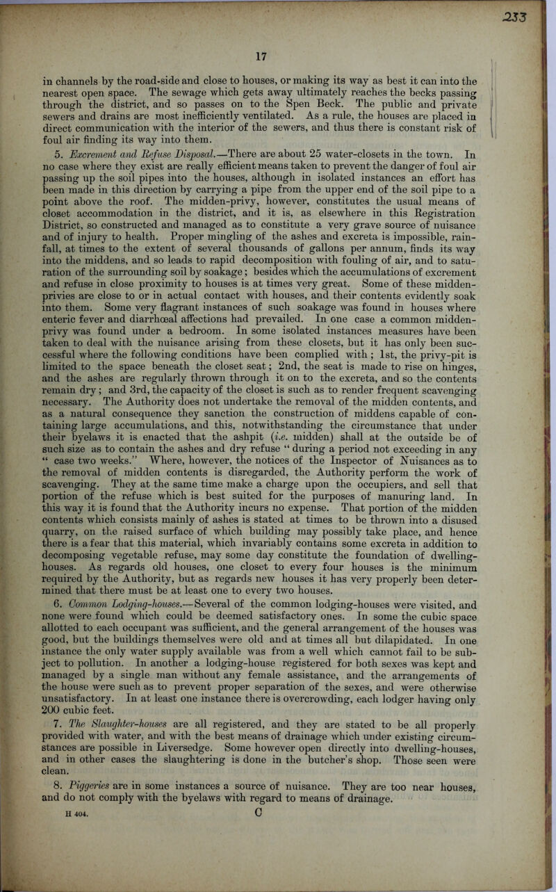 17 in channels by the road-side and close to houses, or making its way as best it can into the nearest open space. The sewage which gets away ultimately reaches the becks passing through the district, and so passes on to the Spen Beck. The public and private sewers and drains are most inefficiently ventilated. As a rule, the houses are placed in direct communication with the interior of the sewers, and thus there is constant risk of foul air finding its way into them. 5. Excrement and Refuse Disposal.—There are about 25 water-closets in the town. In no case where they exist are really efficient means taken to prevent the danger of foul air passing up the soil pipes into the houses, although in isolated instances an effort has been made in this direction by carrying a pipe from the upper end of the soil pipe to a point above the roof. The midden-privy, however, constitutes the usual means of closet accommodation in the district, and it is, as elsewhere in this Registration District, so constructed and managed as to constitute a very grave source of nuisance and of injury to health. Proper mingling of the ashes and excreta is impossible, rain- fall, at times to the extent of several thousands of gallons per annum, finds its way into the middens, and so leads to rapid decomposition with fouling of air, and to satu- ration of the surrounding soil by soakage; besides which the accumulations of excrement and refuse in close proximity to houses is at times very great. Some of these midden- privies are close to or in actual contact with houses, and their contents evidently soak into them. Some very flagrant instances of such soakage was found in houses where enteric fever and diarrhoeal affections had prevailed. In one case a common midden- privy was found under a bedroom. In some isolated instances measures have been taken to deal with the nuisance arising from these closets, but it has only been suc- cessful where the following conditions have been complied with ; 1st, the privy-pit is limited to the space beneath the closet seat; 2nd, the seat is made to rise on hinges, and the ashes are regularly thrown through it on to the excreta, and so the contents remain dry; and 3rd, the capacity of the closet is such as to render frequent scavenging necessary. The Authority does not undertake the removal of the midden contents, and as a natural consequence they sanction the construction of middens capable of con- taining large accumulations, and this, notwithstanding the circumstance that under their byelaws it is enacted that the ashpit (i.e. midden) shall at the outside be of such size as to contain the ashes and dry refuse “ during a period not exceeding in any “ case two weeks.” Where, however, the notices of the Inspector of Nuisances as to the removal of midden contents is disregarded, the Authority perform the work of scavenging. They at the same time make a charge upon the occupiers, and sell that portion of the refuse which is best suited for the purposes of manuring land. In this way it is found that the Authority incurs no expense. That portion of the midden contents which consists mainly of ashes is stated at times to be thrown into a disused quarry, on the raised surface of which building may possibly take place, and hence there is a fear that this material, which invariably contains some excreta in addition to decomposing vegetable refuse, may some day constitute the foundation of dwelling- houses. As regards old houses, one closet to every four houses is the minimum required by the Authority, but as regards new houses it has very properly been deter- mined that there must be at least one to every two houses. 6. Common Lodging-houses.— Several of the common lodging-houses were visited, and none were found which could be deemed satisfactory ones. In some the cubic space allotted to each occupant was sufficient, and the general arrangement of the houses was good, but the buildings themselves were old and at times all but dilapidated. In one instance the only water supply available was from a well which cannot fail to be sub- ject to pollution. In another a lodging-house registered for both sexes was kept and managed by a single man without any female assistance, and the arrangements of the house were such as to prevent proper separation of the sexes, and were otherwise unsatisfactory. In at least one instance there is overcrowding, each lodger having only 200 cubic feet. 7. The Slaughter-houses are all registered, and they are stated to be all properly provided with water, and with the best means of drainage which under existing circum- stances are possible in Liversedge. Some however open directly into dwelling-houses, and in other cases the slaughtering is done in the butcher’s shop. Those seen were clean. 8. Piggeries are in some instances a source of nuisance. They are too near houses, and do not comply with the byelaws with regard to means of drainage. C H 404.