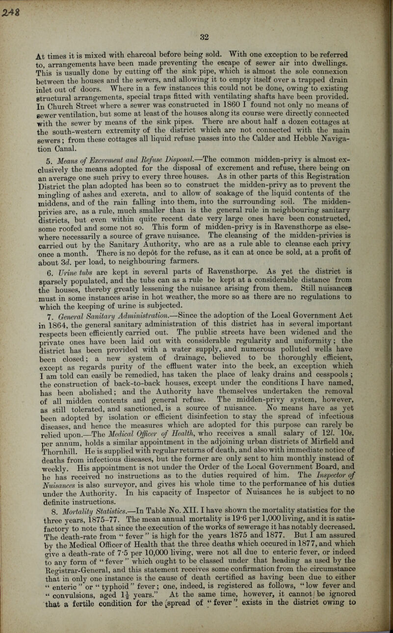 Z4& 32 At times it is mixed with charcoal before being sold. With one exception to be referred to, arrangements have been made preventing the escape of sewer air into dwellings. This is usually done by cutting off the sink pipe, which is almost the sole connexion between the houses and the sewers, and allowing it to empty itself over a trapped drain inlet out of doors. Where in a few instances this could not be done, owing to existing structural arrangements, special traps fitted with ventilating shafts have been provided. In Church Street where a sewer was constructed in 1860 I found not only no means of sewer ventilation, but some at least of the houses along its course were directly connected with the sewer by means of the sink pipes. There are about half a dozen cottages at the south-western extremity of the district which are not connected with the main sewers; from these cottages all liquid refuse passes into the Calder and Hebble Naviga- tion Canal. 5. Means of Excrement and Refuse Disposal.—The common midden-privy is almost ex- clusively the means adopted for the disposal of excrement and refuse, there being on an average one such privy to every three houses. As in other parts of this Registration District the plan adopted has been so to construct the midden-privy as to prevent the mingling of ashes and excreta, and to allow of soakage of the liquid contents of the middens, and of the rain falling into them, into the surrounding soil. The midden- privies are, as a rule, much smaller than is the general rule in neighbouring sanitary districts, but even within quite recent date very large ones have been constructed, some roofed and some not so. This form of midden-privy is in Ravensthorpe as else- where necessarily a source of grave nuisance. The cleansing of the midden-privies is carried out by the Sanitary Authority, who are as a rule able to cleanse each privy once a month. There is no depot for the refuse, as it can at once be sold, at a profit of about 3d. per load, to neighbouring farmers. 6. Urine tubs are kept in several parts of Ravensthorpe. As yet the district is sparsely populated, and the tubs can as a rule be kept at a considerable distance from the houses, thereby greatly lessening the nuisance arising from them. Still nuisances must in some instances arise in hot weather, the more so as there are no regulations to which the keeping of urine is subjected. 7. General Sanitary Administration.—Since the adoption of the Local Government Act in 1864, the general sanitary administration of this district has in several important respects been efficiently carried out. The public streets have been widened and the private ones have been laid out with considerable regularity and uniformity; the district has been provided with a water supply, and numerous polluted wells have been closed; a new system of drainage, believed to be thoroughly efficient, except as regards purity of the effluent water into the beck, an exception which I am told can easily be remedied, has taken the place of leaky drains and cesspools ; the construction of back-to-back houses, except under the conditions I have named, has been abolished; and the Authority have themselves undertaken the removal of all midden contents and general refuse. The midden-privy system, however, as still tolerated, and sanctioned, is a source of nuisance. No means have as yet been adopted by isolation or efficient disinfection to stay the spread of infectious diseases, and hence the measures which are adopted for this purpose can rarely be relied upon. The Medical Officer of Health, who receives a small salary of 121. 10s. per annum, holds a similar appointment in the adjoining urban districts of Mirfield and Thornhill. He is supplied with regular returns of death, and also with immediate notice of deaths from infectious diseases, but the former are only sent to him monthly instead of weekly. His appointment is not under the Order of the Local Government Board, and he has received no instructions as to the duties required of him. The Inspector of Nuisances is also surveyor, and gives his whole time to the performance of his duties under the Authority. In his capacity of Inspector of Nuisances he is subject to no definite instructions. 8. Mortality Statistics.—In Table No. XII. I have shown the mortality statistics for the three years, 1875-77. The mean annual mortality is 19*6 per 1,000 living, and it is satis- factory to note that since the execution of the works of sewerage it has notably decreased. The death-rate from “ fever ” is high for the years 1875 and 1877. But I am assured by the Medical Officer of Health that the three deaths which occuredin 1877, and which o-ive a death-rate of 7 5 per 10,000 living, were not all due to enteric fever, or indeed to any form of “ fever ” which ought to be classed under that heading as used by the Registrar-General, and this statement receives some confirmation from the circumstance that in only one instance is the cause of death certified as having been due to either “ enteric ” or “ typhoid ” fever; one, indeed, is registered as follows, “ low fever and « convulsions, aged 1^ years.” At the same time, however, it cannot] be ignored that a fertile condition for the ^spread of “ fever ” exists in the district owing to