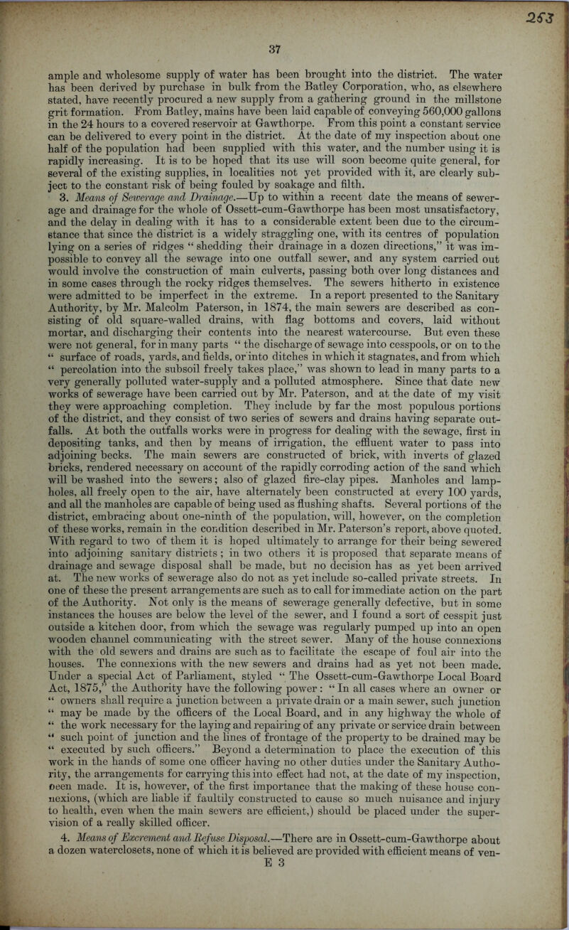 ample and wholesome supply of water has been brought into the district. The water has been derived by purchase in bulk from the Batley Corporation, who, as elsewhere stated, have recently procured a new supply from a gathering ground in the millstone grit formation. From Batley, mains have been laid capable of conveying 560,000 gallons in the 24 hours to a covered reservoir at Gawthorpe. From this point a constant service can be delivered to every point in the district. At the date of my inspection about one half of the population had been supplied with this water, and the number using it is rapidly increasing. It is to be hoped that its use will soon become quite general, for several of the existing supplies, in localities not yet provided with it, are clearly sub- ject to the constant risk of being fouled by soakage and filth. 3. Means of Sewerage and Drainage.—Up to within a recent date the means of sewer- age and drainage for the whole of Ossett-cum-Gawthorpe has been most unsatisfactory, and the delay in dealing with it has to a considerable extent been due to the circum- stance that since the district is a widely straggling one, with its centres of population lying on a series of ridges “ shedding their drainage in a dozen directions,” it was im- possible to convey all the sewage into one outfall sewer, and any system carried out would involve the construction of main culverts, passing both over long distances and in some cases through the rocky ridges themselves. The sewers hitherto in existence were admitted to be imperfect in the extreme. In a report presented to the Sanitary Authority, by Mr. Malcolm Paterson, in 1874, the main sewers are described as con- sisting of old square-walled drains, with flag bottoms and covers, laid without mortar, and discharging their contents into the nearest watercourse. But even these were not general, for in many parts “ the discharge of sewage into cesspools, or on to the “ surface of roads, yards, and fields, or into ditches in which it stagnates, and from which “ percolation into the subsoil freely takes place,” was shown to lead in many parts to a very generally polluted water-supply and a polluted atmosphere. Since that date new works of sewerage have been carried out by Mr. Paterson, and at the date of my visit they were approaching completion. They include by far the most populous portions of the district, and they consist of two series of sewers and drains having separate out- falls. At both the outfalls works were in progress for dealing with the sewage, first in depositing tanks, and then by means of irrigation, the effluent water to pass into adjoining becks. The main sewers are constructed of brick, with inverts of glazed bricks, rendered necessary on account of the rapidly corroding action of the sand which will be washed into the sewers; also of glazed fire-clay pipes. Manholes and lamp- holes, all freely open to the air, have alternately been constructed at every 100 yards, and all the manholes are capable of being used as flushing shafts. Several portions of the district, embracing about one-ninth of the population, will, however, on the completion of these works, remain in the condition described in Mr. Paterson’s report, above quoted. With regard to two of them it is hoped ultimately to arrange for their being sewered into adjoining sanitary districts ; in two others it is proposed that separate means of drainage and sewage disposal shall be made, but no decision has as yet been arrived at. The new works of sewerage also do not as yet include so-called private streets. In one of these the present arrangements are such as to call for immediate action on the part of the Authority. Not only is the means of sewerage generally defective, but in some instances the houses are below the level of the sewer, and I found a sort of cesspit just outside a kitchen door, from which the sewage was regularly pumped up into an open wooden channel communicating with the street sewer. Many of the house connexions with the old sewers and drains are such as to facilitate the escape of foul air into the houses. The connexions with the new sewers and drains had as yet not been made. Under a special Act of Parliament, styled “ The Ossett-cum-Gawthorpe Local Board Act, 1875,” the Authority have the following power: “ In all cases where an owner or “ owners shall require a junction between a private drain or a main sewer, such junction “ may be made by the officers of the Local Board, and in any highway the whole of “ the work necessary for the laying and repairing of any private or service drain between “ such point of junction and the lines of frontage of the property to be drained may be “ executed by such officers.” Beyond a determination to place the execution of this work in the hands of some one officer having no other duties under the Sanitary Autho- rity, the arrangements for carrying this into effect had not, at the date of my inspection, oeen made. It is, however, of the first importance that the making of these house con- nexions, (which are liable if faultily constructed to cause so much nuisance and injury to health, even when the main sewers are efficient,) should be placed under the super- vision of a really skilled officer. 4. Means of Excrement and Refuse Disposal.—There are in Ossett-cum-Gawthorpe about a dozen waterclosets, none of which it is believed are provided with efficient means of ven-