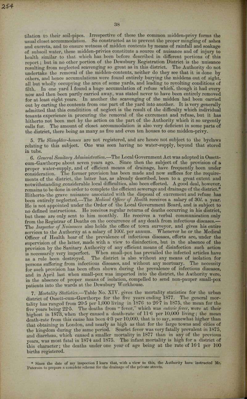 tilation to their soil-pipes. Irrespective of these the common midden-privy forms the usual closet accommodation. So constructed as to prevent the proper mingling of ashes and excreta, and to ensure wetness of midden contents by means of rainfall and soakage of subsoil water, these midden-privies constitute a source of nuisance and of injury to health similar to that which has been before described in different portions of this report; but in no other portion of the Dewsbury Registration District is the nuisance resulting from neglected scavenging so great as in this district. The Authority do not undertake the removal of the midden-contents, neither do they see that it is done by others, and hence accumulations were found entirely burying the middens out of sight, all but wholly occupying the area of some yards, and leading to revolting conditions of filth. In one yard I found a huge accumulation of refuse which*, though it had every now and then been partly carried away, was stated never to have been entirely removed for at least eight years. In another the scavenging of the midden had been carried out by carting the contents from one part of the yard into another. It is very generally admitted that this conditition of neglect is the result of the difficulty which individual tenants experience in procuring the removal of the excrement and refuse, but it has hitherto not been met by the action on the part of the Authority which it so urgently calls for. The amount of closet accommodation is also very deficient in some parts of the district, there being as many as five and even ten houses to one midden-privy. 5. The Slaugliter-liouses are not registered, and are hence not subject to the byelaws relating to this subject. One was seen having no water-supply, beyond that stored in tubs. 6. General Sanitary Administration.—The Local Government Act was adopted in Ossett- cum-Gawthorpe about seven years ago. Since then the subject of the provision of a proper water-supply, and of efficient means of drainage, have frequently been under consideration. The former provision has been made and now suffices for the require- ments of the district, the latter has, as already described, been to a great extent and notwithstanding considerable local difficulties, also been effected. A good deal, however, remains to be done in order to complete the efficient sewerage and drainage of the district.* Hitherto- the grave nuisance associated with the disposal of excrement and refuse has been entirely neglected.—The Medical Officer of Health receives a salary of 301. a year. He is not appointed under the Order of the Local Government Board, and is subject to no defined instructions. He receives regular returns of deaths occurring in his district, but these are only sent to him monthly. He receives a verbal communication only from the Registrar of Deaths on the occurrence of any death from infectious diseases.— The Inspector of Nuisances also holds the office of town surveyor, and gives his entire services to the Authority at a salary of 100/. per annum. Whenever he or the Medical Officer of Health hear of the prevalence of infectious diseases, efforts are, under the supervision of the latter, made with a view to disinfection, but in the absence of the provision by the Sanitary Authority of any efficient means of disinfection such action is necessarily very imperfect. When small-pox has prevailed the infected articles have as a rnle been destroyed. The district is also without any means of isolation for persons suffering from infectious diseases, and without any mortuary. The necessity for such provision has been often shown during the prevalence of infectious diseases, and in April last when small-pox was imported into the district, the Authority were, in the absence of proper means of isolation, compelled to send non-pauper small-pox patients into the wards at the Dewsbury Workhouse. 7. Mortality Statistics.—Table No. XIV. gives the mortality statistics for the urban district of Ossett-cum-Gawthorpe for the five years ending 1877. The general mor- tality has ranged from 2D5 per 1,000 living in 1876 to 26'7 in 1875, the mean for the five years being 22’5. The deaths from “fever,” which was enteric fever, were at their highest in 1873, when they caused a death-rate of 11*6 per 10,000 living; the mean death-rate from this cause has been 4'3 per 10,000, that is to say, somewhat higher than that obtaining in London, and nearly as high as that for the large towns and cities of the kingdom during the same period. Scarlet fever was very fatally prevalent in 1875, and diarrhoea, which caused a smaller mortality in 1877 than in any of the previous years, was most fatal in 1874 and 1875. The infant mortality is high for a district of this character; the deaths under one year of age being at the rate of 16T per 100 births registered. * Since the date of my inspection I learn that, with a view to this, the Authority have instructed Mr. Paterson to prepare a complete scheme for the drainage of the private streets.