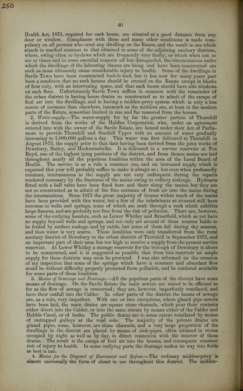 256 Health Act, 1875, required for each house, are situated at a good distance from any door or window. Compliance with these and many other conditions is made com- pulsory on all persons who erect any dwelling on the Estate, and the result is one which stands in marked contrast to that obtained in some of the adjoining sanitary districts, where, owing often to byelaws which are frequently very faulty, or which when not so are at times and in some essential respects all but disregarded, the circumstances under which the dwellings of the labouring classes are being and have been constructed are such as must ultimately cause considerable injury to health. Some of the dwellings in Savile Town have been constructed back-to-back, but it has iioav for many years past been a condition that no such houses should be erected on the Estate except in blocks of four only, with an intervening space, and that each house should have side windows on each floor. Unfortunately Savile Town suffers in common with the remainder of the urban district in having house drains so constructed as to admit of the escape of foul air into the dwellings, and in having a midden-privy system which is only a less source of nuisance than elsewhere, insomuch as the middens are, at least in the modern parts of the Estate, somewhat limited in size and far removed from the houses. 2. Water-supply.—The water-supply for by far the greater portion of Thornhill is derived from the works of the Halifax Corporation, who, under an agreement entered into with the owner of the Savile Estate, are bound under their Act of Parlia- ment to provide Thornhill and Soothill Upper with an amount of water gradually increasing to 1,000,000 gallons a day. This water was first delivered to Thornhill in August 1873, the supply prior to that date having been derived from the joint works of Dewsbury, Batley, and Heckmondwike. It is delivered to a service reservoir at Fox Royd, one of the highest lying portions of the district, and from thence mains are laid throughout nearly all the populous localities within the area of the Local Board of Health. The service is as a rule a constant one, and an increased supply which is expected this year will probably suffice to make it always so ; but even when professedly constant, intermissions in the supply are not very unfrequent during the repairs rendered necessary by the fractures of the mains owing to colliery sinkings. Hydrants fitted with a ball valve have been fixed here and there along the mains, but they are not so constructed as to admit of the free entrance of fresh air into the mains during the intermissions. Since 1875 the great majority of houses within reach of the mains have been provided with this water, but a few of the inhabitants so situated still have recourse to wells and springs, some of which are sunk through a rock which exhibits large fissures, and are probably not free from the risk of pollution. There are, however, some of the outlying hamlets, such as Lower Whitley and Briestfield, which as yet have no supply beyond wells and springs, and not only are several of these sources liable to be fouled by surface soakage and by cattle, but some of them fail during dry seasons, and then water is very scarce. These localities were only transferred from the rural sanitary district of Dewsbury to the urban district of Thornhill in September 1875, and an important part of their area lies too high to receive a supply from the present service reservoir. At Lower Whitley a storage reservoir for the borough of Dewsbury is about to be constructed, and it is suggested as possible that from this reservoir an ample supply for these districts may soon be procured. I was also informed on the occasion of my inspection that some of the springs which have a constant and abundant flow could be without difficulty properly protected from pollution, and be rendered available for some parts of these localities. 3. Means of Sewerage and Drainage.—All the populous parts of the district have some means of drainage. On the Savile Estate the main sewers are stated to be efficient so far as the flow of sewage is concerned; they are, however, imperfectly ventilated, and have their outfall into the Calder. In other parts of the district the means of sewage are, as a rule, very imperfect. With one or two exceptions, where glazed pipe sewers have been laid, the main drains are square stone channels, which pour their contents either direct into the Calder, or into the same stream by means either of the Calder and Hebble Canal, or of becks. The public drains are to some extent ventilated by means of untrapped gulleys at the road side. The majority of the private drains are glazed pipes, some, however, are stone channels, and a very large proportion of the dwellings in the district are placed by means of sink-pipes, often situated in rooms occupied by night as well as by day, in direct connexion with the interior of these drains. The result is the escape of foul air into the houses, and consequent constant risk of injury to health. In some outlying parts the drainage makes its way into fields as best it can. 4. Means for the Disposal of Excrement and Refuse.—The ordinary midden-privy is almost universally the form of closet in use throughout this district. The midden-