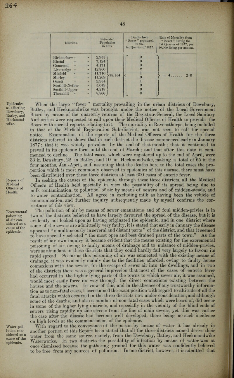 48 Epidemics ivs affecting Dewsbury, Batley, and Heckniond- wike. Reports of Medical Officers of Health. Excremental poisoning of air con- sidered as a cause of the epidemic. Water-pol- lution con- sidered as a cause of the epidemic. Districts. Estimated Population in 1877. Deaths from “ Fever ” registered in the 1st Quarter of 1877. Kate of Mortality from “ Fever ” during the 1st Quarter of 1877, per i 10,000 living per annum. J Birkenshaw - Birstal Gomersal Liversedge - Mirfield Morley Ossett Soothill-Nether Soothill-Upper Thornhill 2,953^| 7.124 4,171 12,860 11,710 11,269 9,934 5,049 4,218 8,866 >78,154 < r o 0 0 2 1 0 1 0 0 0 y — 4 2-0 When the large “fever” mortality prevailing in the urban districts of Dewsbury, Batley, and Heckmondwike was brought under the notice of the Local Government Board by means of the quarterly returns of the Registrar-General, the Local Sanitary Authorities were requested to call upon their Medical Officers of Health to provide the Board with special reports relating to it. The mortality in Ravenstliorpe, being included in that of the Mirfield Registration Sub-district, was not seen to call for special notice. Examination of the reports of the Medical Officers of Health for the three districts referred to shows that in each district the disease commenced early in January 1877 ; that it was widely prevalent by the end of that month; that it continued to prevail in its epidemic form until the end of March ; and that after this date it com- menced to decline. The fatal cases, which were registered up to the end of April, were 33 in Dewsbury, 22 in Batley, and 10 in Heckmondwike, making a total of 65 in the four months, Jan.-April, and assuming that the deaths bore to the total cases the pro- .portion which is most commonly observed in epidemics of this disease, there must have been distributed over these three districts at least 600 cases of enteric fever. In seeking the causes of the epidemic through these three districts, all the Medical Officers of Health held specially in view the possibility of its spread being due to milk contamination, to pollution of air by means of sewers and of midden-steads, and to water contamination. All agree in excluding milk as having been the vehicle of communication, and further inquiry subsequently made by myself confirms the cor- rectness of this view. The pollution of air by means of sewer emanations and of foul midden-privies is in two of the districts believed to have largely favoured the spread of the disease, but it is evidently not looked upon as having originated the epidemic, and in one district where some of the sewers are admittedly very faulty, it is stated that early in January the disease appeared “ simultaneously in several and distant parts ” of the district, and that it seemed to have specially selected “ the most open and best drained parts of the town.” As the result of my own inquiry it became evident that the means existing for the excremental poisoning of air, owing to faulty means of drainage and to nuisance of midden-privies, were so abundant in these districts that they could hardly fail very largely to favour its rapid spread. So far as this poisoning of air was connected with the existing means of drainage, it was evidently mainly due to the facilities afforded, owing to faulty house connexions with the sewers, for the escape of sewer air into the dwellings, and in two of the districts there was a general impression that most of the cases of enteric fever had occurred in the higher lying parts of the towns to which sewer air, it was assumed, would most easily force its way through the direct connexions existing between the houses and the sewers. In view of this, and in the absence of any trustworthy informa- tion as to non-fatal cases, I ascertained the exact position with regard to altitude of all the fatal attacks which occurred in the three districts now under consideration, and although some of the deaths, and also a number of non-fatal cases which were heard of, did occur in some of the higher lying districts, and especially in the vicinity of the blind ends of sewers rising rapidly up side streets from the line of main sewers, yet this was rather the case after the disease had become well developed, there being no such incidence on high levels at the commencement of the epidemic. With regard to the conveyance of the poison by means of water it has already in another portion of this Report been stated that all the three districts named derive their water from the same source, namely, from the Dewsbury, Batley, and Heckmondwike Waterworks. In two districts the possibility of infection by means of water was at once dismissed because the gathering ground for this water was confidently believed to be free from any sources of pollution. In one district, however, it is admitted that