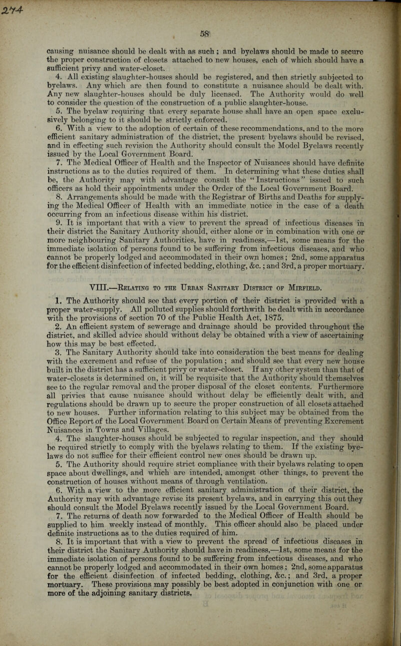 causing nuisance should be dealt with as such; and byelaws should be made to secure the proper construction of closets attached to new houses, each of which should have a sufficient privy and water-closet. 4. All existing slaughter-houses should be registered, and then strictly subjected to byelaws. Any which are then found to constitute a nuisance should be dealt with. Any new slaughter-houses should be duly licensed. The Authority would do well to consider the question of the construction of a public slaughter-house. 5. The byelaw requiring that every separate house shall have an open space exclu- sively belonging to it should be strictly enforced. 6. With a view to the adoption of certain of these recommendations, and to the more efficient sanitary administration of the district, the present byelaws should be revised, and in effecting such revision the Authority should consult the Model Byelaws recently issued by the Local Government Board. 7. The Medical Officer of Health and the Inspector of Nuisances should have definite instructions as to the duties required of them. In determining what these duties shall be, the Authority may with advantage consult the “ Instructions ” issued to such officers as hold their appointments under the Order of the Local Government Board. 8. Arrangements should be made with the Registrar of Births and Deaths for supply- ing the Medical Officer of Health with an immediate notice in the case of a death occurring from an infectious disease within his district. 9. It is important that with a view to prevent the spread of infectious diseases in their district the Sanitary Authority should, either alone or in combination with one or more neighbouring Sanitary Authorities, have in readiness,—1st, some means for the immediate isolation of persons found to be suffering from infectious diseases, and who cannot be properly lodged and accommodated in their own homes; 2nd, some apparatus for the efficient disinfection of infected bedding, clothing, &c.; and 3rd, a proper mortuary. VIII.—Relating to the Urban Sanitary District of Mirfield. 1. The Authority should see that every portion of their district is provided with a proper water-supply. All polluted supplies should forthwith be dealt with in accordance with the provisions of section 70 of the Public Health Act, 1875. 2. An efficient system of sewerage and drainage should be provided throughout the district, and skilled advice should without delay be obtained with a view of ascertaining how this may be best effected. 3. The Sanitary Authority should take into consideration the best means for dealing with the excrement and refuse of the population; and should see that every new house built in the district has a sufficient privy or water-closet. If any other system than that of water-closets is determined on, it will be requisite that the Authority should themselves see to the regular removal and the proper disposal of the closet contents. Furthermore all privies that cause nuisance should without delay be efficiently dealt with, and regulations should be drawn up to secure the proper construction of all closets attached to new houses. Further information relating to this subject may be obtained from the Office Report of the Local Government Board on Certain Means of preventing Excrement Nuisances in Towns and Villages. 4. The slaughter-houses should be subjected to regular inspection, and they should be required strictly to comply with the byelaws relating to them. If the existing bye- laws do not suffice for their efficient control new ones should be drawn up. 5. The Authority should require strict compliance with their byelaws relating to open space about dwellings, and which are intended, amongst other things, to prevent the construction of houses without means of through ventilation. 6. With a view to the more efficient sanitary administration of their district, the Authority may with advantage revise its present byelaws, and in carrying this out they should consult the Model Byelaws recently issued by the Local Government Board. 7. The returns of death now forwarded to the Medical Officer of Health should be supplied to him weekly instead of monthly. This officer should also be placed under definite instructions as to the duties required of him. 8. It is important that with a view to prevent the spread of infectious diseases in their district the Sanitary Authority should have in readiness,—1st, some means for the immediate isolation of persons found to be suffering from infectious diseases, and who cannot be properly lodged and accommodated in their own homes; 2nd, some apparatus for the efficient disinfection of infected bedding, clothing, &c.; and 3rd, a proper mortuary. These provisions may possibly be best adopted in conjunction with one or more of the adjoining sanitary districts.