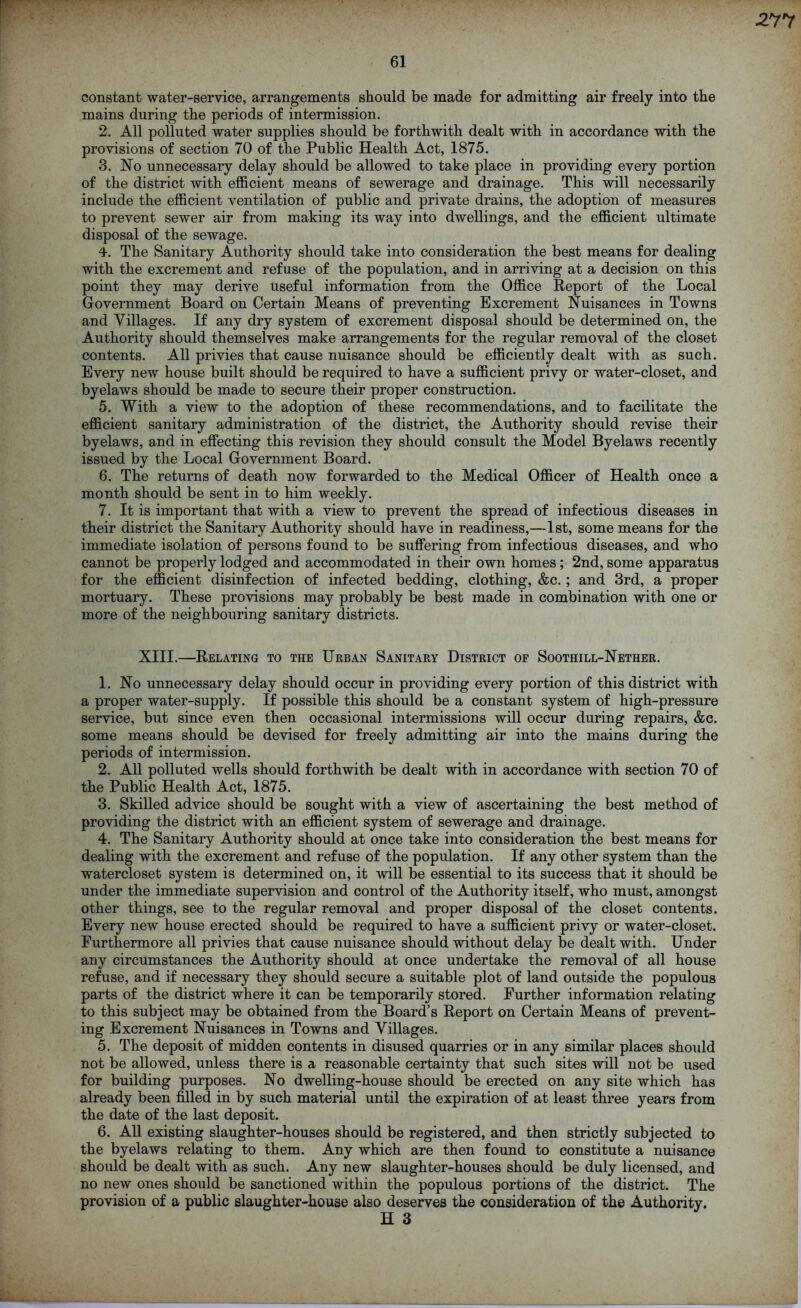 61 constant water-service, arrangements should be made for admitting air freely into the mains during the periods of intermission. 2. All polluted water supplies should be forthwith dealt with in accordance with the provisions of section 70 of the Public Health Act, 1875. 3. No unnecessary delay should be allowed to take place in providing every portion of the district with efficient means of sewerage and drainage. This will necessarily include the efficient ventilation of public and private drains, the adoption of measures to prevent sewer air from making its way into dwellings, and the efficient ultimate disposal of the sewage. 4. The Sanitary Authority should take into consideration the best means for dealing with the excrement and refuse of the population, and in arriving at a decision on this point they may derive useful information from the Office Report of the Local Government Board on Certain Means of preventing Excrement Nuisances in Towns and Villages. If any dry system of excrement disposal should be determined on, the Authority should themselves make arrangements for the regular removal of the closet contents. All privies that cause nuisance should be efficiently dealt with as such. Every new house built should be required to have a sufficient privy or water-closet, and byelaws should be made to secure their proper construction. 5. With a view to the adoption of these recommendations, and to facilitate the efficient sanitary administration of the district, the Authority should revise their byelaws, and in effecting this revision they should consult the Model Byelaws recently issued by the Local Government Board. 6. The returns of death now forwarded to the Medical Officer of Health once a month should be sent in to him weekly. 7. It is important that with a view to prevent the spread of infectious diseases in their district the Sanitary Authority should have in readiness,—1st, some means for the immediate isolation of persons found to be suffering from infectious diseases, and who cannot be properly lodged and accommodated in their own homes; 2nd, some apparatus for the efficient disinfection of infected bedding, clothing, &c. ; and 3rd, a proper mortuary. These provisions may probably be best made in combination with one or more of the neighbouring sanitary districts. XIII.—Relating to the Urban Sanitary District of Soothill-Nether. 1. No unnecessary delay should occur in providing every portion of this district with a proper water-supply. If possible this should be a constant system of high-pressure service, but since even then occasional intermissions will occur during repairs, &c. some means should be devised for freely admitting air into the mains during the periods of intermission. 2. All polluted wells should forthwith be dealt with in accordance with section 70 of the Public Health Act, 1875. 3. Skilled advice should be sought with a view of ascertaining the best method of providing the district with an efficient system of sewerage and drainage. 4. The Sanitary Authority should at once take into consideration the best means for dealing with the excrement and refuse of the population. If any other system than the watercloset system is determined on, it will be essential to its success that it should be under the immediate supervision and control of the Authority itself, who must, amongst other things, see to the regular removal and proper disposal of the closet contents. Every new house erected should be required to have a sufficient privy or water-closet. Furthermore all privies that cause nuisance should without delay be dealt with. Under any circumstances the Authority should at once undertake the removal of all house refuse, and if necessary they should secure a suitable plot of land outside the populous parts of the district where it can be temporarily stored. Further information relating to this subject may be obtained from the Board’s Report on Certain Means of prevent- ing Excrement Nuisances in Towns and Villages. 5. The deposit of midden contents in disused quarries or in any similar places should not be allowed, unless there is a reasonable certainty that such sites will not be used for building purposes. No dwelling-house should be erected on any site which has already been filled in by such material until the expiration of at least three years from the date of the last deposit. 6. All existing slaughter-houses should be registered, and then strictly subjected to the byelaws relating to them. Any which are then found to constitute a nuisance should be dealt with as such. Any new slaughter-houses should be duly licensed, and no new ones should be sanctioned within the populous portions of the district. The provision of a public slaughter-house also deserves the consideration of the Authority. H 3