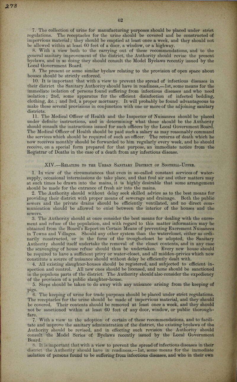 62 7. The collection of urine for manufacturing purposes should be placed under strict regulations. The receptacles for the urine should be covered and be constructed of impervious material; they should be emptied at least once a week, and they should not be allowed within at least 60 feet of a door, a window, or a highway. 8. With a view both to the carrying out of these recommendations, and to the general sanitary improvement of the district, the Authority should revise the present byelaws, and in so doing they should consult the Model Byelaws recently issued by the Local Government Board. 9. The present or some similar byelaw relating to the provision of open space about houses should be strictly enforced. 10. It is important that with a view to prevent the spread of infectious diseases in their district the Sanitary Authority should have in readiness,—1st, some means for the immediate isolation of persons found suffering from infectious diseases and who need isolation; 2nd, some apparatus for the efficient disinfection of infected bedding, clothing, &c.; and 3rd, a proper mortuary. It will probably be found advantageous to make these several provisions in conjunction with one or more of the adjoining sanitary districts. 11. The Medical Officer of Health and the Inspector of Nuisances should be placed under definite instructions, and in determining what these should be the Authority should consult the instructions issued for such officers by the Local Government Board. The Medical Officer of Health should be paid such a salary as may reasonably command the services which should be required of such an officer. The returns of death which he now receives monthly should be forwarded to him regularly every week, and he should receive, on a special form prepared for that purpose, an immediate notice from the Registrar of Deaths in the case of a death from any infectious disease. XIV.—Relating to the Urban Sanitary District of Soothill-Upper. 1. In view of the circumstances that even in so-called constant services of water- supply, occasional intermissions do take place, and that foul air and other matters may at such times be drawn into the mains, it is highly desirable that some arrangement should be made for the entrance of fresh air into the mains. 2. The Authority should without delay seek skilled advice as to the best means for providing their district with proper means of sewerage and drainage. Both the public sewers and the private drains should be efficiently ventilated, and no direct com- munication should be allowed to exist between the interior of the houses and the sewers. 3. The Authority should at once consider the best means for dealing with the excre- ment and refuse of the population, and with regard to this matter information may be obtained from the Board’s Report on Certain Means of preventing Excrement Nuisances in Towns and Villages. Should any other system than the watercloset, either as ordi- narily constructed, or in the form of the trough-closet be adopted, the Sanitary Authority should itself undertake the removal of the closet contents, and in any case the scavenging of house refuse should thus be undertaken. Every new house should be required to have a sufficient privy or water-closet, and all midden-privies which now constitute a source of nuisance should without delay be efficiently dealt with. 4. All existing slaughter-houses should be registered, and subjected to efficient in- spection and control. All new ones should be licensed, and none should be sanctioned in the populous parts of the district. The Authority should also consider the expediency of the provision of a public slaughter-house. 5. Steps should be taken to do away with any nuisance arising from the keeping of pigs. 6. The keeping of urine for trade purposes should be placed under strict regulations. The receptacles for the urine should be made of impervious material, and they should be covered. Their contents should be removed at least once a week, and they should not be sanctioned within at least 60 feet of any door, window, or public thorough- fare. 7. With a view to the adoption of certain of these recommendations, and to facili- tate and improve the sanitary administration of the district, the existing byelaws of the Authority should be revised, and in effecting such revision the Authority should consult the Model Series of Byelaws recently issued by the Local Government Board. 8. It is important that with a view to prevent the spread of infectious diseases in their district the Authority should have in readiness,— 1st, some means for the immediate isolation of persons found to be suffering from infectious diseases, and who in their own