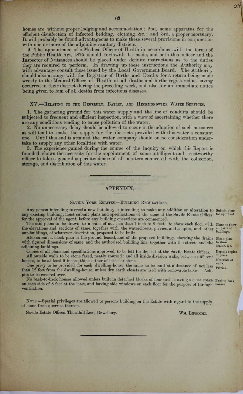 63 homes are without proper lodging and accommodation; 2nd, some apparatus for the efficient disinfection of infected bedding, clothing, &c.; and 3rd, a proper mortuary. It will probably be found advantageous to make these several provisions in conjunction with one or more of the adjoining sanitary districts. 9. The appointment of a Medical Officer of Health in accordance with the terms of the Public Health Act, 1875, should forthwith be made, and both this officer and the Inspector of Nuisances should be placed under definite instructions as to the duties they are required to perform. In drawing up these instructions the Authority may with advantage consult those issued by the Local Grovernment Board. The Authority should also arrange with the Registrar of Births and Deaths for a return being made weekly to the Medical Officer of Health of all deaths and births registered as having- occurred in their district during the preceding week, and also for an immediate notice being given to him of all deaths from infectious diseases. XV.—Relating to the Dewsbury, Batley, and Heckmondwike Water Services. 1. The gathering ground for this water supply and the line of conduits should be subjected to frequent and efficient inspection, with a view of ascertaining whether there are any conditions tending to cause pollution of the water. 2. No unnecessary delay should be allowed to occur in the adoption of such measures as will tend to make the supply for the districts provided with this water a constant one. Until this end is attained the water company should on no consideration under- take to supply any other localities with water. 3. The experience gained during the course of the inquiry on which this Report is founded shows the necessity for the appointment of some intelligent and trustworthy officer to take a general superintendence of all matters connected with the collection, storage, and distribution of this water. APPENDIX. Savile York Estates.—Building Regulations. Any person intending to erect a new building, or intending to make any addition or alteration to any existing building, must submit plans and specifications of the same at the Savile Estate Offices, for the approval of the agent, before any building operations are commenced. The said plans to be drawn to a scale of not less than 1 inch to 8 feet; to show each floor with the elevations and sections of same, together with the waterclosets, privies, and ashpits, and other out-buildings, of whatever description, proposed to be built. Also submit a block plan of the ground leased, and of the proposed buildings, showing the drains with figured dimensions of same, and the authorised building line, together with the streets and the adjoining buildings. Copies of all plans and specifications approved, to be left for deposit at the Savile Estate Offices. All outside walls to be stone faced, neatly coursed ; and all inside division walls, between different houses, to be at least 9 inches thick either of brick or stone. One privy to be provided for each dwelling-house, the same to be built at a distance of not less than 12 feet from the dwelling-house, unless dry earth closets are used with removable boxes. Ash- pits to be covered over. No back-to-back houses allowed unless built in detached blocks of four each, leaving a clear space on each side of 8 feet at the least, and having side windows on each floor for the purpose of through ventilation. Note.—Special privileges are allowed to persons building on the Estate with regard to the supply of stone from quarries thereon. Savile Estate Offices, Thornhill Lees, Dewsbury. Wm. Lipscomb. Submit plans for approval. Plans to show all parts of buildings. Block plan to show drains, &c. Deposit copies of plans. Materials of walls. Privies. Back to back houses.