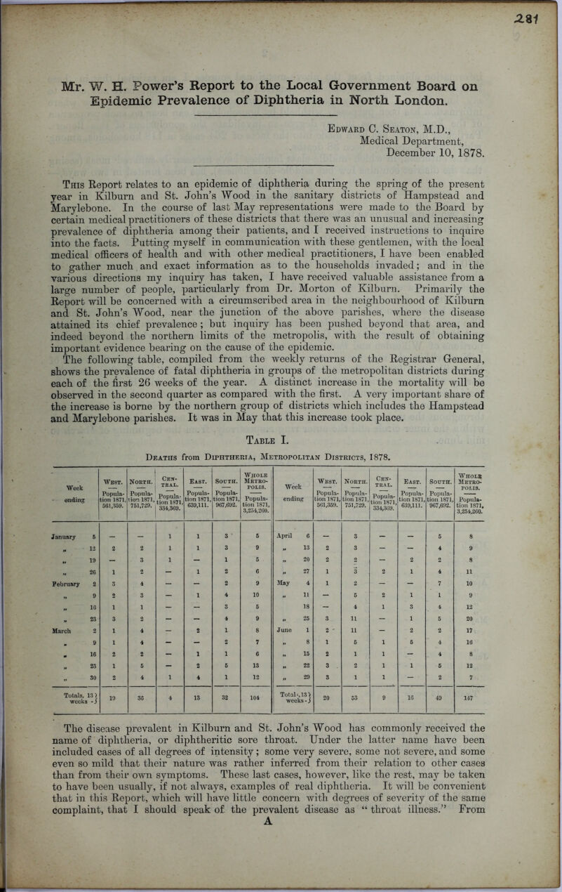 Mr. W. H. Power’s Report to the Local Government Board on Epidemic Prevalence of Diphtheria in North London. Edward C. Seaton, M.D., Medical Department, December 10, 1878. This Report relates to an epidemic of diphtheria during the spring of the present year in Kilburn and St. John’s Wood in the sanitary districts of Hampstead and Marylebone. In the course of last May representations were made to the Board by certain medical practitioners of these districts that there was an unusual and increasing prevalence of diphtheria among their patients, and I received instructions to inquire into the facts. Putting myself in communication with these gentlemen, with the local medical officers of health and with other medical practitioners, I have been enabled to gather much and exact information as to the households invaded; and in the various directions my inquiry has taken, I have received valuable assistance from a large number of people, particularly from Dr. Morton of Kilburn. Primarily the Report will be concerned with a circumscribed area in the neighbourhood of Kilburn and St. John’s Wood, near the junction of the above parishes, where the disease attained its chief prevalence ; but inquiry has been pushed beyond that area, and indeed beyond the northern limits of the metropolis, with the result of obtaining important evidence bearing on the cause of the epidemic. The following table, compiled from the weekly returns of the Registrar General, shows the prevalence of fatal diphtheria in groups of the metropolitan districts during each of the first 26 weeks of the year. A distinct increase in the mortality will be observed in the second quarter as compared with the first. A very important share of the increase is borne by the northern group of districts which includes the Hampstead and Marylebone parishes. It was in May that this increase took place. Table I. Deaths from Diphtheria, Metropolitan Districts, 1878. Week • ending West. Popula- tion 1871, 561,359. North. Popula- tion 1871, 751,729. CEN- TRAL. Popula- tion 1871, 334,369. East. Popula- tion 1871, 639,111. South. Popula- tion 1871, 967,692. Whole Metro- polis. Popula- tion 1871, 8,254,260. Week ending West. Popula- tion 1871, 561,359. North. Popula- tion 1871, 751,729. Cen- tral. Popula- tion 1871, 334,369. East. Popula- tion 1871, 639,111. South. Popula- tion 1871. 967,692. Whole Metro- polis. Popula- tion 1871, 3,254,260. January 6 1 1 3 6 April 6 — 3 — — 5 8 12 2 2 1 1 3 9 .. 13 2 3 - - 4 9 19 — 3 1 - 1 5 .. 20 2 2 - 2 2 8 „ 2G 1 2 - 1 2 6 >» 27 1 3 2 1 4 11 February 2 3 4 - - 2 9 May 4 1 2 - - 7 10 „ 9 2 3 - 1 4 10 .. 11 - 5 2 1 1 9 „ 1G 1 1 - - 3 5 18 - 4 1 3 4 12 23 3 2 - - 4 9 .. 25 3 11 - 1 5 20 March 2 1 4 - 2 1 8 June 1 2 - 11 - 2 2 17 9 1 4 - - 2 7 .. 8 1 5 1 5 4 18 16 2 2 - 1 1 6 .. 15 2 1 1 - 4 8 23 1 5 - 2 5 13 .. 22 3 . 2 1 1 5 12 *• 30 2 4 1 4 1 12 II 29 3 i 1 — 2 7 Totals, weeks “} 19 36 4 13 32 104 Total-, 13 > weeks - j 20 53 9 16 49 147 The disease prevalent in Kilburn and St. John’s Wood has commonly received the name of diphtheria, or diphtheritic sore throat. Under the latter name have been included cases of all degrees of intensity; some very severe, some not severe, and some even so mild that their nature was rather inferred from their relation to other cases than from their own symptoms. These last cases, however, like the rest, may be taken to have been usually, if not always, examples of real diphtheria. It will be convenient that in this Report, which will have little concern with degrees of severity of the same complaint, that I should speak of the prevalent disease as “ throat illness.” From A