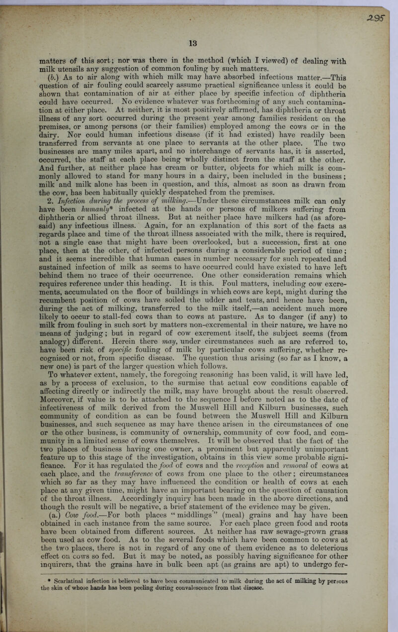 -2.9S 13 matters of this sort; nor was there in the method (which I viewed) of dealing with milk utensils any suggestion of common fouling by such matters. (b.) As to air along with which milk may have absorbed infectious matter.—This question of air fouling could scarcely assume practical significance unless it could be shown that contamination of air at either place by specific infection of diphtheria could have occurred. No evidence whatever was forthcoming of any such contamina- tion at either place. At neither, it is most positively affirmed, has diphtheria or throat illness of any sort occurred during the present year among families resident on the premises, or among persons (or their families) employed among the cows or in the dairy. Nor could human infectious disease (if it had existed) have readily been transferred from servants at one place to servants at the other place. The two businesses are many miles apart, and no interchange of servants has, it is asserted, occurred, the staff at each place being wholly distinct from the staff at the other. And further, at neither place has cream or butter, objects for which milk is com- monly allowed to stand for many hours in a dairy, been included in the business ; milk and milk alone has been in question, and this, almost as soon as drawn from the cow, has been habitually quickly despatched from the premises. 2. Infection during the 'process of milking.—Under these circumstances milk can only have been humanly* infected at the hands or persons of milkers suffering from diphtheria or allied throat illness. But at neither place have milkers had (as afore- said) any infectious illness. Again, for an explanation of this sort of the facts as regards place and time of the throat illness associated with the milk, there is required, not a single case that might have been overlooked, but a succession, first at one place, then at the other, of infected persons during a considerable period of time; and it seems incredible that human cases in number necessary for such repeated and sustained infection of milk as seems to have occurred could have existed to have left behind them no trace of their occurrence. One other consideration remains which requires reference under this heading. It is this. Foul matters, including cow excre- ments, accumulated on the floor of buildings in which cows are kept, might during the recumbent position of cows have soiled the udder and teats, and hence have been, during the act of milking, transferred to the milk itself,—an accident much more likely to occur to stall-fed cows than to cows at pasture. As to danger (if any) to milk from fouling in such sort by matters non-excremental in their nature, we have no means of judging; but in regard of cow excrement itself, the subject seems (from analogy) different. Herein there may, under circumstances such as are referred to, have been risk of specific fouling of milk by particular cows suffering, whether re- cognised or not, from specific disease. The question thus arising (so far as I know, a new one) is part of the larger question which follows. To whatever extent, namely, the foregoing reasoning has been valid, it will have led, as by a process of exclusion, to the surmise that actual cow conditions capable of affecting directly or indirectly the milk, may have brought about the result observed. Moreover, if value is to be attached to the sequence I before noted as to the date of infectiveness of milk derived from the Muswell Hill and Kilburn businesses, such community of condition as can be found between the Muswell Hill and Kilburn businesses, and such sequence as may have thence arisen in the circumstances of one or the other business, is community of ownership, community of cow food, and com- munity in a limited sense of cows themselves. It will be observed that the fact of the two places of business having one owner, a prominent but apparently unimportant feature up to this stage of the investigation, obtains in this view some probable signi- ficance. For it has regulated the food of cows and the reception and removal of cows at each place, and the transference of cows from one place to the other; circumstances which so far as they may have influenced the condition or health of cows at each place at any given time, might have an important bearing on the question of causation of the throat illness. Accordingly inquiry has been made in the above directions, and though the result will be negative, a brief statement of the evidence may be given. (a.) Cow food.—For both places “ middlings ” (meal) grains and hay have been obtained in each instance from the same source. For each place green food and roots have been obtained from different sources. At neither has raw sewage-grown grass been used as cow food. As to the several foods which have been common to cows at the two places, there is not in regard of any one of them evidence as to deleterious effect on cows so fed. But it may be noted, as possibly having significance for other inquirers, that the grains have in bulk been apt (as grains are apt) to undergo fer- * Scarlatinal infection is believed to have been communicated to milk during the act of milking by persons the skin of whose hands has been peeling during convalescence from that disease.