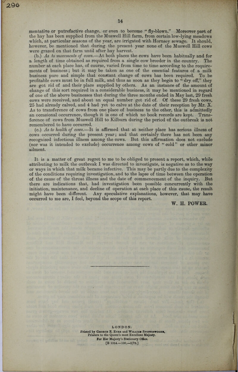 14 mentative or putrefactive change, or even to become “ fly-blown.” Moreover part of the hay has been supplied from the Muswell Hill farm, from certain low-lying meadows which, at particular seasons of the year, are irrigated with Hornsey sewage. It should, however, be mentioned that during the present year none of the Muswell Hill cows were grazed on that farm until after hay harvest. (b.) As to movements of coivs.—At both places the cows have been habitually and for a length of time obtained as required from a single cow breeder in the country. The number at each place has, of course, varied from time to time according to the require- ments of business; but it may be taken as one of the essential features of a milk business pure and simple that constant change of cows has been required. To be profitable cows must be in full milk, and thus as soon as they begin to “ dry off,” they are got rid of and their place supplied by others. As an instance of the amount of change of this sort required in a considerable business, it may be mentioned in regard of one of the above businesses that during the three months ended in May last, 29 fresh cows were received, and about an equal number got rid of. Of these 29 fresh cows, 25 had already calved, and 4 had yet to calve at the date of their reception by Mr. X. As to transference of cows from one place of business to the other, this is admittedly an occasional occurrence, though it is one of which no book records are kept. Trans- ference of cows from Muswell Hill to Kilburn during the period of the outbreak is not remembered to have occurred. (c.) As to health of cows.—It is affirmed that at neither place has serious illness of cows occurred during the present year; and that certainly there has not been any recognised infectious illness among the cows. But this affirmation does not exclude (nor was it intended to exclude) occurrence among cows of “ cold ” or other minor ailment. It is a matter of great regret to me to be obliged to present a report, which, while attributing to milk the outbreak I was directed to investigate, is negative as to the way or ways in which that milk became infective. This may be partly due to the complexity of the conditions requiring investigation, and to the lapse of time between the operation of the cause of the throat illness and the date of commencement of the inquiry. But there are indications that, had investigation been possible concurrently with the initiation, maintenance, and decline of operation at each place of this cause, the result might have been different. Any speculative explanations, however, that may have occurred to me are, I feel, beyond the scope of this report. W. H. POWER. LONDON: Printed by Georoe E. Eyre and William Spottiswoodr, Printers to the Queen’s most Excellent Majesty. For Her Majesty’s Stationery Office. [B 1314.—100.—3/79.]