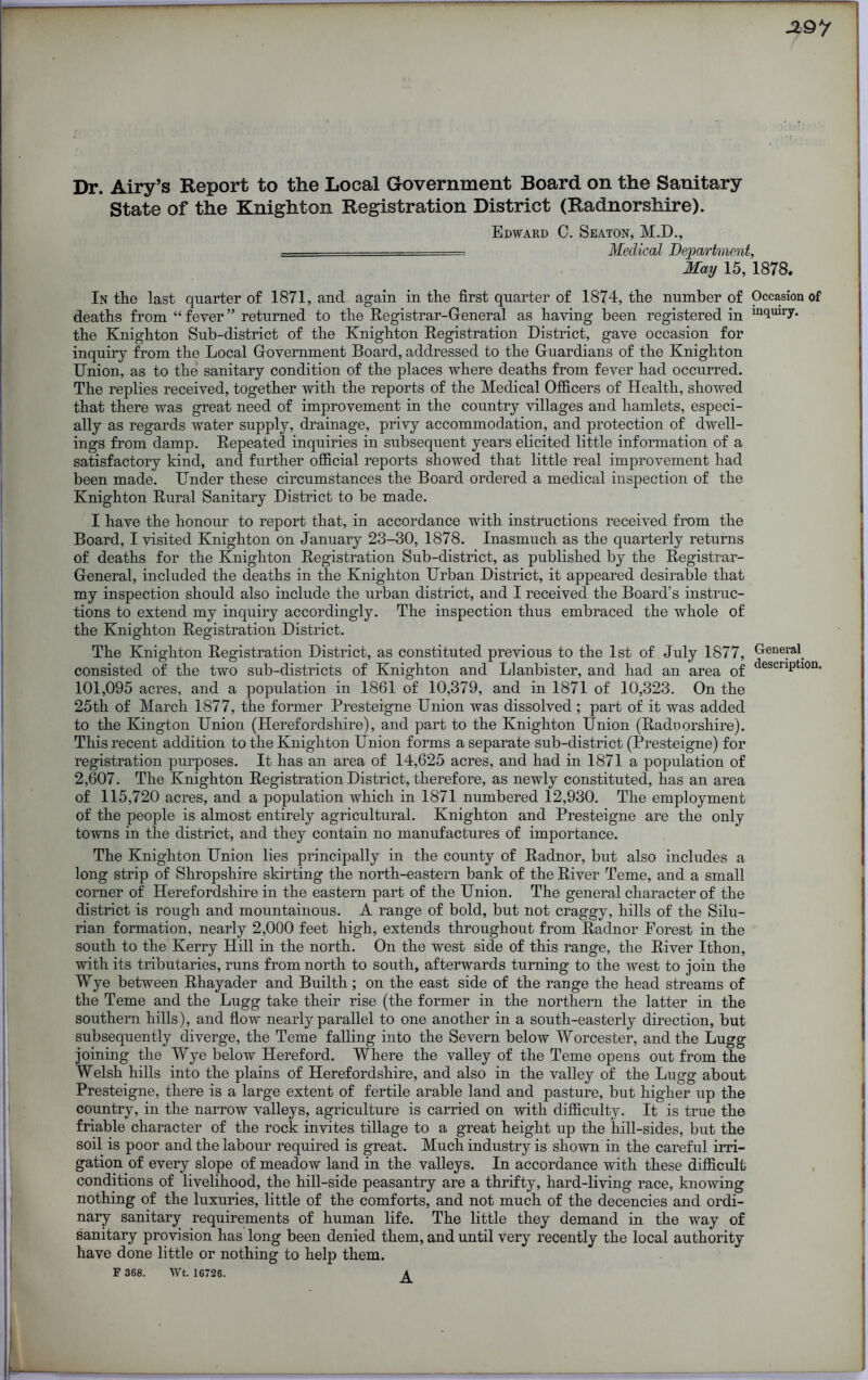 J19*/ Dr. Airy’s Report to the Local Government Board on the Sanitary State of the Knighton Registration District (Radnorshire). Edward C. Seaton, M.D., — Medical Department, May 15, 1878. In the last quarter of 1871, and again in the first quarter of 1874, the number of Occasion of deaths from “ fever ” returned to the Registrar-General as having been registered in in(lulI7- the Knighton Sub-district of the Knighton Registration District, gave occasion for inquiry from the Local Government Board, addressed to the Guardians of the Knighton Union, as to the sanitary condition of the places where deaths from fever had occurred. The replies received, together with the reports of the Medical Officers of Health, showed that there was great need of improvement in the country villages and hamlets, especi- ally as regards water supply, drainage, privy accommodation, and protection of dwell- ings from damp. Repeated inquiries in subsequent years elicited little information of a satisfactory kind, and further official reports showed that little real improvement had been made. Under these circumstances the Board ordered a medical inspection of the Knighton Rural Sanitary District to be made. I have the honour to report that, in accordance with instructions received from the Board, I visited Knighton on January 23-30, 1878. Inasmuch as the quarterly returns of deaths for the Knighton Registration Sub-district, as published by the Registrar- General, included the deaths in the Knighton Urban District, it appeared desirable that my inspection should also include the urban district, and I received the Board’s instruc- tions to extend my inquiry accordingly. The inspection thus embraced the whole of the Knighton Registration District. The Knighton Registration District, as constituted previous to the 1st of July 1877, General, consisted of the two sub-districts of Knighton and Llanbister, and had an area of clescriPtl0n- 101,095 acres, and a population in 1861 of 10,379, and in 1871 of 10,323. On the 25th of March 1877, the former Presteigne Union was dissolved ; part of it was added to the Kington Union (Herefordshire), and part to the Knighton Union (Radnorshire). This recent addition to the Knighton Union forms a separate sub-district (Presteigne) for registration purposes. It has an area of 14,625 acres, and had in 1871 a population of 2,607. The Knighton Registration District, therefore, as newly constituted, has an area of 115,720 acres, and a population which in 1871 numbered 12,930. The employment of the people is almost entirely agricultural. Knighton and Presteigne are the only towns in the district, and they contain no manufactures of importance. The Knighton Union lies principally in the county of Radnor, but also includes a long strip of Shropshire skirting the north-eastern bank of the River Teme, and a small corner of Herefordshire in the eastern part of the Union. The general character of the district is rough and mountainous. A range of bold, but not craggy, hills of the Silu- rian formation, nearly 2,000 feet high, extends throughout from Radnor Forest in the south to the Kerry Hill in the north. On the west side of this range, the River Ithon, with its tributaries, runs from north to south, afterwards turning to the west to join the Wye between Rhayader and Builth; on the east side of the range the head streams of the Teme and the Lugg take their rise (the former in the northern the latter in the southern hills), and flow nearly parallel to one another in a south-easterly direction, but subsequently diverge, the Teme falling into the Severn below Worcester, and the Lugg joining the Wye below Hereford. Where the valley of the Teme opens out from the Welsh hills into the plains of Herefordshire, and also in the valley of the Lugg about Presteigne, there is a large extent of fertile arable land and pasture, but higher up the country, in the narrow valleys, agriculture is carried on with difficulty. It is true the friable character of the rock invites tillage to a great height up the hill-sides, but the soil is poor and the labour required is great. Much industry is shown in the careful irri- gation of every slope of meadow land in the valleys. In accordance with these difficult conditions of livelihood, the hill-side peasantry are a thrifty, hard-living race, knowing nothing of the luxuries, little of the comforts, and not much of the decencies and ordi- nary sanitary requirements of human life. The little they demand in the way of sanitary provision has long been denied them, and until very recently the local authority have done little or nothing to help them. F 368. Wt. 16726. A