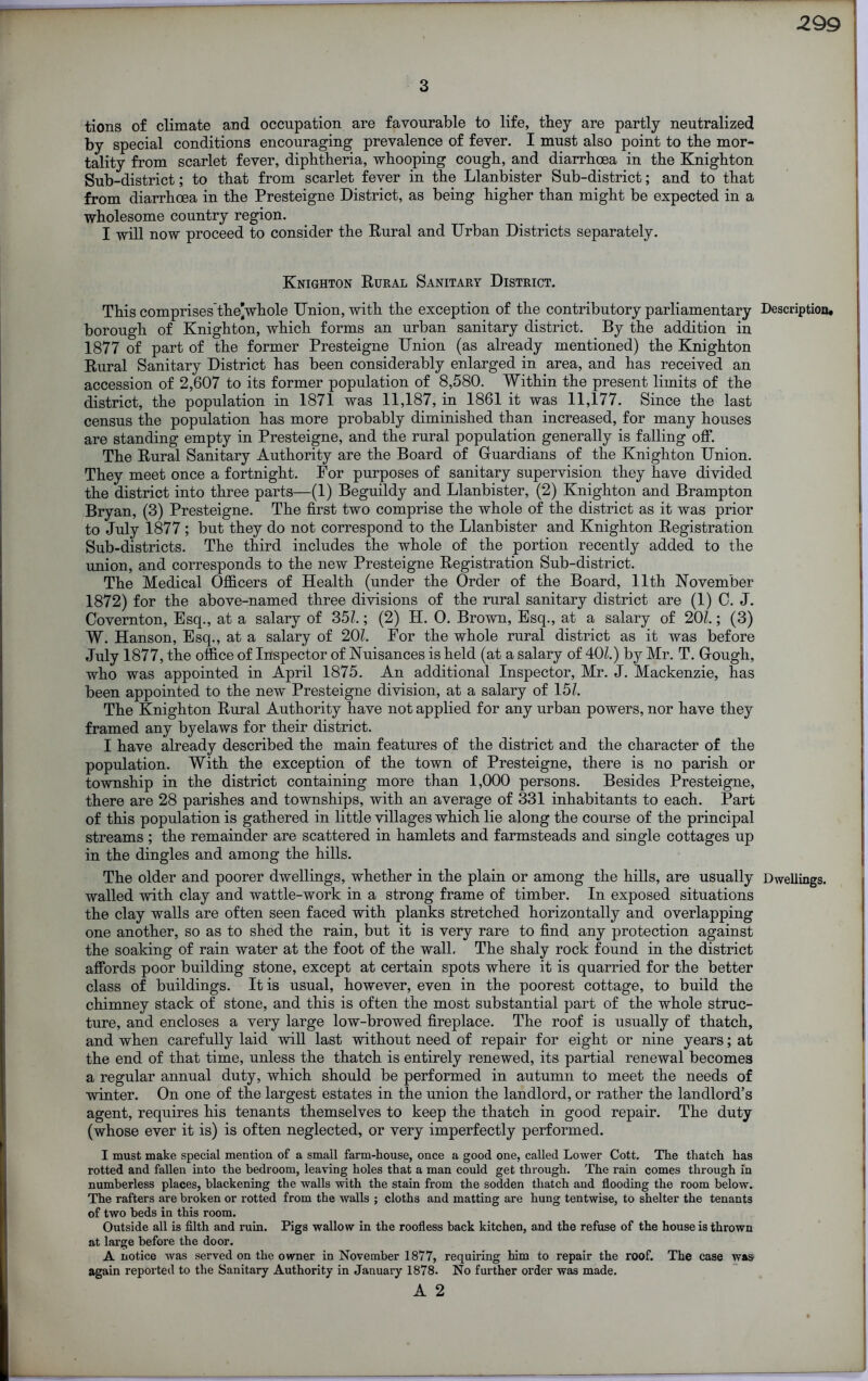 3 tions of climate and occupation are favourable to life, they are partly neutralized by special conditions encouraging prevalence of fever. I must also point to the mor- tality from scarlet fever, diphtheria, whooping cough, and diarrhoea in the Knighton Sub-district; to that from scarlet fever in the Llanbister Sub-district; and to that from diarrhoea in the Presteigne District, as being higher than might be expected in a wholesome country region. I will now proceed to consider the Rural and Urban Districts separately. Knighton Rural Sanitary District. This comprises the]whole Union, with the exception of the contributory parliamentary Description, borough of Knighton, which forms an urban sanitary district. By the addition in 1877 of part of the former Presteigne Union (as already mentioned) the Knighton Rural Sanitary District has been considerably enlarged in area, and has received an accession of 2,607 to its former population of 8,580. Within the present limits of the district, the population in 1871 was 11,187, in 1861 it was 11,177. Since the last census the population has more probably diminished than increased, for many houses are standing empty in Presteigne, and the rural population generally is falling off. The Rural Sanitary Authority are the Board of Guardians of the Knighton Union. They meet once a fortnight. For purposes of sanitary supervision they have divided the district into three parts—(1) Beguildy and Llanbister, (2) Knighton and Brampton Bryan, (3) Presteigne. The first two comprise the whole of the district as it was prior to July 1877; but they do not correspond to the Llanbister and Knighton Registration Sub-districts. The third includes the whole of the portion recently added to the union, and corresponds to the new Presteigne Registration Sub-district. The Medical Officers of Health (under the Order of the Board, 11th November 1872) for the above-named three divisions of the rural sanitary district are (1) C. J. Covernton, Esq., at a salary of 351.; (2) H. 0. Brown, Esq., at a salary of 201.; (3) W. Hanson, Esq., at a salary of 201. For the whole rural district as it was before July 1877, the office of Inspector of Nuisances is held (at a salary of 401.) by Mr. T. Gough, who was appointed in April 1875. An additional Inspector, Mr. J. Mackenzie, has been appointed to the new Presteigne division, at a salary of 151. The Knighton Rural Authority have not applied for any urban powers, nor have they framed any byelaws for their district. I have already described the main features of the district and the character of the population. With the exception of the town of Presteigne, there is no parish or township in the district containing more than 1,000 persons. Besides Presteigne, there are 28 parishes and townships, with an average of 331 inhabitants to each. Part of this population is gathered in little villages which lie along the course of the principal streams; the remainder are scattered in hamlets and farmsteads and single cottages up in the dingles and among the hills. The older and poorer dwellings, whether in the plain or among the hills, are usually Dwellings, walled with clay and wattle-work in a strong frame of timber. In exposed situations the clay walls are often seen faced with planks stretched horizontally and overlapping one another, so as to shed the rain, but it is very rare to find any protection against the soaking of rain water at the foot of the wall. The shaly rock found in the district affords poor building stone, except at certain spots where it is quarried for the better class of buildings. It is usual, however, even in the poorest cottage, to build the chimney stack of stone, and this is often the most substantial part of the whole struc- ture, and encloses a very large low-browed fireplace. The roof is usually of thatch, and when carefully laid will last without need of repair for eight or nine years; at the end of that time, unless the thatch is entirely renewed, its partial renewal becomes a regular annual duty, which should be performed in autumn to meet the needs of winter. On one of the largest estates in the union the landlord, or rather the landlord’s agent, requires his tenants themselves to keep the thatch in good repair. The duty (whose ever it is) is often neglected, or very imperfectly performed. I must make special mention of a small farm-house, once a good one, called Lower Cott. The thatch has rotted and fallen into the bedroom, leaving holes that a man could get through. The rain comes through in numberless places, blackening the walls with the stain from the sodden thatch and flooding the room below. The rafters are broken or rotted from the walls ; cloths and matting are hung tentwise, to shelter the tenants of two beds in this room. Outside all is filth and ruin. Pigs wallow in the roofless back kitchen, and the refuse of the house is thrown at large before the door. A notice was served on the owner in November 1877, requiring him to repair the roof. The case was again reported to the Sanitary Authority in January 1878. No further order was made.
