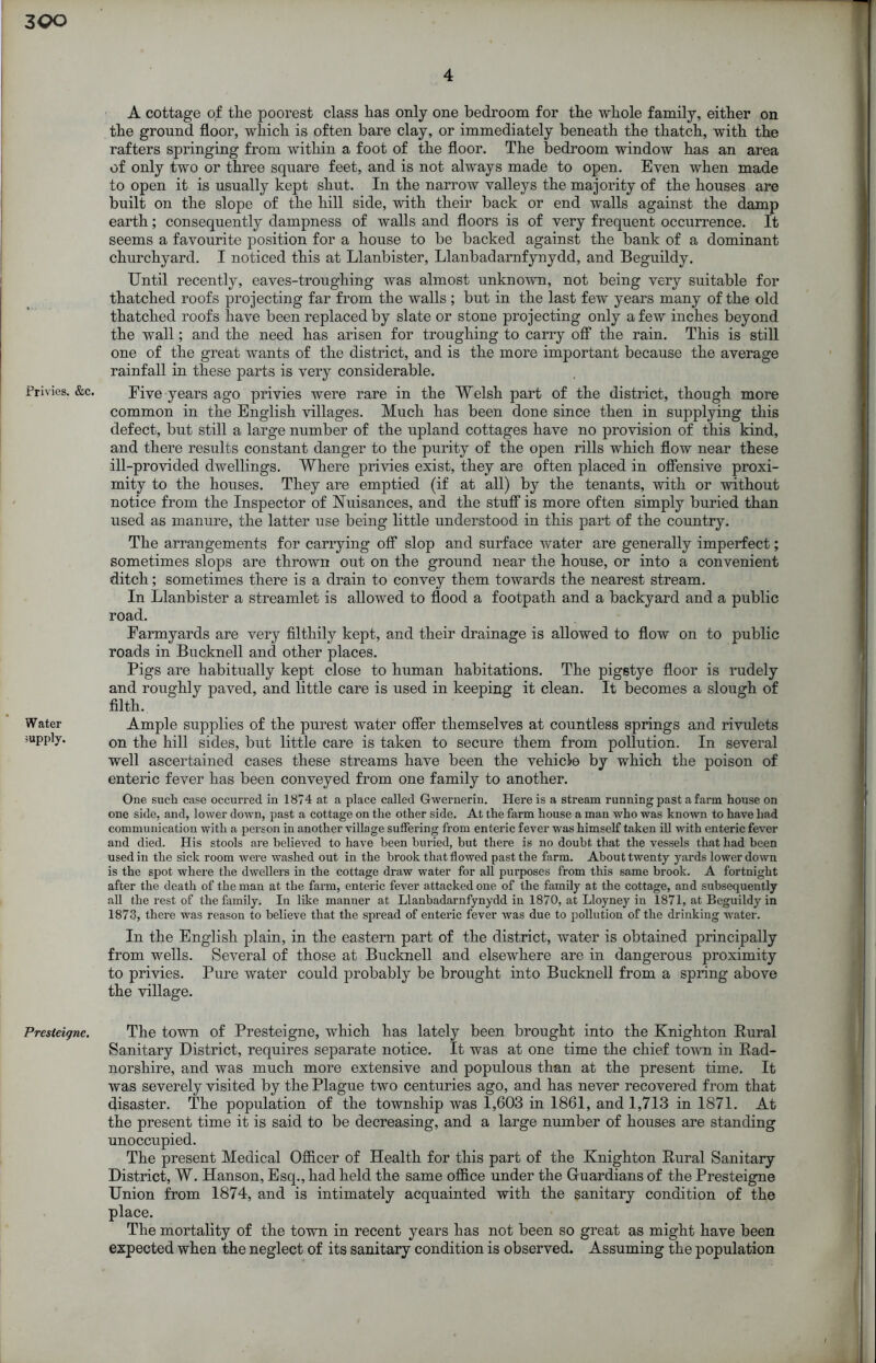 Privies. &c. Water supply. Presteigne. 4 A cottage of the poorest class has only one bedroom for the whole family, either on the ground floor, which is often bare clay, or immediately beneath the thatch, with the rafters springing from within a foot of the floor. The bedroom window has an area of only two or three square feet, and is not always made to open. Even when made to open it is usually kept shut. In the narrow valleys the majority of the houses are built on the slope of the hill side, with their back or end walls against the damp earth; consequently dampness of walls and floors is of very frequent occurrence. It seems a favourite position for a house to be backed against the bank of a dominant churchyard. I noticed this at Llanbister, Llanbadarnfynydd, and Beguildy. Until recently, eaves-troughing was almost unknown, not being very suitable for thatched roofs projecting far from the walls; but in the last few years many of the old thatched roofs have been replaced by slate or stone projecting only a few inches beyond the wall; and the need has arisen for troughing to carry off the rain. This is still one of the great wants of the district, and is the more important because the average rainfall in these parts is very considerable. Five years ago privies were rare in the Welsh part of the district, though more common in the English villages. Much has been done since then in supplying this defect, but still a large number of the upland cottages have no provision of this kind, and there results constant danger to the purity of the open rills which flow near these ill-provided dwellings. Where privies exist, they are often placed in offensive proxi- mity to the houses. They are emptied (if at all) by the tenants, with or without notice from the Inspector of Nuisances, and the stuff is more often simply buried than used as manure, the latter use being little understood in this part of the country. The arrangements for carrying off slop and surface water are generally imperfect; sometimes slops are thrown out on the ground near the house, or into a convenient ditch; sometimes there is a drain to convey them towards the nearest stream. In Llanbister a streamlet is allowed to flood a footpath and a backyard and a public road. Farmyards are very filthily kept, and their drainage is allowed to flow on to public roads in Bucknell and other places. Pigs are habitually kept close to human habitations. The pigstye floor is rudely and roughly paved, and little care is used in keeping it clean. It becomes a slough of filth. Ample supplies of the purest water offer themselves at countless springs and rivulets on the hill sides, but little care is taken to secure them from pollution. In several well ascertained cases these streams have been the vehicle by which the poison of enteric fever has been conveyed from one family to another. One such case occurred in 1874 at a place called Gwernerin. Here is a stream running past a farm house on one side, and, lower down, past a cottage on the other side. At the farm house a man who was known to have had communication with a person in another village suffering from enteric fever was himself taken ill with enteric fever and died. His stools are believed to have been buried, but there is no doubt that the vessels that had been used in the sick room were washed out in the brook that flowed past the farm. About twenty yards lower down is the spot where the dwellers in the cottage draw water for all purposes from this same brook. A fortnight after the death of the man at the farm, enteric fever attacked one of the family at the cottage, and subsequently all the rest of the family. In like manner at Llanbadarnfynydd in 1870, at Lloyney in 1871, at Beguildy in 1873, there was reason to believe that the spread of enteric fever was due to pollution of the drinking water. In the English plain, in the eastern part of the district, water is obtained principally from wells. Several of those at Bucknell and elsewhere are in dangerous proximity to privies. Pure water could probably be brought into Bucknell from a spring above the village. The town of Presteigne, which has lately been brought into the Knighton Rural Sanitary District, requires separate notice. It was at one time the chief town in Rad- norshire, and was much more extensive and populous than at the present time. It was severely visited by the Plague two centuries ago, and has never recovered from that disaster. The population of the township was 1,603 in 1861, and 1,713 in 1871. At the present time it is said to be decreasing, and a large number of houses are standing unoccupied. The present Medical Officer of Health for this part of the Knighton Rural Sanitary District, W. Hanson, Esq., had held the same office under the Guardians of the Presteigne Union from 1874, and is intimately acquainted with the sanitary condition of the place. The mortality of the town in recent years has not been so great as might have been expected when the neglect of its sanitary condition is observed. Assuming the population