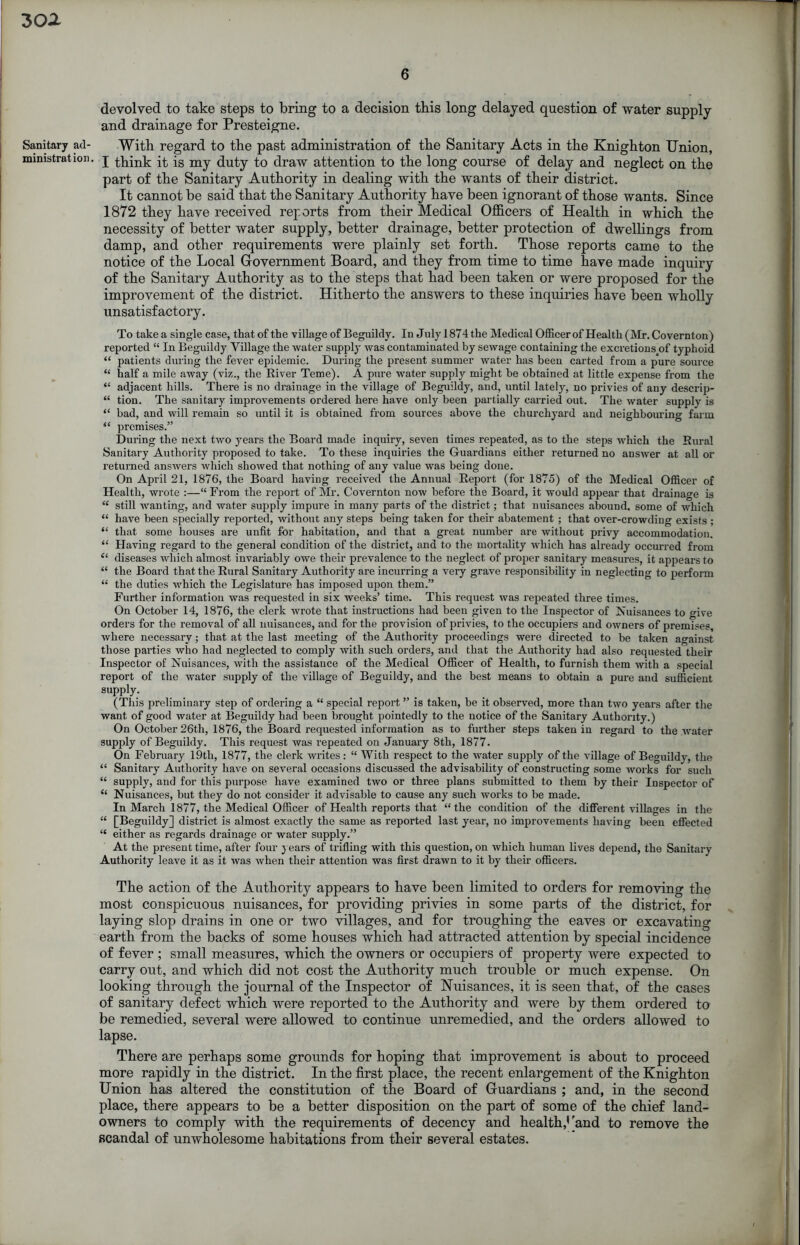 3oa Sanitary ad- ministration. 6 devolved to take steps to bring to a decision tbis long delayed question of water supply and drainage for Presteigne. With regard to the past administration of the Sanitary Acts in the Knighton Union, I think it is my duty to draw attention to the long course of delay and neglect on the part of the Sanitary Authority in dealing with the wants of their district. It cannot be said that the Sanitary Authority have been ignorant of those wants. Since 1872 they have received reports from their Medical Officers of Health in which the necessity of better water supply, better drainage, better protection of dwellings from damp, and other requirements were plainly set forth. Those reports came to the notice of the Local Government Board, and they from time to time have made inquiry of the Sanitary Authority as to the steps that had been taken or were proposed for the improvement of the district. Hitherto the answers to these inquiries have been wholly unsatisfactory. Totakea single case, that of the village of Beguihly. In Julyl874the Medical Officerof Health (Mr. Covernton) reported “ In Beguildy Village the water supply was contaminated by sewage containing the excretions_of typhoid “ patients during the fever epidemic. During the present summer water has been carted from a pure source “ half a mile away (viz., the River Teme). A pure water supply might be obtained at little expense from the “ adjacent hills. There is no drainage in the village of Beguildy, and, until lately, no privies of any descrip- “ tion. The sanitary improvements ordered here have only been partially carried out. The water supply is “ bad, and will remain so until it is obtained from sources above the churchyard and neighbouring farm “ premises.” During the next two years the Board made inquiry, seven times repeated, as to the steps which the Rural Sanitary Authority proposed to take. To these inquiries the Guardians either returned no answer at all or returned answers which showed that nothing of any value was being done. On April 21, 1876, the Board having received the Annual Report (for 1875) of the Medical Officer of Health, wrote :—“ From the report of Mr. Covernton now before the Board, it would appear that drainage is “ still wanting, and water supply impure in many parts of the district; that nuisances abound, some of which “ have been specially reported, without any steps being taken for their abatement ; that over-crowding exists ; “ that some houses are unfit for habitation, and that a great number are without privy accommodation. “ Having regard to the general condition of the district, and to the mortality which has already occurred from “ diseases which almost invariably owe their prevalence to the neglect of proper sanitary measures, it appears to “ the Board that the Rural Sanitary Authority are incurring a very grave responsibility in neglecting to perform “ the duties which the Legislature has imposed upon them.” Further information was requested in six weeks’ time. This request was repeated three times. On October 14, 1876, the clerk wrote that instructions had been given to the Inspector of Nuisances to give orders for the removal of all nuisances, and for the provision of privies, to the occupiers and owners of premises, Avhere necessary; that at the last meeting of the Authority proceedings were directed to be taken against those pai’ties who had neglected to comply with such orders, and that the Authority had also requested their Inspector of Nuisances, with the assistance of the Medical Officer of Health, to furnish them with a special report of the water supply of the village of Beguildy, and the best means to obtain a pure and sufficient supply. (This preliminary step of ordering a “ special report ” is taken, be it observed, more than two years after the want of good water at Beguildy had been brought pointedly to the notice of the Sanitary Authority.) On October 26th, 1876, the Board requested information as to further steps taken in regard to the water supply of Beguildy. This request was repeated on January 8th, 1877. On February 19tli, 1877, the clerk writes: “ With respect to the water supply of the village of Beguildy, the “ Sanitary Authority have on several occasions discussed the advisability of constructing some works for such “ supply, and for this purpose have examined two or three plans submitted to them by their Inspector of “ Nuisances, but they do not consider it advisable to cause any such works to be made. In March 1877, the Medical Officer of Health reports that “the condition of the different villages in the “ [Beguildy] district is almost exactly the same as reported last year, no improvements having been effected “ either as regards drainage or water supply.” At the present time, after four ) ears of trifling with this question, on which human lives depend, the Sanitary Authority leave it as it was when their attention was first drawn to it by their officers. The action of the Authority appears to have been limited to orders for removing the most conspicuous nuisances, for providing privies in some parts of the district, for laying slop drains in one or two villages, and for troughing the eaves or excavating earth from the backs of some houses which had attracted attention by special incidence of fever ; small measures, which the owners or occupiers of property were expected to carry out, and which did not cost the Authority much trouble or much expense. On looking through the journal of the Inspector of Nuisances, it is seen that, of the cases of sanitary defect which were reported to the Authority and were by them ordered to be remedied, several were allowed to continue unremedied, and the orders allowed to lapse. There are perhaps some grounds for hoping that improvement is about to proceed more rapidly in the district. In the first place, the recent enlargement of the Knighton Union has altered the constitution of the Board of Guardians ; and, in the second place, there appears to be a better disposition on the part of some of the chief land- owners to comply with the requirements of decency and health,’'and to remove the scandal of unwholesome habitations from their several estates.