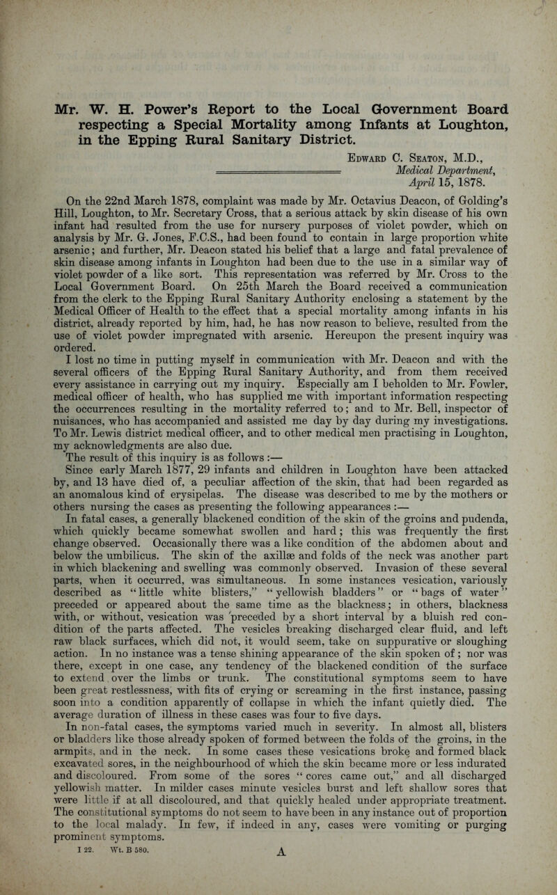 Mr. W. H. Power’s Report to the Local Government Board respecting a Special Mortality among Infants at Loughton, in the Epping Rural Sanitary District. Edward C. Seaton, M.D., ..... Medical Department, April 15, 1878. On the 22nd March 1878, complaint was made by Mr. Octavius Deacon, of Golding’s Hill, Loughton, to Mr. Secretary Cross, that a serious attack by skin disease of his own infant had resulted from the use for nursery purposes of violet powder, which on analysis by Mr. G. Jones, F.C.S., had been found to contain in large proportion white arsenic; and further, Mr. Deacon stated his belief that a large and fatal prevalence of skin disease among infants in Loughton had been due to the use in a similar way of violet powder of a like sort. This representation was referred by Mr. Cross to the Local Government Board. On 25th March the Board received a communication from the clerk to the Epping Rural Sanitary Authority enclosing a statement by the Medical Officer of Health to the effect that a special mortality among infants in his district, already reported by him, had, he has now reason to believe, resulted from the use of violet powder impregnated with arsenic. Hereupon the present inquiry was ordered. I lost no time in putting myself in communication with Mr. Deacon and with the several officers of the Epping Rural Sanitary Authority, and from them received every assistance in carrying out my inquiry. Especially am I beholden to Mr. Fowler, medical officer of health, who has supplied me with important information respecting the occurrences resulting in the mortality referred to; and to Mr. Bell, inspector of nuisances, who has accompanied and assisted me day by day during my investigations. To Mr. Lewis district medical officer, and to other medical men practising in Loughton, my acknowledgments are also due. The result of this inquiry is as follows :— Since early March 1877, 29 infants and children in Loughton have been attacked by, and 13 have died of, a peculiar affection of the skin, that had been regarded as an anomalous kind of erysipelas. The disease was described to me by the mothers or others nursing the cases as presenting the following appearances :— In fatal cases, a generally blackened condition of the skin of the groins and pudenda, which quickly became somewhat swollen and hard; this was frequently the first change observed. Occasionally there was a like condition of the abdomen about and below the umbilicus. The skin of the axillse and folds of the neck was another part in which blackening and swelling was commonly observed. Invasion of these several parts, when it occurred, was simultaneous. In some instances vesication, variously described as “ little white blisters,” “ yellowish bladders ” or “ bags of water ” preceded or appeared about the same time as the blackness; in others, blackness with, or without, vesication was preceded by a short interval by a bluish red con- dition of the parts affected. The vesicles breaking discharged clear fluid, and left raw black surfaces, which did not, it would seem, take on suppurative or sloughing action. In no instance was a tense shining appearance of the skin spoken of ; nor was there, except in one case, any tendency of the blackened condition of the surface to extend over the limbs or trunk. The constitutional symptoms seem to have been great restlessness, with fits of crying or screaming in the first instance, passing soon into a condition apparently of collapse in which the infant quietly died. The average duration of illness in these cases was four to five days. In non-fatal cases, the symptoms varied much in severity. In almost all, blisters or bladders like those already spoken of formed between the folds of the groins, in the armpits, and in the neck. In some cases these vesications broke and formed black excavated sores, in the neighbourhood of which the skin became more or less indurated and discoloured. From some of the sores “ cores came out,” and all discharged yellowish matter. In milder cases minute vesicles burst and left shallow sores that were little if at all discoloured, and that quickly healed under appropriate treatment. The constitutional symptoms do not seem to have been in any instance out of proportion to the local malady. In few, if indeed in any, cases were vomiting or purging prominent symptoms. A