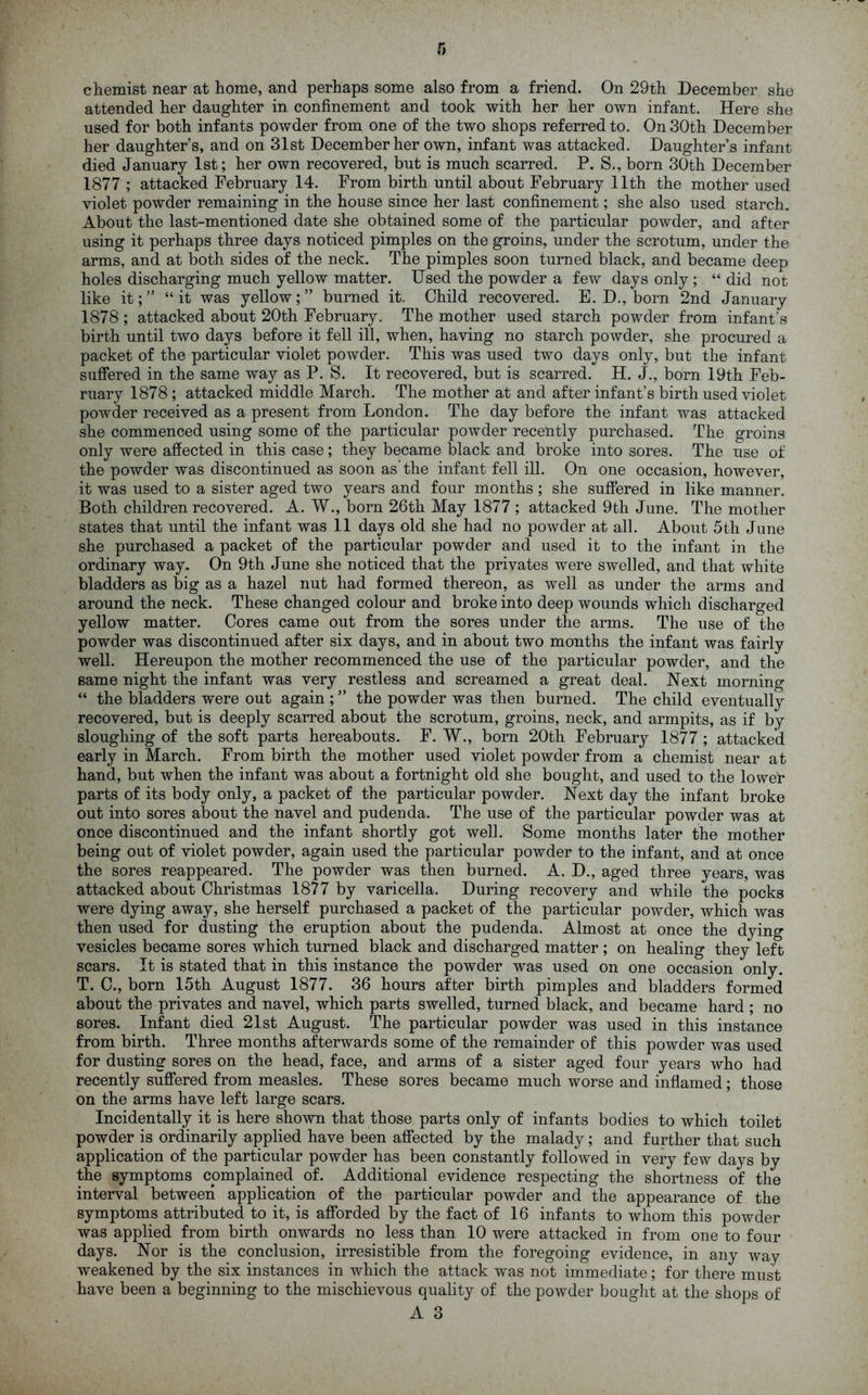 chemist near at home, and perhaps some also from a friend. On 29th December she attended her daughter in confinement and took with her her own infant. Here she used for both infants powder from one of the two shops referred to. On 30th December her daughter’s, and on 31st December her own, infant was attacked. Daughter’s infant died January 1st; her own recovered, but is much scarred. P. S., born 30th December 1877 ; attacked February 14. From birth until about February 11th the mother used violet powder remaining in the house since her last confinement; she also used starch. About the last-mentioned date she obtained some of the particular powder, and after using it perhaps three days noticed pimples on the groins, under the scrotum, under the arms, and at both sides of the neck. The pimples soon turned black, and became deep holes discharging much yellow matter. Used the powder a few days only ; “ did not like it;” “it was yellow;” burned it. Child recovered. E. D., born 2nd January 1878 ; attacked about 20th February. The mother used starch powder from infant’s birth until two days before it fell ill, when, having no starch powder, she procured a packet of the particular violet powder. This was used two days only, but the infant suffered in the same way as P. S. It recovered, but is scarred. H. J., born 19th Feb- ruary 1878 ; attacked middle March. The mother at and after infant’s birth used violet powder received as a present from London. The day before the infant was attacked she commenced using some of the particular powder recently purchased. The groins only were affected in this case; they became black and broke into sores. The use of the powder was discontinued as soon as'the infant fell ill. On one occasion, however, it was used to a sister aged two years and four months ; she suffered in like manner. Both children recovered. A. W., born 26th May 1877 ; attacked 9th June. The mother states that until the infant was 11 days old she had no powder at all. About 5th June she purchased a packet of the particular powder and used it to the infant in the ordinary way. On 9th June she noticed that the privates were swelled, and that white bladders as big as a hazel nut had formed thereon, as well as under the arms and around the neck. These changed colour and broke into deep wounds which discharged yellow matter. Cores came out from the sores under the arms. The use of the powder was discontinued after six days, and in about two months the infant was fairly well. Hereupon the mother recommenced the use of the particular powder, and the same night the infant was very restless and screamed a great deal. Next morning “ the bladders were out again ; ” the powder was then burned. The child eventually recovered, but is deeply scarred about the scrotum, groins, neck, and armpits, as if by sloughing of the soft parts hereabouts. F. W., born 20th February 1877 ; attacked early in March. From birth the mother used violet powder from a chemist near at hand, but when the infant was about a fortnight old she bought, and used to the lower parts of its body only, a packet of the particular powder. Next day the infant broke out into sores about the navel and pudenda. The use of the particular powder was at once discontinued and the infant shortly got well. Some months later the mother being out of violet powder, again used the particular powder to the infant, and at once the sores reappeared. The powder was then burned. A. D., aged three years, was attacked about Christmas 1877 by varicella. During recovery and while the pocks were dying away, she herself purchased a packet of the particular powder, which was then used for dusting the eruption about the pudenda. Almost at once the dying vesicles became sores which turned black and discharged matter ; on healing they left scars. It is stated that in this instance the powder was used on one occasion only. T. C., born 15th August 1877. 36 hours after birth pimples and bladders formed about the privates and navel, which parts swelled, turned black, and became hard ; no sores. Infant died 21st August. The particular powder was used in this instance from birth. Three months afterwards some of the remainder of this powder was used for dusting sores on the head, face, and arms of a sister aged four years who had recently suffered from measles. These sores became much worse and inflamed; those on the arms have left large scars. Incidentally it is here shown that those parts only of infants bodies to which toilet powder is ordinarily applied have been affected by the malady; and further that such application of the particular powder has been constantly followed in very few days by the symptoms complained of. Additional evidence respecting the shortness of the interval between application of the particular powder and the appearance of the symptoms attributed to it, is afforded by the fact of 16 infants to whom this powder was applied from birth onwards no less than 10 were attacked in from one to four days. Nor is the conclusion, irresistible from the foregoing evidence, in any way weakened by the six instances in which the attack was not immediate; for there must have been a beginning to the mischievous quality of the powder bought at the shops of
