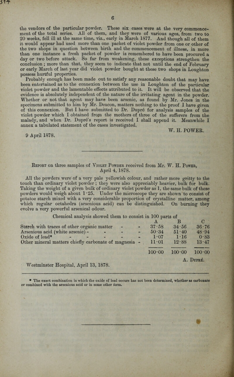 37? 6 the vendors of the particular powder. These six cases were at the very commence- ment of the total series. All of them, and they were of various ages, from two to 20 weeks, fell ill at the same time, viz., early in March 1877. And though all of them it would appear had used more than one packet of violet powder from one or other of the two shops in question between birth and the commencement of illness, in more than one instance a fresh packet of powder is remembered to have been procured a day or two before attack. So far from weakening, these exceptions strengthen the conclusion ; more than that, they seem to indicate that not until the end of February or early March of last year did violet powder bought at these two shops in Loughton possess hurtful properties. Probably enough has been made out to satisfy any reasonable doubt that may have been entertained as to the connexion between the use in Loughton of the particular violet powder and the lamentable effects attributed to it. It will be observed that the evidence is absolutely independent of the nature of the irritating agent in the powder. Whether or not that agent may have been arsenic, as found by Mr. Jones in the specimens submitted to him by Mr. Deacon, matters nothing to the proof I have given of this connexion. But I have submitted to Dr. Dupre for analysis samples of the violet powder which I obtained frojn the mothers of three of the sufferers from the malady, and when Dr. Dupre’s report is received I shall append it. Meanwhile I annex a tabulated statement of the cases investigated. W. H. POWER. 9 April 1878. Report on three samples of Violet Powder received from Mr, W. H. Power, April 4, 1878. All the powders were of a very pale yellowish colour, and rather more gritty to the touch than ordinary violet powder ; they were also appreciably heavier, bulk for bulk. Taking the weight of a given bulk of ordinary violet powder as 1, the same bulk of these powders would weigh about 1 ’25. Under the microscope they are shown to consist of potatoe starch mixed with a very considerable proportion of crystalline matter, among which regular octahedra (arsenious acid) can be distinguished. On burning they evolve a very powerful arsenical odour. Chemical analysis showed them to consist in 100 parts of Starch with traces of other organic matter Arsenious acid (white arsenic) - Oxide of lead* Other mineral matters chiefly carbonate of A B C 37-58 34-56 36-76 50-34 51-40 48-94 1-07 1-16 0-83 magnesia - 11-01 12-88 13-47 100-00 100-00 100-00 Westminster Hospital, April 13, 1878. A. Dupre. * The exact combination in which the oxide of lead occurs has not been determined, whether as carbonate or combined with the arsenious acid or in some other form. *
