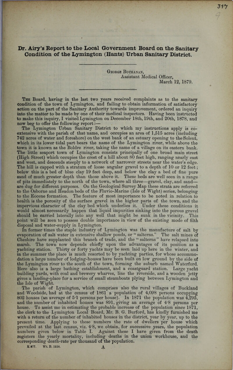 Dr. Airy’s Report to the Local Government Board on the Sanitary Condition of the Lymington (Hants) Urban Sanitary District. George Buchanan, Assistant Medical Officer, March 12, 1879. The Board, having in the last two years received complaints as to the sanitary condition of the town of Lymington, and failing to obtain information of satisfactory action on the part of the Sanitary Authority towards improvement, ordered an inquiry into the matter to be made by one of their medical inspectors. Having been instructed to make this inquiry, I visited Lymington on December 18th, 19th, and 20th, 1878, and now beg to offer the following report:— The Lymington Urban Sanitary District to which my instructions apply is co- extensive with the parish of that name, and occupies an area of 1,515 acres (including 742 acres of water and foreshore) on the west bank of an estuary opening to the Solent, which in its lower tidal part bears the name of the Lymington river, while above the town it is known as the Boldre river, taking the name of a village on its eastern bank. The little seaport town of Lymington consists principally of one broad main street (High Street) which occupies the crest of a hill about 80 feet high, ranging nearly east and west, and descends steeply to a network of narrower streets near the water’s edge. The hill is capped with a stratum of loose angular gravel to a depth of 10 or 12 feet; below this is a bed of blue clay 19 feet deep, and below the clay a bed of fine pure sand of much greater depth than those above it. These beds are well seen in a range of pits immediately to the north of the town, where all three—gravel, clay, and sand— are dug for different purposes. On the Geological Survey Map these strata are referred to the Osborne and Headonbeds of the Fluvio-Marine (Isle of Wight) series, belonging to the Eocene formation. The feature of most importance to be noted in relation to health is the porosity of the surface gravel in the higher parts of the town, and the impervious character of the clay bed which underlies it. Under these conditions it would almost necessarily happen that liquid impurities sinking into the porous gravel should be carried laterally into any well that might be sunk in the vicinity. This point will be seen to possess double importance in view of the existing mode of filth disposal and water-supply in Lymington. In former times the staple industry of Lymington was the manufacture of salt by evaporation of salt water in extensive shallow ponds, or “ salterns.” The salt mines of Cheshire have supplanted this branch of trade, and the “ salterns ” have relapsed into marsh. The town now depends chiefly upon the advantages of its position as a yachting station. Thirty or forty yachts may be seen laid up here in the winter, and in the summer the place is much resorted to by yachting parties, for whose accommo- dation a large number of lodging-houses have been built on low ground by the side of the Lymington river to the south of the town, forming the suburb named Waterford. Here also is a large bathing establishment, and a coastguard station. Large yacht building yards, with coal and brewery wharves, line the riverside, and a wooden jetty gives a landing-place for a service of small steamboats plying between Lymington and the Isle of Wight. The parish of Lymington, which comprises also the rural villages of Buckland and Woodside, had at the census of 1861 a population of 4,098 persons occupying 802 houses (an average of 5T persons per house). In 1871 the population was 4,295, and the number of inhabited houses was 891, giving an average of 4'8 persons per house. To assist me in estimating the probable increase of the population since 1871, the clerk to the Lymington Local Board, Mr. B. G. Burford, has kindly furnished me with a return of the number of inhabited houses in the district, year by year, up to the present time. Applying to these numbers the rate of dwellers per house which prevailed at the last census, viz. 4‘8, we obtain, for successive years, the population numbers given below in Table I. Against these I have given from the death registers the yearly mortality, including deaths in the union workhouse, and the corresponding death-rate per thousand of the population. K #77. Wt. B. 1258. A