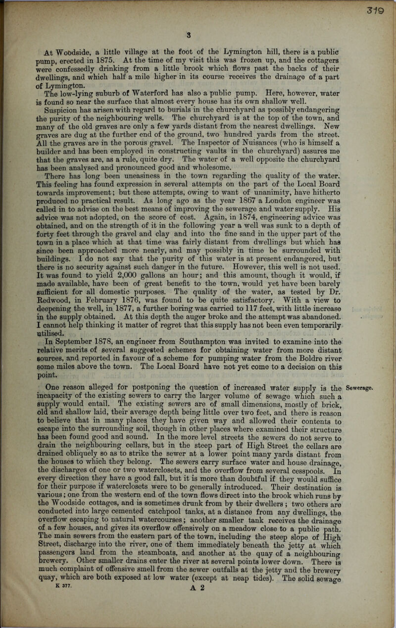 3 At Woodside, a little village at the foot of the Lymington hill, there is a public pump, erected in 1875. At the time of my visit this was frozen up, and the cottagers were confessedly drinking from a little brook which flows past the backs of their dwellings, and which half a mile higher in its course receives the drainage of a part of Lymington. The low-lying suburb of Waterford has also a public pump. Here, however, water is found so near the surface that almost every house has its own shallow well. Suspicion has arisen with regard to burials in the churchyard as possibly endangering the purity of the neighbouring wells. The churchyard is at the top of the town, and many of the old graves are only a few yards distant from the nearest dwellings. New graves are dug at the further end of the ground, two hundred yards from the street. All the graves are in the porous gravel. The Inspector of Nuisances (who is himself a builder and has been employed in constructing vaults in the churchyard) assures me that the graves are, as a rule, quite dry. The water of a well opposite the churchyard has been analysed and pronounced good and wholesome. There has long been uneasiness in the town regarding the quality of the water. This feeling has found expression in several attempts on the part of the Local Board towards improvement; but these attempts, owing to want of unanimity, have hitherto produced no practical result. As long ago as the year 1867 a London engineer was called in to advise on the best means of improving the sewerage and water supply. His advice was not adopted, on the score of cost. Again, in 1874, engineering advice was obtained, and on the strength of it in the following year a well was sunk to a depth of forty feet through the gravel and clay and into the fine sand in the upper part of the town in a place which at that time was fairly distant from dwellings but which has since been approached more nearly, and may possibly in time be surrounded with buildings. I do not say that the purity of this water is at present endangered, but there is no security against such danger in the future. However, this well is not used. It was found to yield 2,000 gallons an hour; and this amount, though it would, if made available, have been of great benefit to the town, would yet have been barely sufficient for all domestic purposes. The quality of the water, as tested by Dr. Redwood, in February 1876, was found to be quite satisfactory. With a view to deepening the Well, in 1877, a further boring was carried to 117 feet, with little increase in the supply obtained. At this depth the auger broke and the attempt was abandoned. I cannot help thinking it matter of regret that this supply has not been even temporarily utilised. In September 1878, an engineer from Southampton was invited to examine into the relative merits of several suggested schemes for obtaining water from more distant sources, and reported in favour of a scheme for pumping water from the Boldre river some miles above the town. The Local Board have not yet come to a decision on this point. One reason alleged for postponing the question of increased water supply is the Sewerage, incapacity of the existing sewers to carry the larger volume of sewage which such a supply would entail. The existing sewers are of small dimensions, mostly of brick, old and shallow laid, their average depth being little over two feet, and there is reason to believe that in many places they have given way and allowed their contents to escape into the surrounding soil, though in other places where examined their structure has been found good and sound. In the more level streets the sewers do not serve to drain the neighbouring cellars, but in the steep part of High Street the cellars are drained obliquely so as to strike the sewer at a lower point many yards distant from the houses to which they belong. The sewers carry surface water and house drainage, the discharges of one or two waterclosets, and the overflow from several cesspools. In every direction they have a good fall, but it is more than doubtful if they would suffice for their purpose if waterclosets were to be generally introduced. Their destination is various; one from the western end of the town flows direct into the brook which runs by the Woodside cottages, and is sometimes drunk from by their dwellers ; two others are conducted into large cemented catchpool tanks, at a distance from any dwellings, the overflow escaping to natural watercourses; another smaller tank receives the drainage of a few houses, and gives its overflow offensively on a meadow close to a public path. The main sewers from the eastern part of the town, including the steep slope of High Street, discharge into the river, one of them immediately beneath the jetty at which passengers land from the steamboats, and another at the quay of a neighbouring brewery. Other smaller drains enter the river at several points lower down. There 5 much complaint of offensive smell from the sewer outfalls at the jetty and the brewery quay, which are both exposed at low water (except at neap tides). The solid sewage