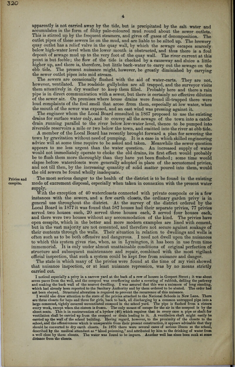 3 20 Privies and cesspits. 4 apparently is not carried away by the tide, but is precipitated by the salt water and accumulates in the form of filthy pale-coloured mud round about the sewer outlets. This is stirred up by the frequent steamers, and gives off gases of decomposition. The outlet pipes of these sewers lie on the mud, and are liable to be silted up. The brewery quay outlet has a relief valve in the quay wall, by which the sewage escapes scarcely below high-water level when the lower mouth is obstructed, and thus there is a foul deposit of sewage mud up to the very foot of the quay wall. The river current at this point is but feeble; the flow of the tide is checked by a causeway and sluice a little higher up, and there is, therefore, but little back-water to carry out the sewage on the ebb tide. The present nuisance might, however, be greatly diminished by carrying the sewer outlet pipes into mid stream. The sewers are occasionally flushed with the aid of water-carts. They are not, however, ventilated. The roadside gullyholes are all trapped, and the surveyor visits them attentively in dry weather to keep them filled. Probably here and there a rain pipe is in direct communication with a sewer, but there is certainly no effective dilution of the sewer air. On premises where house drains were found ill-trapped there were loud complaints of the foul smell that arose from them, especially at low water, when the mouth of the sewer was exposed, and an east wind was pressing against it. The engineer whom the Local Board consulted in 1867 proposed to use the existing drains for surface water only, and to convey all the sewage of the town into a catch- drain running parallel to the river below low-water level, thence to be pumped into riverside reservoirs a mile or two below the town, and emitted into the river at ebb tide. A member of the Local Board has recently brought forward a plan for sewering the town by gravitation without need of pumping. It is a case in which skilled engineering advice will at some time require to be asked and taken. Meanwhile the sewer question appears to me less urgent than the water question. An increased supply of water would not immediately operate to choke the old drains, its first effect would probably be to flush them more thoroughly than they have yet been flushed; some time would elapse before waterclosets were generally adopted in place of the accustomed privies, and not till then, by the increasing quantity of solid matter poured into them, would the old sewers be found wholly inadequate. The most serious danger to the health of the district is to be found in the existing mode of excrement disposal, especially when taken in connexion with the present water supply. With the exception of 40 waterclosets connected with private cesspools or in a few instances with the sewers, and a few earth closets, the ordinary garden privy is in general use throughout the district. At the survey of the district ordered by the Local Board in 1877 it was found that 587 houses had their separate privies, 77 privies served two houses each, 20 served three houses each, 3 served four houses each, and there were two houses without any accommodation of the kind. The privies have open cesspits, which in the better and more modem examples are lined with cement, but in the vast majority are not cemented, and therefore not secure against soakage of their contents through the walls. Their situation in relation to dwellings and wells is often such as to be both offensive and dangerous. I need not dwell upon the nuisances to which this system gives rise, when, as in Lymington, it has been in use from time immemorial. It is only under almost unattainable conditions of original perfection of structure and subsequent maintenance and repair, combined with the most vigilant official inspection, that such a system could be kept free from nuisance and danger. The state in which many of the privies were found at the time of my visit showed that nuisance inspection, or at least nuisance repression, was by no means strictly carried out. I noticed especially a privy in a narrow yard at the back of a row of houses in Gosport Street; it was about seven paces from the well, and the cesspool was overflowing under a covering of rubbish, defiling the pathway and soaking the back wall of the nearest dwelling. I was assured that this was a nuisance of long standing, which had already been reported to the Sanitary Authority and by them ordered to be abated. The order had not been obeyed. Structural alteration is required to prevent the recurrence of this nuisance. I would also draw attention to the state of the privies attached to the National Schools in New Lane. There are three closets for boys and three for girls, back to back, all discharging by a common untrapped pipe into a large cemented, tightly covered unventilated cesspool in the school yard. The pipe is flushed from a cistern every week, except when the cistern is frozen. The only means of escape for the air in the cesspool is by the closet seats. This is in contravention of a byelaw (46) which requires that in every case a pipe or shaft for ventilation shall be carried up from the cesspool or drain leading to it. A ventilation shaft might easily be carried up the wall of the school building. Having regard, however, to the proximity of the closets to the school, and the offensiveness which is unseparable from their present construction, it appears advisable that they should be converted to dry earth closets. In 1876 there were several cases of serious illness at the school, described by the medical attendant as “ blood poisoning,” and attributed by him to the drinking of water from a well close by these closets. The water was found to be impure. Another well has since been sunk at some distance from the closets.