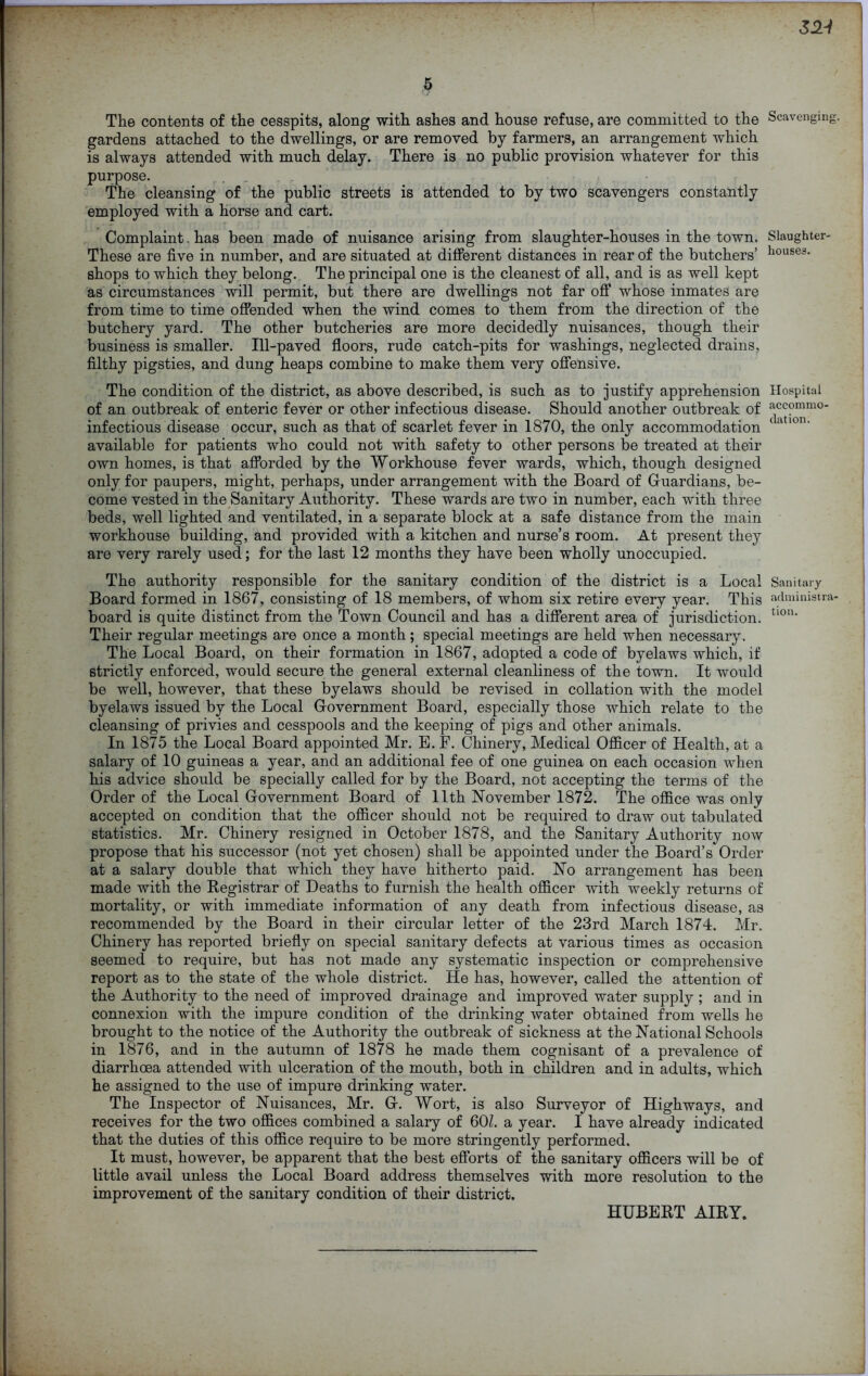 32J 5 The contents of the cesspits, along with ashes and house refuse, are committed to the gardens attached to the dwellings, or are removed by farmers, an arrangement which is always attended with much delay. There is no public provision whatever for this purpose. . r • The cleansing of the public streets is attended to by two scavengers constantly employed with a horse and cart. Complaint. has been made of nuisance arising from slaughter-houses in the town. These are five in number, and are situated at different distances in rear of the butchers’ shops to which they belong. The principal one is the cleanest of all, and is as well kept as circumstances will permit, but there are dwellings not far off whose inmates are from time to time offended when the wind comes to them from the direction of the butchery yard. The other butcheries are more decidedly nuisances, though their business is smaller. Ill-paved floors, rude catch-pits for washings, neglected drains, filthy pigsties, and dung heaps combine to make them very offensive. The condition of the district, as above described, is such as to justify apprehension of an outbreak of enteric fever or other infectious disease. Should another outbreak of infectious disease occur, such as that of scarlet fever in 1870, the only accommodation available for patients who could not with safety to other persons be treated at their own homes, is that afforded by the Workhouse fever wards, which, though designed only for paupers, might, perhaps, under arrangement with the Board of Guardians, be- come vested in the Sanitary Authority. These wards are two in number, each with three beds, well lighted and ventilated, in a separate block at a safe distance from the main workhouse building, and provided with a kitchen and nurse’s room. At present they are very rarely used; for the last 12 months they have been wholly unoccupied. The authority responsible for the sanitary condition of the district is a Local Board formed in 1867, consisting of 18 members, of whom six retire every year. This board is quite distinct from the Town Council and has a different area of jurisdiction. Their regular meetings are once a month; special meetings are held when necessary. The Local Board, on their formation in 1867, adopted a code of byelaws which, if strictly enforced, would secure the general external cleanliness of the town. It would be well, however, that these byelaws should be revised in collation with the model byelaws issued by the Local Government Board, especially those which relate to the cleansing of privies and cesspools and the keeping of pigs and other animals. In 1875 the Local Board appointed Mr. E. F. Chinery, Medical Officer of Health, at a salary of 10 guineas a year, and an additional fee of one guinea on each occasion when his advice should be specially called for by the Board, not accepting the terms of the Order of the Local Government Board of 11th November 1872. The office was only accepted on condition that the officer should not be required to draw out tabulated statistics. Mr. Chinery resigned in October 1878, and the Sanitary Authority now propose that his successor (not yet chosen) shall be appointed under the Board’s Order at a salary double that which they have hitherto paid. No arrangement has been made with the Registrar of Deaths to furnish the health officer with weekly returns of mortality, or with immediate information of any death from infectious disease, as recommended by the Board in their circular letter of the 23rd March 1874. Mr. Chinery has reported briefly on special sanitary defects at various times as occasion seemed to require, but has not made any systematic inspection or comprehensive report as to the state of the whole district. He has, however, called the attention of the Authority to the need of improved drainage and improved water supply ; and in connexion with the impure condition of the drinking water obtained from wells he brought to the notice of the Authority the outbreak of sickness at the National Schools in 1876, and in the autumn of 1878 he made them cognisant of a prevalence of diarrhoea attended with ulceration of the mouth, both in children and in adults, which he assigned to the use of impure drinking water. The Inspector of Nuisances, Mr. G. Wort, is also Surveyor of Highways, and receives for the two offices combined a salary of 60/. a year. I have already indicated that the duties of this office require to be more stringently performed. It must, however, be apparent that the best efforts of the sanitary officers will be of little avail unless the Local Board address themselves with more resolution to the improvement of the sanitary condition of their district. Scavenging. Slaughter- houses. Hospital accommo- dation. Sanitary administra- tion. HUBERT AIRY.