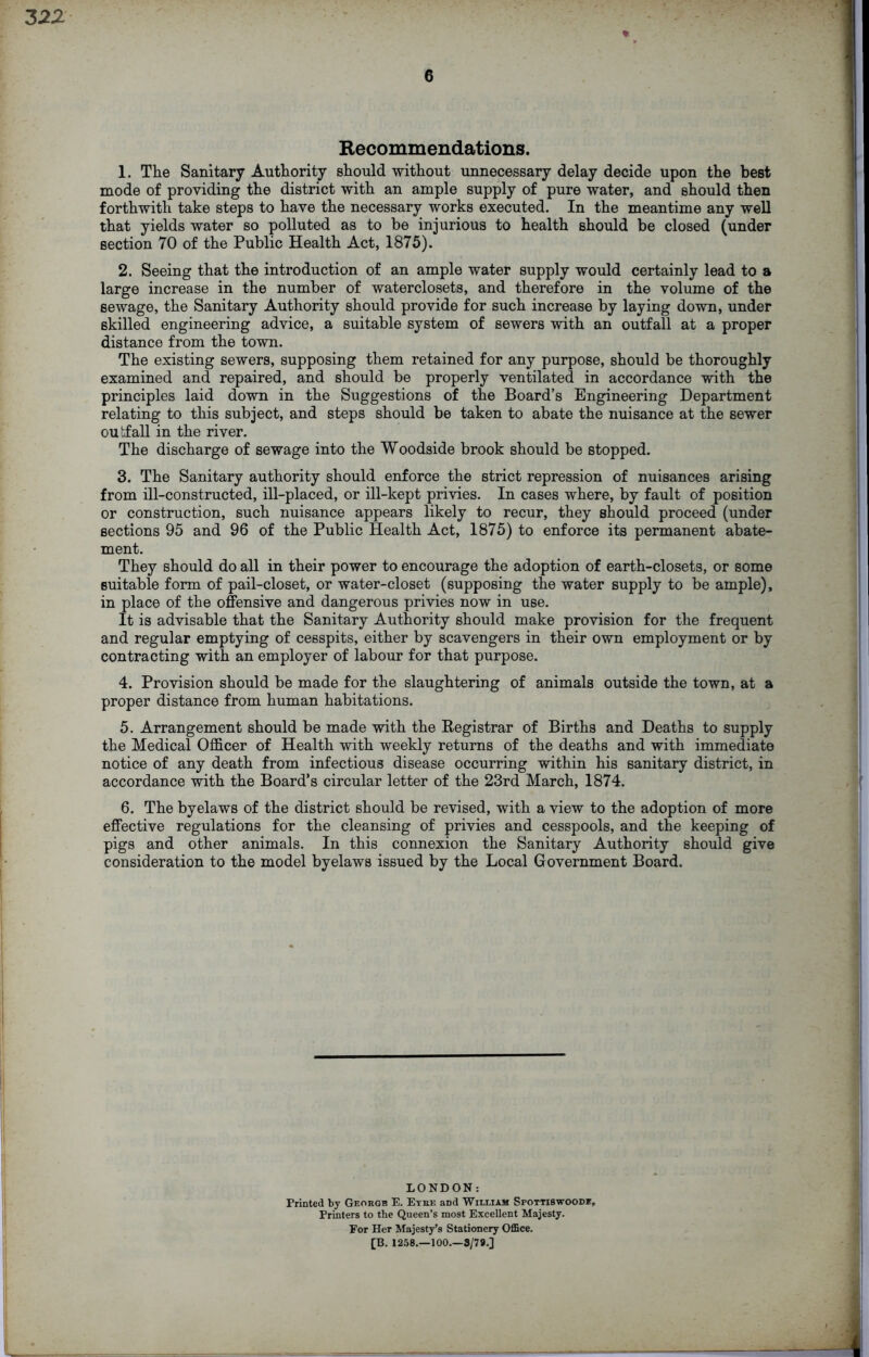 6 * Recommendations. 1. The Sanitary Authority should without unnecessary delay decide upon the best mode of providing the district with an ample supply of pure water, and should then forthwith take steps to have the necessary works executed. In the meantime any well that yields water so polluted as to be injurious to health should be closed (under section 70 of the Public Health Act, 1875). 2. Seeing that the introduction of an ample water supply would certainly lead to a large increase in the number of waterclosets, and therefore in the volume of the sewage, the Sanitary Authority should provide for such increase by laying down, under skilled engineering advice, a suitable system of sewers with an outfall at a proper distance from the town. The existing sewers, supposing them retained for any purpose, should be thoroughly examined and repaired, and should be properly ventilated in accordance with the principles laid down in the Suggestions of the Board’s Engineering Department relating to this subject, and steps should be taken to abate the nuisance at the sewer outfall in the river. The discharge of sewage into the Woodside brook should be stopped. 3. The Sanitary authority should enforce the strict repression of nuisances arising from ill-constructed, ill-placed, or ill-kept privies. In cases where, by fault of position or construction, such nuisance appears likely to recur, they should proceed (under sections 95 and 96 of the Public Health Act, 1875) to enforce its permanent abate- ment. They should do all in their power to encourage the adoption of earth-closets, or some suitable form of pail-closet, or water-closet (supposing the water supply to be ample), in place of the offensive and dangerous privies now in use. It is advisable that the Sanitary Authority should make provision for the frequent and regular emptying of cesspits, either by scavengers in their own employment or by contracting with an employer of labour for that purpose. 4. Provision should be made for the slaughtering of animals outside the town, at a proper distance from human habitations. 5. Arrangement should be made with the Registrar of Births and Deaths to supply the Medical Officer of Health with weekly returns of the deaths and with immediate notice of any death from infectious disease occurring within his sanitary district, in accordance with the Board’s circular letter of the 23rd March, 1874. 6. The byelaws of the district should be revised, with a view to the adoption of more effective regulations for the cleansing of privies and cesspools, and the keeping of pigs and other animals. In this connexion the Sanitary Authority should give consideration to the model byelaws issued by the Local Government Board. LONDON: Printed by Georgb E. Eybe and William Spottiswoode, Printers to the Queen’s most Excellent Majesty. For Her Majesty’s Stationery Office. [B. 1258.—100.—3/78.]