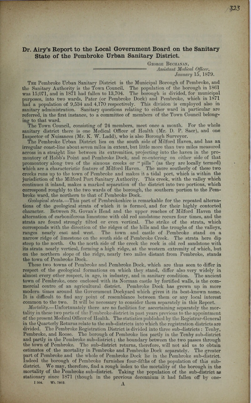 Dr. Airy’s Report to the Local Government Board on the Sanitary State of the Pembroke Urban Sanitary District. George Buchanan, ■ Assistant Medical Officer, January 15, 1879. The Pembroke Urban Sanitary District is the Municipal Borough of Pembroke, and the Sanitary Authority is the Town Council, The population of the borough in 1861 was 15,071, and in 1871 had fallen to 13,704. The borough is divided, for municipal purposes, into two wards. Pater (or Pembroke Dock) and Pembroke, which in 1871 had a population of 9,534 and 4,170 respectively. This division is employed also in sanitary administration. Sanitary questions relating to either ward in particular are referred, in the first instance, to a committee of members of the Town Council belong- ing to that ward. The Town Council, consisting of 24 members, meet once a month. For the whole sanitary district there is one Medical Officer of Health (Mr. D. P. Saer), and one Inspector of Nuisances (Mr. K, W. Ladd), who is also Borough Surveyor. The Pembroke Urban District lies on the south side of Milford Haven, and has an irregular coast-line about seven miles in extent, but little more than two miles measured across in a straight line between its extremities, projecting into the haven in the pro- montory of Hobb’s Point and Pembroke Dock, and re-entering on either side of that promontory along two of the sinuous creeks or “ pills ” (as they are locally termed) which are a characteristic feature of Milford Haven. The more southerly of these two creeks runs up to the town of Pembroke and makes it a tidal port, which is within the jurisdiction of the Milford Port Sanitary Authority. This creek, with the valley which continues it inland, makes a marked separation of the district into two portions, which correspond roughly to the two wards of the borough, the southern portion to the Pem- broke ward, the northern to that of Pembroke Dock. Geological strata.—This part of Pembrokeshire is remarkable for the repeated alterna- tions of the geological strata of which it is formed, and for their highly contorted character. Between St. Govan’s Head and the upper reaches of Milford Haven the alternation of carboniferous limestone with old red sandstone recurs four times, and the strata are found strongly tilted or even vertical. The strike of the strata, which corresponds with the direction of the ridges of the hills and the troughs of the valleys, ranges nearly east and west. The town and castle of Pembroke stand on a narrow ridge of limestone on the south side of Pembroke Creek. The strata here dip steep to the north. On the north side of the creek the rock is old red sandstone with its strata nearly vertical, forming a high ridge, at the western extremity of which, but on the northern slope of the ridge, nearly two miles distant from Pembroke, stands the town of Pembroke Dock. These two towns of Pembroke and Pembroke Dock, which are thus seen to differ in respect of the geological formations on which they stand, differ also very widely in almost every other respect, in age, in industry, and in sanitary condition. The ancient town of Pembroke, once enclosed with its Norman castle by fortified walls, is the com- mercial centre of an agricultural district. Pembroke Dock has grown up in more modern times around the Government Dockyard which gives it its best-known name. It is difficult to find any point of resemblance between them or any local interest common to the two. It will be necessary to consider them separately in this Report. Mortality.— Unfortunately there are no facilities for ascertaining separately the mor- tality in these two parts of the Pembroke (listrict in past years previous to the appointment of the present Medical Officer of Health. The statistics published by the Registrar-General in the Quarterly Returns relate to the sub-districts into which the registration districts are divided. The Pembroke Registration District is divided into three sub-districts : Tenby, Pembroke, and Roose. The borough of Pembroke lies partly in the Tenby sub-district and partly in the Pembroke sub-district; the boundary between the two passes through the town of Pembroke. The sub-district returns, therefore, will not aid us to obtain estimates of the mortality in Pembroke and Pembroke Dock separately. The greater part of Pembroke and the whole of Pembroke Dock lie in the Pembroke sub-district. Indeed the borough of Pembroke furnishes four-fifths of the population of this sub- district, We may, therefore, find a rough index to the mortality of the borough in the mortality of the Pembroke sub-district. Taking the population of the sub-district as stationary since 1871 (though in the previous decennium it had fallen off by one-