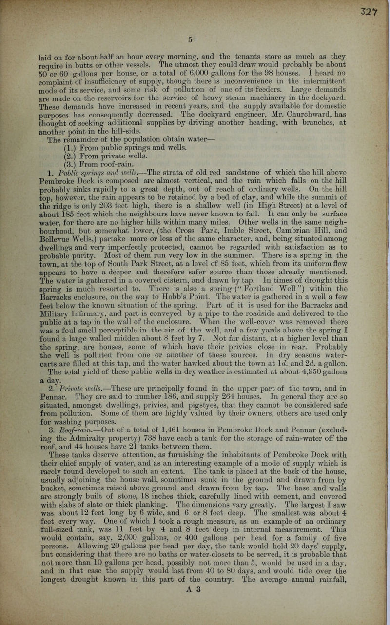 laid on for about half an hour every morning, and the tenants store as much as they require in butts or other vessels. The utmost they could draw would probably be about 50 or 60 gallons per house, or a total of 6,000 gallons for the 98 houses. I heard no complaint of insufficiency of supply, though there is inconvenience in the intermittent mode of its service, and some risk of pollution of one of its feeders. Large demands are made on the reservoirs for the service of heavy steam machinery in the dockyard. These demands have increased in recent years, and the supply available for domestic purposes has consequently decreased. The dockyard engineer, Mr. Churchward, has thought of seeking additional supplies by driving another heading, with branches, at another point in the hill-side. The remainder of the population obtain water— (1.) From public springs and wells. (2.) From private wells. (3.) From roof-rain. 1. Public springs and ivells.—The strata of old red sandstone of which the hill above Pembroke Dock is composed are almost vertical, and the rain which falls on the hill probably sinks rapidly to a great depth, out of reach of ordinary wells. On the hill top, however, the rain appears to be retained by a bed of clay, and while the summit of the ridge is only 203 feet high, there is a shallow well (in High Street) at a level of about 185 feet which the neighbours have never known to fail. It can only be surface water, for there are no higher hills within many miles. Other wells in the same neigh- bourhood, but somewhat lower, (the Cross Park, Imble Street, Cambrian Hill, and Bellevue Wells,) partake more or less of the same character, and, being situated among dwellings and very imperfectly protected, cannot be regarded with satisfaction as to probable purity. Most of them run very low in the summer. There is a spring in the town, at the top of South Park Street, at a level of 85 feet, which from its uniform flow appears to have a deeper and therefore safer source than those already mentioned. The water is gathered in a covered cistern, and drawn by tap. In times of drought this spring is much resorted to. There is also a spring (“Portland Well”) within the Barracks enclosure, on the way to Hobb’s Point. The water is gathered in a well a few feet below the known situation of the spring. Part of it is used for the Barracks and Military Infirmary, and part is conveyed by a pipe to the roadside and delivered to the public at a tap in the wall of the enclosure. When the well-cover was removed there was a foul smell perceptible in the air of the well, and a few yards above the spring I found a large walled midden about 8 feet by 7. Not far distant, at a higher level than the spring, are houses, some of which have their privies close in rear. Probably the well is polluted from one or another of these sources. In dry seasons water- carts are filled at this tap, and the water hawked about the town at Id. and 2d. a gallon. The total yield of these public wells in dry weather is estimated at about 4,950 gallons a day. 2. Private ivdls.—These are principally found in the upper part of the town, and in Pennar. They are said to number 186, and supply 264 houses. In general they are so situated, amongst dwellings, privies, and pigstyes, that they cannot be considered safe from pollution. Some of them are highly valued by their owners, others are used only for washing purposes. 3. Poof-rain.—Out of a total of 1,461 houses in Pembroke Dock and Pennar (exclud- ing the Admiralty property) 738 have each a tank for the storage of rain-water off the roof, and 44 houses have 21 tanks between them. These tanks deserve attention, as furnishing the inhabitants of Pembroke Dock with their chief supply of water, and as an interesting example of a mode of supply which is rarely found developed to such an extent. The tank is placed at the back of the house, usually adjoining the house wall, sometimes sunk in the ground and drawn from by bucket, sometimes raised above ground and drawn from by tap. The base and walla are strongly built of stone, 18 inches thick, carefully lined with cement, and covered with slabs of slate or thick planking. The dimensions vary greatly. The largest I saw was about 12 feet long by 6 wide, and 6 or 8 feet deep. The smallest was about 4 feet every way. One of which I took a rough measure, as an example of an ordinary full-sized tank, was II feet by 4 and 8 feet deep in internal measurement. This would contain, say, 2,000 gallons, or 400 gallons per head for a family of five persons. Allowing 20 gallons per head per day, the tank would hold 20 days’ supply, but considering that there are no baths or water-closets to be served, it is probable that not more than 10 gallons per head, possibly not more than 5, would be used in a day, and in that case the supply would last from 40 to 80 days, and would tide over the longest drought known in this part of the country. The average annual rainfall,