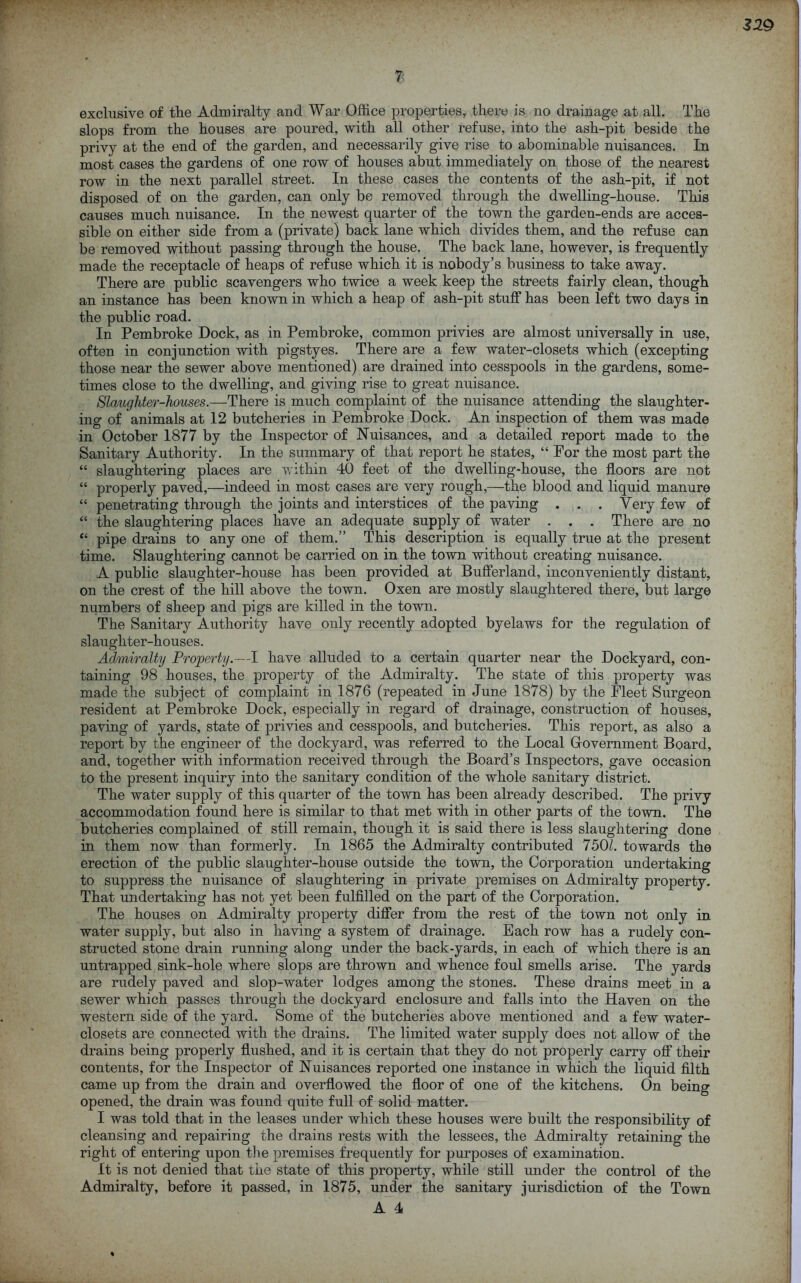 7 exclusive of the Admiralty and War Office properties, there is no drainage at all. The slops from the houses are poured, with all other refuse, into the ash-pit beside the privy at the end of the garden, and necessarily give rise to abominable nuisances. In most cases the gardens of one row of houses abut immediately on those of the nearest row in the next parallel street. In these cases the contents of the ash-pit, if not disposed of on the garden, can only be removed through the dwelling-house. This causes much nuisance. In the newest quarter of the town the garden-ends are acces- sible on either side from a (private) back lane which divides them, and the refuse can be removed without passing through the house. The back lane, however, is frequently made the receptacle of heaps of refuse which it is nobody’s business to take away. There are public scavengers who twice a week keep the streets fairly clean, though an instance has been known in which a heap of ash-pit stuff has been left two days in the public road. In Pembroke Dock, as in Pembroke, common privies are almost universally in use, often in conjunction with pigstyes. There are a few water-closets which (excepting those near the sewer above mentioned) are drained into cesspools in the gardens, some- times close to the dwelling, and giving rise to great nuisance. Slaughter-houses.—There is much complaint of the nuisance attending the slaughter- ing of animals at 12 butcheries in Pembroke Dock. An inspection of them was made in October 1877 by the Inspector of Nuisances, and a detailed report made to the Sanitary Authority. In the summary of that report he states, “ For the most part the “ slaughtering places are v.dthin 40 feet of the dwelling-house, the floors are not “ properly paved,—indeed in most cases are very rough,—the blood and liquid manure “ penetrating through the joints and interstices of the paving . . . Very few of “ the slaughtering places have an adequate supply of water . . . There are no “ pipe drains to any one of them.” This description is equally true at the present time. Slaughtering cannot be carried on in the town without creating nuisance. A public slaughter-house has been provided at Bufferland, inconveniently distant, on the crest of the hill above the town. Oxen are mostly slaughtered there, but large numbers of sheep and pigs are killed in the town. The Sanitary Authority have only recently adopted byelaws for the regulation of slaughter-houses. A^niralty Property.—I have alluded to a certain quarter near the Dockyard, con- taining 98 houses, the property of the Admiralty. The state of this property was made the subject of complaint in 1876 (repeated in June 1878) by the Fleet Surgeon resident at Pembroke Dock, especially in regard of drainage, construction of houses, paving of yards, state of privies and cesspools, and butcheries. This report, as also a report by the engineer of the dockyard, was referred to the Local Government Board, and, together with information received through the Board’s Inspectors, gave occasion to the present inquiry into the sanitary condition of the whole sanitary district. The water supply of this quarter of the town has been already described. The privy accommodation found here is similar to that met with in other parts of the town. The butcheries complained of still remain, though it is said there is less slaughtering done in them now than formerly. In 1865 the Admiralty contributed 750X towards the erection of the public slaughter-house outside the town, the Corporation undertaking to suppress the nuisance of slaughtering in private premises on Admiralty property. That undertaking has not yet been fulfilled on the part of the Corporation. The houses on Admiralty property differ from the rest of the town not only in water supply, but also in having a system of drainage. Each row has a rudely con- structed stone drain running along under the back-yards, in each of which there is an untrapped sink-hole where slops are thrown and whence foul smells arise. The yards are rudely paved and slop-water lodges among the stones. These drains meet in a sewer which passes through the dockyard enclosure and falls into the Haven on the western side of the yard. Some of the butcheries above mentioned and a few water- closets are connected with the drains. The limited water supply does not allow of the drains being properly flushed, and it is certain that they do not properly carry off their contents, for the Inspector of Nuisances reported one instance in which the liquid filth came up from the drain and overflowed the floor of one of the kitchens. On being opened, the drain was found quite full of solid matter. I was told that in the leases under which these houses were built the responsibility of cleansing and repairing the drains rests with the lessees, the Admiralty retaining the right of entering upon the premises frequently for purposes of examination. It is not denied that the state of this property, while still under the control of the Admiralty, before it passed, in 1875, under the sanitary jurisdiction of the Town