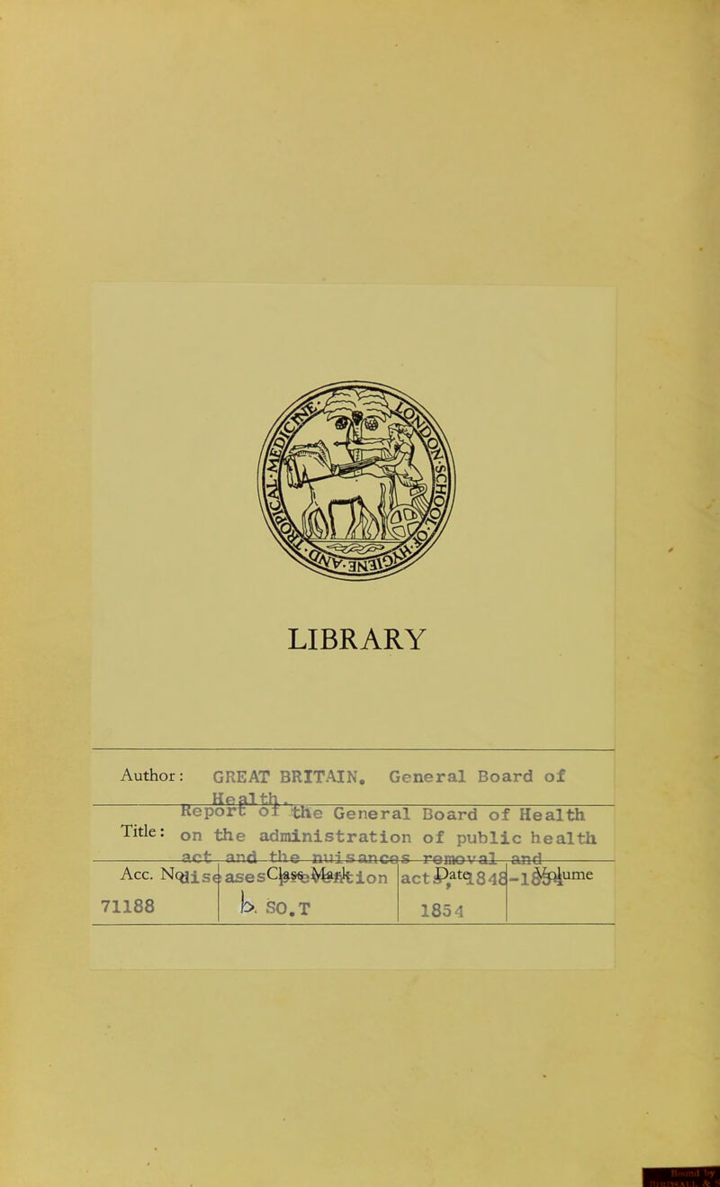 LIBRARY Author: GREAT BRITAIN. General Board of Kepor^1 the General Board of Health Tide: on the administration of public health -act—and the Acc. Neals*, 71188 ances remov actPat<184E 1854 and -1^4' ume