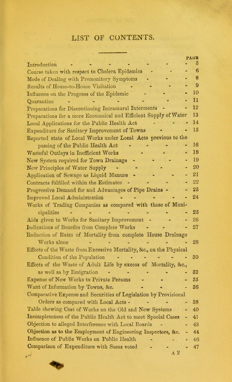 LIST OF CONTENTS. Introduction ------ Course taken with respect to Cholera Epidemics Mode of Dealing with Premonitory Symptoms Results of Houso-to-House Visitation - Influence on the Progress of the Epidemic Quarantine - Preparations for Discontinuing Intramural Interments - Preparations for a more Economical and Efficient Supply of Water Local Applications for the Public Health Act Expenditure for Sanitary Improvement of Towns Reported state of Local Works under Local Acts previous to th passing of the Public Health Act - Wasteful Outlays in Inefficient Works New System required for Town Drainage - - - New Principles of Water Supply - Application of Sewage as Liquid Manure - Contracts fulfilled within the Estimates - - - Progressive Demand for and Advantages of Pipe Drains - Improved Local Administration - - Works of Trading Companies as compared with those of Muni cipalities ------ Aids given to Works for Sanitary Improvement - Indications of Benefits from Complete Works Reduction of Rates of Mortality from complete House Drainag Works alone - Effects of the Waste from Excessive Mortality, &c., on the Physica Condition of the Population - Effects of the Waste of Adult Life by excess of Mortality, &c. as well as by Emigration - Expense of New Works to Private Persons Want of Information by Towns, &c. Comparative Expense and Securities of Legislation by Provisional Orders as compared with Local Acts - Table shewing Cost of Works on the Old and New Systems Incompleteness of the Public Health Act to meet Special Cases Objection to alleged Interference with Local Boards Objection as to the Employment of Engineering Inspectors, &c. Influence of Public Works on Public Health Comparison of Expenditure with Sums voted A 2 PAGH 5 6 8 9 10 11 12 13 14 15 16 18 19 20 21 22 23 24 25 26 27 28 30 32 35 36 38 40 41 43 44 46 47