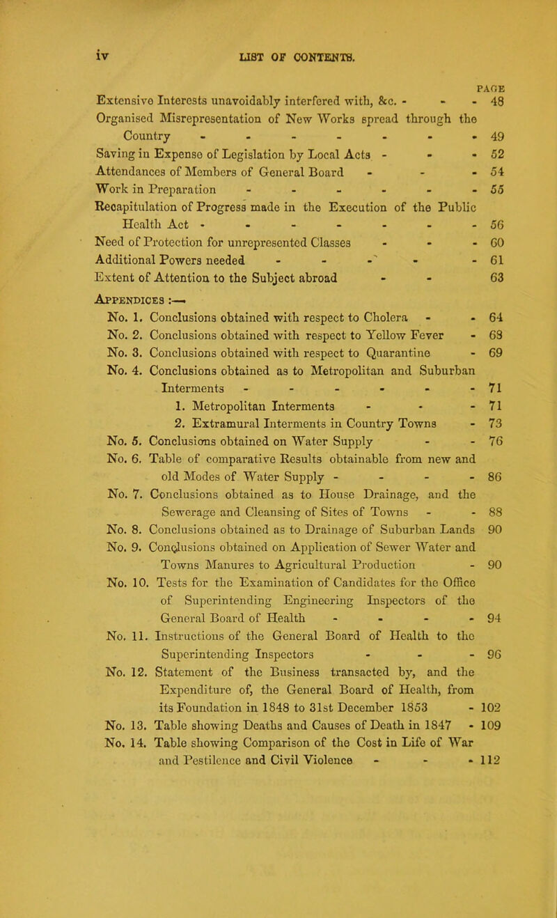 PAGE 48 Extensive Interests unavoidably interfered with, &c. - Organised Misrepresentation of New Works spread through the Country ------- Saving in Expenso of Legislation by Local Acts - Attendances of Members of General Board - Work in Preparation ------ Recapitulation of Progress made in the Execution of the Public Health Act ------- Need of Protection for unrepresented Classes - Additional Powers needed - - Extent of Attention to the Subject abroad Appendices . No. 1. Conclusions obtained with respect to Cholera No. 2. Conclusions obtained with respect to Yellow Fever No. 3. Conclusions obtained with respect to Quarantine No. 4. Conclusions obtained as to Metropolitan and Suburban Interments ------ 1. Metropolitan Interments - 2. Extramural Interments in Country Towns No. 5. Conclusions obtained on Water Supply No. 6. Table of comparative Results obtainable from new and old Modes of Water Supply - - - No. 7. Conclusions obtained as to House Drainage, and the Sewerage and Cleansing of Sites of Towns No. 8. Conclusions obtained as to Drainage of Suburban Lands No. 9. Conclusions obtained on Application of Sewer Water and Towns Manures to Agricultural Production No. 10. Tests for the Examination of Candidates for the Office of Superintending Engineering Inspectors of the General Board of Health - No. 11. Instructions of the General Board of Health to the Superintending Inspectors No. 12. Statement of the Business transacted by, and the Expenditure of, the General Board of Health, from its Foundation in 1848 to 31st December 1853 No. 13. Table showing Deaths and Causes of Death in 1S47 No, 14. Table showing Comparison of the Cost in Life of War and Pestilence and Civil Violence - - - 112 49 52 54 56 GO 61 63 64 63 69 71 71 73 76 - 86 88 90 90 - 94 - 96 102 109