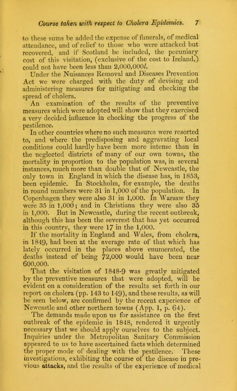 to these sums be added the expense of funerals, of medical attendance, and of relief to those who were attacked but recovered, and if Scotland be included, the pecuniary cost of this visitation, (exclusive of the cost to Ireland,) could not have been less than 2,000,000/. Under the Nuisances Removal and Diseases Prevention Act we were charged with the duty of devising and administering measures for mitigating and checking the spread of cholera. An examination of the results of the preventive measures which were adopted will show that they exercised a very decided influence in checking the progress of the pestilence. In other countries where no such measures were resorted to, and where the predisposing and aggravating local conditions could hardly have been more intense than in the neglected districts of many of our own towns, the mortality in proportion to the population was, in several instances, much more than double that of Newcastle, the only town in England in which the disease has, in 1853, been epidemic. In Stockholm, for example, the deaths in round numbers were 31 in 1,000 of the population. In Copenhagen they were also 31 in 1,000. In Warsaw they were 35 in 1,000; and in Christiana they were also 35 in 1,000. But in Newcastle, during the recent outbreak, although this has been the severest that has yet occurred in this country, they were 17 in the 1,000. If the mortality in England and Wales, from cholera, in 1849, had been at the average rate of that which has lately occurred in the places above enumerated, the deaths instead of being 72,000 would have been near 600,000. That the visitation of 1848-9 was greatly mitigated by the preventive measures that were adopted, will be evident on a consideration of the results set forth in our report on cholera (pp. 143 to 149), and these results, as will be seen below, are confirmed by the recent experience of Newcastle and other northern towns (App. 1, p. 64). The demands made upon us for assistance on the first outbreak of the epidemic in 1848, rendered it urgently necessary that we should apply ourselves to the subject. Inquiries under the Metropolitan Sanitary Commission appeared to us to have ascertained facts which determined the proper mode of dealing with the pestilence. These investigations, exhibiting the course of the disease in pre- vious attacks, and the results of the experience of medical