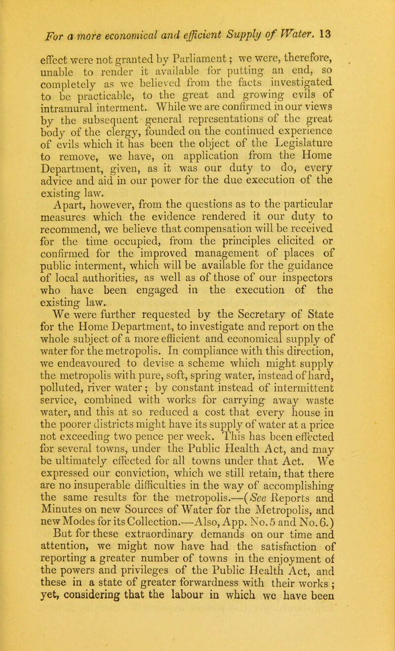 effect were not granted by Parliament; we were, therefore, unable to render it available for putting an end, so completely as we believed from the facts investigated to be practicable, to the great and growing evils of intramural interment. While we are confirmed in our views by the subsequent general representations of the great body of the clergy, founded on the continued experience of evils which it has been the object of the Legislature to remove, we have, on application from the Home Department, given, as it was our duty to do, every advice and aid in our power for the due execution of the existing law. Apart, however, from the questions as to the particular measures which the evidence rendered it our duty to recommend, we believe that compensation will be received for the time occupied, from the principles elicited or confirmed for the improved management of places of public interment, which will be available for the guidance of local authorities, as well as of those of our inspectors who have been engaged in the execution of the existing law. We were further requested by the Secretary of State for the Home Department, to investigate and report on the whole subject of a more efficient and economical supply of water for the metropolis. In compliance with this direction, we endeavoured to devise a scheme which might supply the metropolis with pure, soft, spring water, instead of hard, polluted, river water; by constant instead of intermittent service, combined with works for carrying away waste water, and this at so reduced a cost that every house in the poorer districts might have its supply of water at a price not exceeding two pence per week. This has been effected for several towns, under the Public Health Act, and may be ultimately effected for all towns under that Act. We expressed our conviction, which we still retain, that there are no insuperable difficulties in the way of accomplishing the same results for the metropolis.—(See Reports and Minutes on new Sources of Water for the Metropolis, and new Modes for its Collection.—Also, App. No. 5 and No. 6.) But for these extraordinary demands on our time and attention, we might now have had the satisfaction of reporting a greater number of towns in the enjoyment of the powers and privileges of the Public Health Act, and these in a state of greater forwardness with their works ; yet, considering that the labour in which we have been