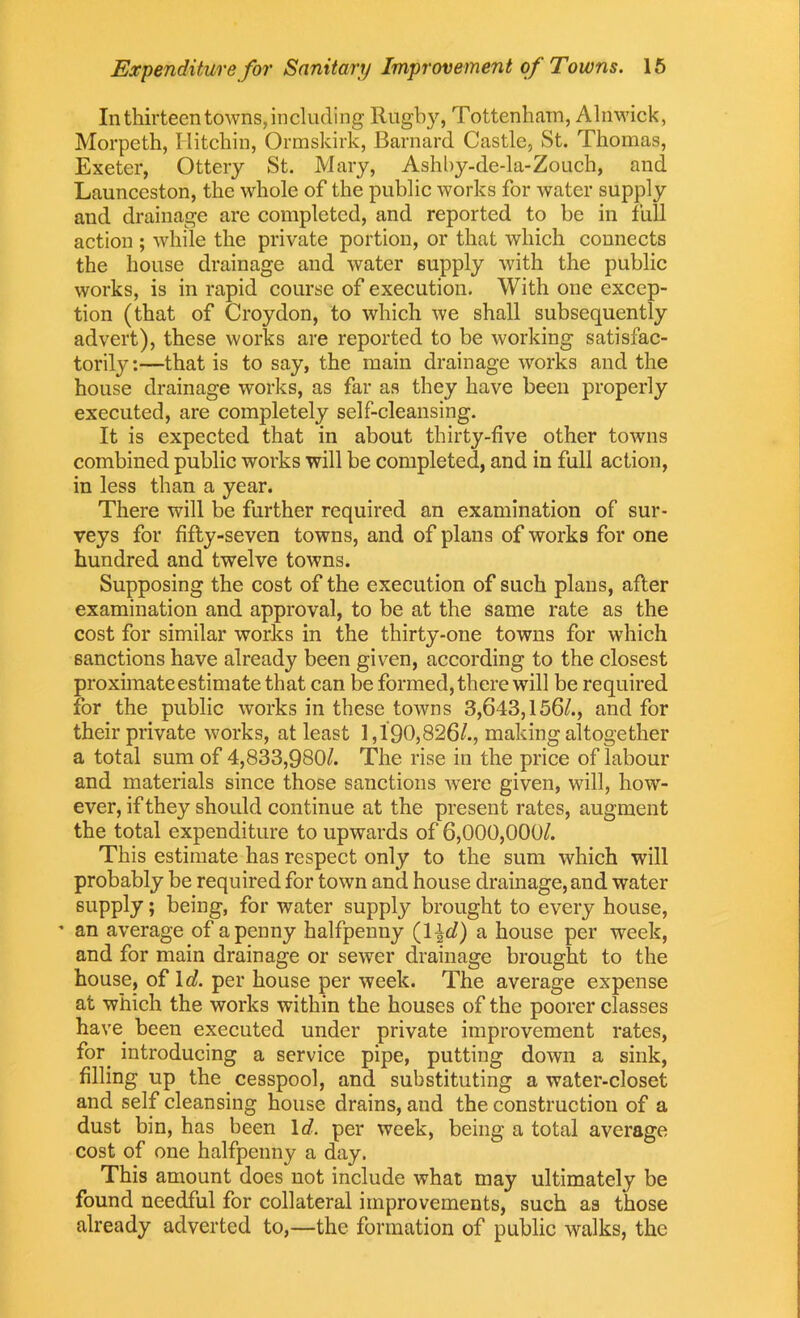 In thirteen towns, including Rugby, Tottenham, Alnwick, Morpeth, Ilitchin, Ormskirk, Barnard Castle, St. Thomas, Exeter, Ottery St. Mary, Ashby-de-la-Zouch, and Launceston, the whole of the public works for water supply and drainage are completed, and reported to be in full action ; while the private portion, or that which connects the house drainage and water supply with the public works, is in rapid course of execution. With one excep- tion (that of Croydon, to which we shall subsequently advert), these works are reported to be working satisfac- torily:—that is to say, the main drainage works and the house drainage works, as far as they have been properly executed, are completely self-cleansing. It is expected that in about thirty-five other towns combined public works will be completed, and in full action, in less than a year. There will be further required an examination of sur- veys for fifty-seven towns, and of plans of works for one hundred and twelve towns. Supposing the cost of the execution of such plans, after examination and approval, to be at the same rate as the cost for similar works in the thirty-one towns for which sanctions have already been given, according to the closest proximate estimate that can be formed, there will be required for the public works in these towns 3,643,156/., and for their private works, at least 1,190,826/., making altogether a total sum of 4,833,980/. The rise in the price of labour and materials since those sanctions were given, will, how- ever, if they should continue at the present rates, augment the total expenditure to upwards of 6,000,000/. This estimate has respect only to the sum which will probably be required for town and house drainage, and water supply; being, for water supply brought to every house, ’ an average of a penny halfpenny (1|</) a house per wreek, and for main drainage or sewer drainage brought to the house, of Id per house per week. The average expense at which the works within the houses of the poorer classes have been executed under private improvement rates, for. introducing a service pipe, putting down a sink, filling up the cesspool, and substituting a water-closet and self cleansing house drains, and the construction of a dust bin, has been Id per week, being a total average cost of one halfpenny a day. This amount does not include what may ultimately be found needful for collateral improvements, such as those already adverted to,—the formation of public walks, the