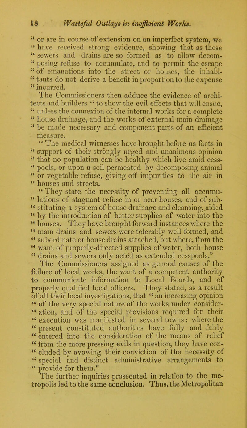 “ or are in course of extension on an imperfect system, we c‘ have received strong evidence, showing that as these “ sewers and drains are so formed as to allow decom- “ posing refuse to accumulate, and to permit the escape “ of emanations into the street or houses, the inhabi- “ tants do not derive a benefit in proportion to the expense “ incurred. The Commissioners then adduce the evidence of archi- tects and builders “ to show the evil effects that will ensue, “ unless the connexion of the internal works for a complete “ house drainage, and the works of external main drainage “ be made necessary and component parts of an efficient measure. “ The medical witnesses have brought before us facts in “ support of their strongly urged and unanimous opinion “ that no population can be healthy which live amid cess- “ pools, or upon a soil permeated by decomposing animal “ or vegetable refuse, giving off impurities to the air in “ houses and streets. “ They state the necessity of preventing all accumu- “ lations of stagnant refuse in or near houses, and of sub- “ stituting a system of house drainage and cleansing,.aided “ by the introduction of better supplies of water into the “ houses. The}r have brought forward instances where the “ main drains and sewers were tolerably wrell formed, and “ subordinate or house drains attached, but where, from the u want of properly-directed supplies of water, both house “ drains and sewers only acted as extended cesspools.” The Commissioners assigned as general causes of the failure of local works, the want of a competent authority to communicate information to Local Boards, and of properly qualified local officers. They stated, as a result of all their local investigations, that “ an increasing opinion “ of the very special nature of the works under consider- “ ation, and of the special provisions required for their “ execution was manifested in several towns: where the “ present constituted authorities have fully and fairly “ entered into the consideration of the means of relief “ from the more pressing evils in question, they have con- “ eluded by avowing their conviction of the necessity of “ special and distinct administrative arrangements to “ provide for them.” The further inquiries prosecuted in relation to the me- tropolis led to the same conclusion. Thus, the Metropolitan