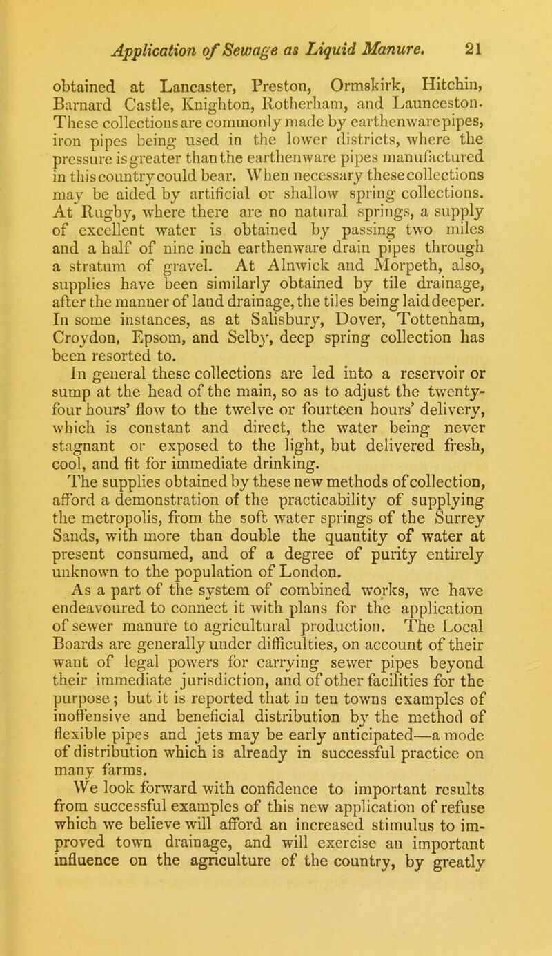 obtained at Lancaster, Preston, Ormskirk, Hitchin, Barnard Castle, Knighton, Rotherham, and Launceston. These collections are commonly made by earthenware pipes, iron pipes being used in the lower districts, where the pressure is greater than the earthenware pipes manufactured in thiscountry could bear. When necessary these collections may be aided by artificial or shallow spring collections. At Rugby, where there are no natural springs, a supply of excellent water is obtained by passing two miles and a half of nine inch earthenware drain pipes through a stratum of gravel. At Alnwick and Morpeth, also, supplies have been similarly obtained by tile drainage, after the manner of land drainage, the tiles being laid deeper. In some instances, as at Salisbury, Dover, Tottenham, Croydon, Epsom, and Selby, deep spring collection has been resorted to. In general these collections are led into a reservoir or sump at the head of the main, so as to adjust the twenty- four hours’ flow to the twelve or fourteen hours’ delivery, which is constant and direct, the water being never stagnant or exposed to the light, but delivered fresh, cool, and fit for immediate drinking. The supplies obtained by these new methods of collection, afford a demonstration of the practicability of supplying the metropolis, from the soft water springs of the Surrey Sands, with more than double the quantity of water at present consumed, and of a degree of purity entirely unknown to the population of London. As a part of the system of combined works, we have endeavoured to connect it with plans for the application of sewer manure to agricultural production. The Local Boards are generally under difficulties, on account of their want of legal powers for carrying sewer pipes beyond their immediate jurisdiction, and of other facilities for the purpose; but it is reported that in ten towns examples of inoffensive and beneficial distribution by the method of flexible pipes and jets may be early anticipated—a mode of distribution which is already in successful practice on many farms. We look forward with confidence to important results from successful examples of this new application of refuse which we believe will afford an increased stimulus to im- proved town drainage, and will exercise an important influence on the agriculture of the country, by greatly