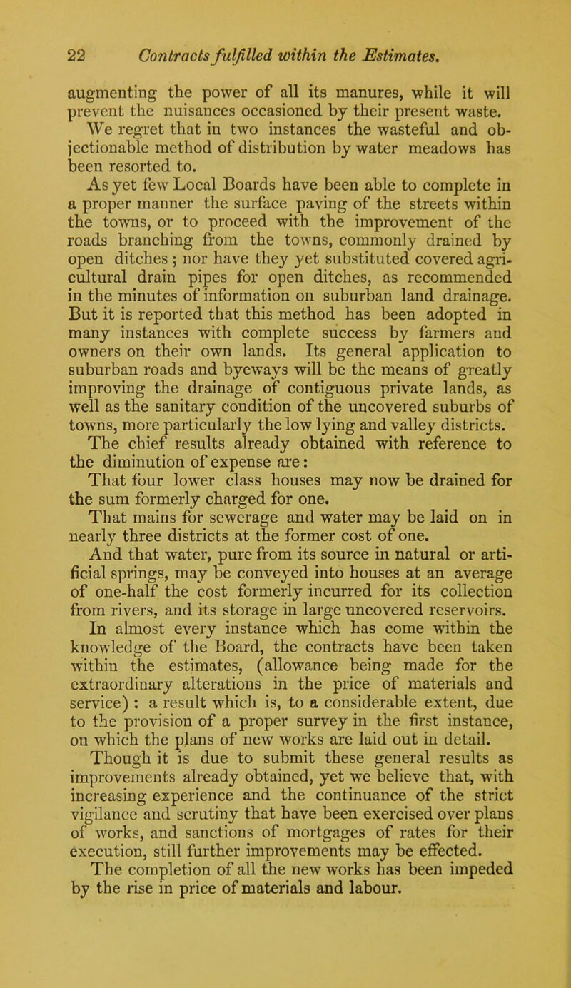 augmenting the power of all its manures, while it will prevent the nuisances occasioned by their present waste. We regret that in two instances the wasteful and ob- jectionable method of distribution by water meadows has been resorted to. As yet few Local Boards have been able to complete in a proper manner the surface paving of the streets within the towns, or to proceed with the improvement of the roads branching from the towns, commonly drained by open ditches ; nor have they yet substituted covered agri- cultural drain pipes for open ditches, as recommended in the minutes of information on suburban land drainage. But it is reported that this method has been adopted in many instances with complete success by farmers and owners on their own lands. Its general application to suburban roads and bye ways will be the means of greatly improving the drainage of contiguous private lands, as well as the sanitary condition of the uncovered suburbs of towns, more particularly the low lying and valley districts. The chief results already obtained with reference to the diminution of expense are: That four lower class houses may now be drained for the sum formerly charged for one. That mains for sewerage and water may be laid on in nearly three districts at the former cost of one. And that water, pure from its source in natural or arti- ficial springs, may be conveyed into houses at an average of one-half the cost formerly incurred for its collection from rivers, and its storage in large uncovered reservoirs. In almost every instance which has come within the knowledge of the Board, the contracts have been taken within the estimates, (allowance being made for the extraordinary alterations in the price of materials and service) : a result which is, to a considerable extent, due to the provision of a proper survey in the first instance, on which the plans of new works are laid out in detail. Though it is due to submit these general results as improvements already obtained, yet we believe that, with increasing experience and the continuance of the strict vigilance and scrutiny that have been exercised over plans of works, and sanctions of mortgages of rates for their execution, still further improvements may be effected. The completion of all the new works has been impeded by the rise in price of materials and labour.