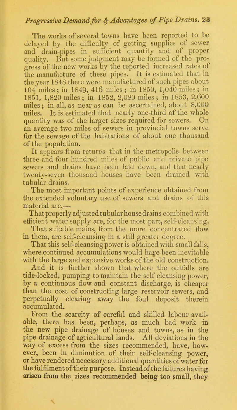 The works of several towns have been reported to be delayed by the difficulty of getting supplies of sewer and drain-pipes in sufficient quantity and of proper quality. But some judgment may be formed of the pro- gress of the new works by the reported increased rates of the manufacture of these pipes. It is estimated that in the year 1848 there were manufactured of such pipes about 104 miles; in 1849, 416 miles; in 1850, 1,040 miles; in 1851, 1,820 miles ; in 1852, 2,080 miles ; in 1853, 2,600 miles; in all, as near as can be ascertained, about 8,000 miles. It is estimated that nearly one-third of the whole quantity was of the larger sizes required for sewers. On an average two miles of sewers in provincial towns serve for the sewage of the habitations of about one thousand of the population. It appears from returns that in the metropolis between three and four hundred miles of public and private pipe sewers and drains have been laid down, and that nearly twenty-seven thousand houses have been drained with tubular drains. The most important points of experience obtained from the extended voluntary use of sewers and drains of this material are,— That properly adjusted tubular house drains combined with efficient water supply are, for the most part, self-cleansing. That suitable mains, from the more concentrated flow in them, are self-cleansing in a still greater degree. That this self-cleansingpower is obtained with small falls, where continued accumulations would liaye been inevitable with the large and expensive works of the old construction. And it is further shown that where the outfalls are tide-locked, pumping to maintain the self cleansing power, by a continuous flow and constant discharge, is cheaper than the cost of constructing large reservoir sewers, and perpetually clearing away the foul deposit therein accumulated. From the scarcity of careful and skilled labour avail- able, there has been, perhaps, as much bad work in the new pipe drainage of houses and towns, as in the pipe drainage of agricultural lands. All deviations in the way of excess from the sizes recommended, have, how- ever, been in diminution of their self-cleansing power, or have rendered necessary additional quantities of water for the fulfilment of their purpose. Instead of the failures having arisen from the sizes recommended being too small, they