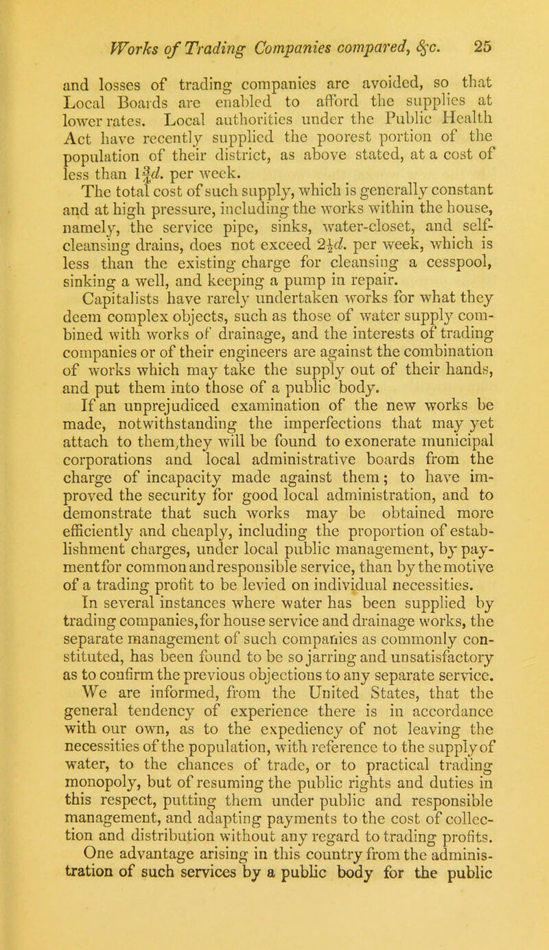 and losses of trading companies arc avoided, so that Local Boards are enabled to afford the supplies at lower rates. Local authorities under the Public Health Act have recently supplied the poorest portion of the population of their district, as above stated, at a cost of less than 1 %d. per week. The total cost of such supply, which is generally constant and at high pressure, including the works within the house, namely, the service pipe, sinks, water-closet, and self- cleansing drains, does not exceed 2\d. per week, which is less than the existing charge for cleansing a cesspool, sinking a well, and keeping a pump in repair. Capitalists have rarely undertaken works for what they deem complex objects, such as those of water supply com- bined with works of drainage, and the interests of trading companies or of their engineers are against the combination of works which may take the supply out of their hands, and put them into those of a public body. If an unprejudiced examination of the new works be made, notwithstanding the imperfections that may yet attach to them,they will be found to exonerate municipal corporations and local administrative boards from the charge of incapacity made against them; to have im- proved the security for good local administration, and to demonstrate that such works may be obtained more efficiently and cheaply, including the proportion of estab- lishment charges, under local public management, by pay- mentfor common and responsible service, than by the motive of a trading profit to be levied on individual necessities. In several instances where water has been supplied by trading companies, for house service and drainage works, the separate management of such companies as commonly con- stituted, has been found to be so jarring and unsatisfactory as to confirm the previous objections to any separate service. We are informed, from the United States, that the general tendency of experience there is in accordance with our own, as to the expediency of not leaving the necessities of the population, with reference to the supply of water, to the chances of trade, or to practical trading monopoly, but of resuming the public rights and duties in this respect, putting them under public and responsible management, and adapting payments to the cost of collec- tion and distribution without any regard to trading profits. One advantage arising in this country from the adminis- tration of such services by a public body for the public