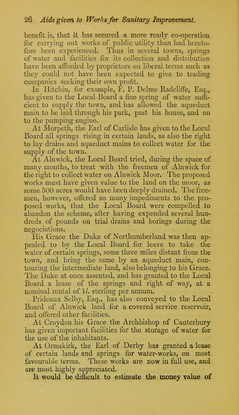 benefit is, that it has secured a more ready co-operation for carrying out works of public utility than had hereto- fore been experienced. Thus in several towns, springs of water and facilities for its collection and distribution have been afforded by proprietors on liberal terms such as they could not have been expected to give to trading companies seeking their own profit. In Hitchin, for example, E. P. Delme Radcliffe, Esq., has given to the Local Board a fine spring of water suffi- cient to supply the town, and has allowed the aqueduct main to be laid through his park, past his house, and on to the pumping engine. At Morpeth, the Earl of Carlisle has given to the Local Board all springs rising in certain lands, as also the right to lay drains and aqueduct mains to collect water for the supply of the town. At Alnwick, the Local Board tried, during the space of many months, to treat with the freemen of Alnwick for the right to collect water on Alnwick Moor. The proposed works must have given value to the land on the moor, as some 500 acres would have been deeply drained. The free- men, however, offered so many impediments to the pro- posed works, that the Local Board were compelled to abandon the scheme, after having expended several hun- dreds of pounds on trial drains and borings during the negociations. His Grace the Duke of Northumberland was then ap- pealed to by the Local Board for leave to take the water of certain springs, some three miles distant from the town, and bring the same by an aqueduct main, con- touring the intermediate land, also belonging to his Grace. The Duke at once assented, and has granted to the Local Board a lease of the springs and right of way, at a nominal rental of 1/. sterling per annum. Prideaux Selby, Esq., has also conveyed to the Local Board of Alnwick land for a covered service reservoir, and offered other facilities. At Croydon his Grace the Archbishop of Canterbury has given important facilities for the storage of water for the use of the inhabitants. At Ormskirk, the Earl of Derby has granted a lease of certain lands and springs for water-works, on most favourable terras. These works are now in full use, and are most highly appreciated. It would be difficult to estimate the money value of