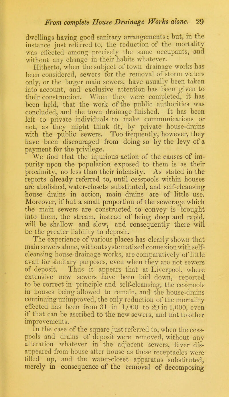 dwellings having good sanitary arrangements; blit, in the instance just referred to, the reduction of the mortality was effected among precisely the same occupants, and without any change in their habits whatever. Hitherto, when the subject of town drainage works has been considered, sewers for the removal of storm waters only, or the larger main sewers, have usually been taken into account, and exclusive attention has been given to their construction. When they were completed, it has been held, that the work of the public authorities was concluded, and the town drainage finished. It has been left to private individuals to make communications or not, as they might think fit, by private house-drains with the public sewers. Too frequently, however, they have been discouraged from doing so by the levy of a payment for the privilege. We find that the injurious action of the causes of im- purity upon the population exposed to them is as their proximity, no less than their intensity. As stated in the reports already referred to, until cesspools within houses are abolished, water-closets substituted, and self-cleansing house drains in action, main drains are of little use. Moreover, if but a small proportion of the sewerage which the main sewers are constructed to convey is brought into them, the stream, instead of being deep and rapid, will be shallow and slow, and consequently there will be the greater liability to deposit. The experience of various places has clearly shown that main sewers alone, without systematized connexion with self- cleansing house-drainage works, are comparatively of little avail for sanitary purposes, even when they are not sewers of deposit. Thus it appears that at Liverpool, where extensive new sewers have been laid down, reported to be correct in principle and self-cleansing, the cesspools in houses being allowed to remain, and the house-drains continuing unimproved, the only reduction of the mortality effected has been from 31 in 1,000 to 29 in 1,000, even if that can be ascribed to the new sewers, and not to other improvements. In the case of the square just referred to, when the cess- pools and drains of deposit were removed, without any alteration whatever in the adjacent sewers, fever dis- appeared from house after house as these receptacles were filled up, and the water-closet apparatus substituted, merely in consequence of the removal of decomposing