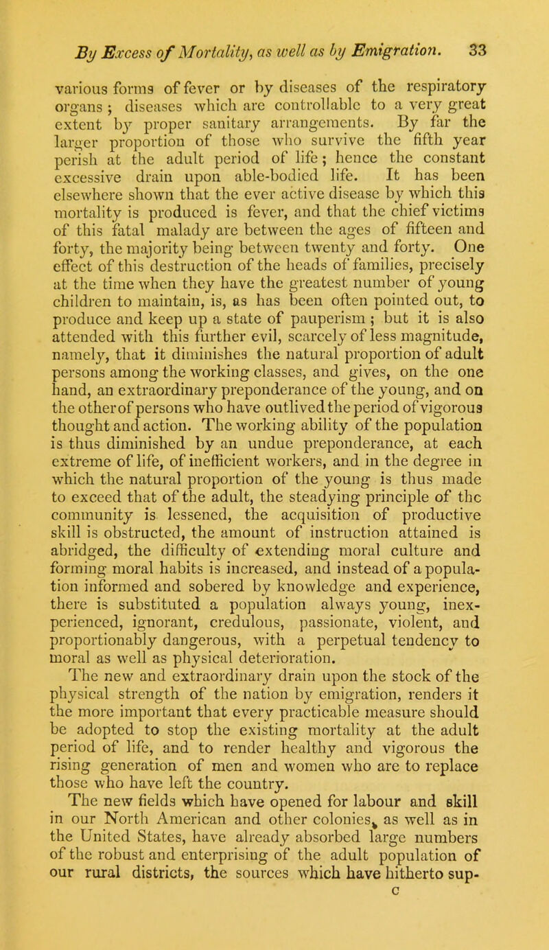 vavious forms of fever or by diseases of the respiratory organs ; diseases which are controllable to a very great extent by proper sanitary arrangements. By far the larger proportion of those who survive the fifth year perish at the adult period of life; hence the constant excessive drain upon able-bodied life. It has been elsewhere shown that the ever active disease by which this mortality is produced is fever, and that the chief victims of this fatal malady are between the ages of fifteen and forty, the majority being between twenty and forty. One effect of this destruction of the heads of families, precisely at the time when they have the greatest number of young children to maintain, is, as has been often pointed out, to produce and keep up a state of pauperism ; but it is also attended with this further evil, scarcely of less magnitude, namely, that it diminishes the natural proportion of adult persons among the working classes, and gives, on the one hand, an extraordinary preponderance of the young, and on the other of persons who have outlived the period of vigorous thought and action. The working ability of the population is thus diminished by an undue preponderance, at each extreme of life, of inefficient workers, and in the degree in which the natural proportion of the young is thus made to exceed that of the adult, the steadying principle of the community is lessened, the acquisition of productive skill is obstructed, the amount of instruction attained is abridged, the difficulty of extending moral culture and forming moral habits is increased, and instead of a popula- tion informed and sobered by knowledge and experience, there is substituted a population always young, inex- perienced, ignorant, credulous, passionate, violent, and proportionably dangerous, with a perpetual tendency to moral as well as physical deterioration. The new and extraordinary drain upon the stock of the physical strength of the nation by emigration, renders it the more important that every practicable measure should be adopted to stop the existing mortality at the adult period of life, and to render healthy and vigorous the rising generation of men and women who are to replace those who have left the country. The new fields which have opened for labour and skill in our North American and other colonies^ as well as in the United States, have already absorbed large numbers of the robust and enterprising of the adult population of our rural districts, the sources which have hitherto sup- c