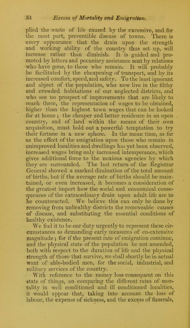 plied the waste of life caused by the excessive, and for the most part, preventible disease of towns. There is every appearance that the drain upon the strength and working ability of the country thus set up, will increase rather than diminish. It is guided and pro- moted by letters and pecuniary assistance sent by relations who have gone, to those who remain. It will probably be facilitated by the cheapening of transport, and by its increased comfort, speed, and safety. To the least ignorant and abject of the population, who now live in the filthy and crowded habitations of our neglected districts, and who see no prospect of improvements that are likely to reach them, the representation of wages to be obtained, higher than the highest town wages that can be looked for at home ; the cheaper and better residence in an open country, and of land within the means of their own acquisition, must hold out a powerful temptation to try their fortune in a new sphere. In the mean time, as far as the effect of the emigration upon those who remain in unimproved localities and dwellings has yet been observed, increased wages bring only increased intemperance, which gives additional force to the noxious agencies by which they are surrounded. The last return of the Registrar General showed a marked diminution of the total amount of births, but if the average rate of births should be main- tained, or even increased, it becomes a consideration of the greatest import how the social and economical conse- quences of the extraordinary drain upon adult life are to be counteracted. We believe this can only be done by removing from unhealthy districts the removeable causes of disease, and substituting the essential conditions of healthy existence. We feel it to be our duty urgently to represent these cir- cumstances as demanding early measures of co-extensive magnitude j for if the present rate of emigration continue, and the physical state of the population be not amended, both with respect to the duration of life and the physical strength of those that survive, we shall shortly be in actual want of able-bodied men, for the social, industrial, and military services of the country. With reference to the money loss consequent on this state of things, on comparing the different rates of mor- tality in well conditioned and ill conditioned localities, it would appear that, taking into account the loss of labour, the expense of sickness, and the excess of funerals,