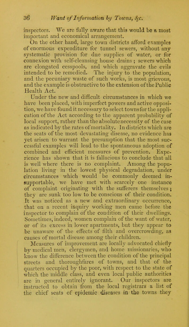 inspectors. We arc fully aware that this would be a most important and economical arrangement. On the other hand, large town districts afford examples of enormous expenditure for tunnel sewers, without any systematic provision for due supplies of water, or for connexion with self-cleansing house drains ; sewers which are elongated cesspools, and which aggravate the evils intended to be remedied. The injury to the population, and the pecuniary waste of such works, is most grievous, and the example is obstructive to the extension of the Public Health Act. Under the new and difficult circumstances in which we have been placed, with imperfect powers and active opposi- tion, we have found it necessary to select townsfor the appli- cation of the Act according to the apparent probability of local support, rather than the absolute necessity of the case as indicated by the rates of mortality. In districts which are the seats of the most devastating disease, no evidence has yet arisen to warrant the presumption that the most suc- cessful examples will lead to the spontaneous adoption of combined and efficient measures of prevention. Expe- rience has shown that it is fallacious to conclude that all is well where there is no complaint. Among the popu- lation living in the lowest physical degradation, under circumstances which would be commonly deemed in- supportable, we have met with scarcely one instance of complaint originating with the sufferers themselves ; they are sunk too low to be conscious of their condition. It was noticed as a new and extraordinary occurrence, that on a recent inquiry working men came before the inspector to complain of the condition of their dwellings. Sometimes, indeed, women complain of the want of water, or of its excess in lower apartments, but they appear to be unaware of the effects of filth and overcrowding, as causes of mortal disease among their children. Measures of improvement are locally advocated chiefly by medical men, clergymen, and home missionaries, who know the difference between the condition of the principal streets and thoroughfares of towns, and that of the quarters occupied by the poor, with respect to the state of which the middle class, and even local public authorities are in general entirely ignorant. Our inspectors are instructed to obtain from the local registrars a list of the chief seats of epidemic diseases in the towns they